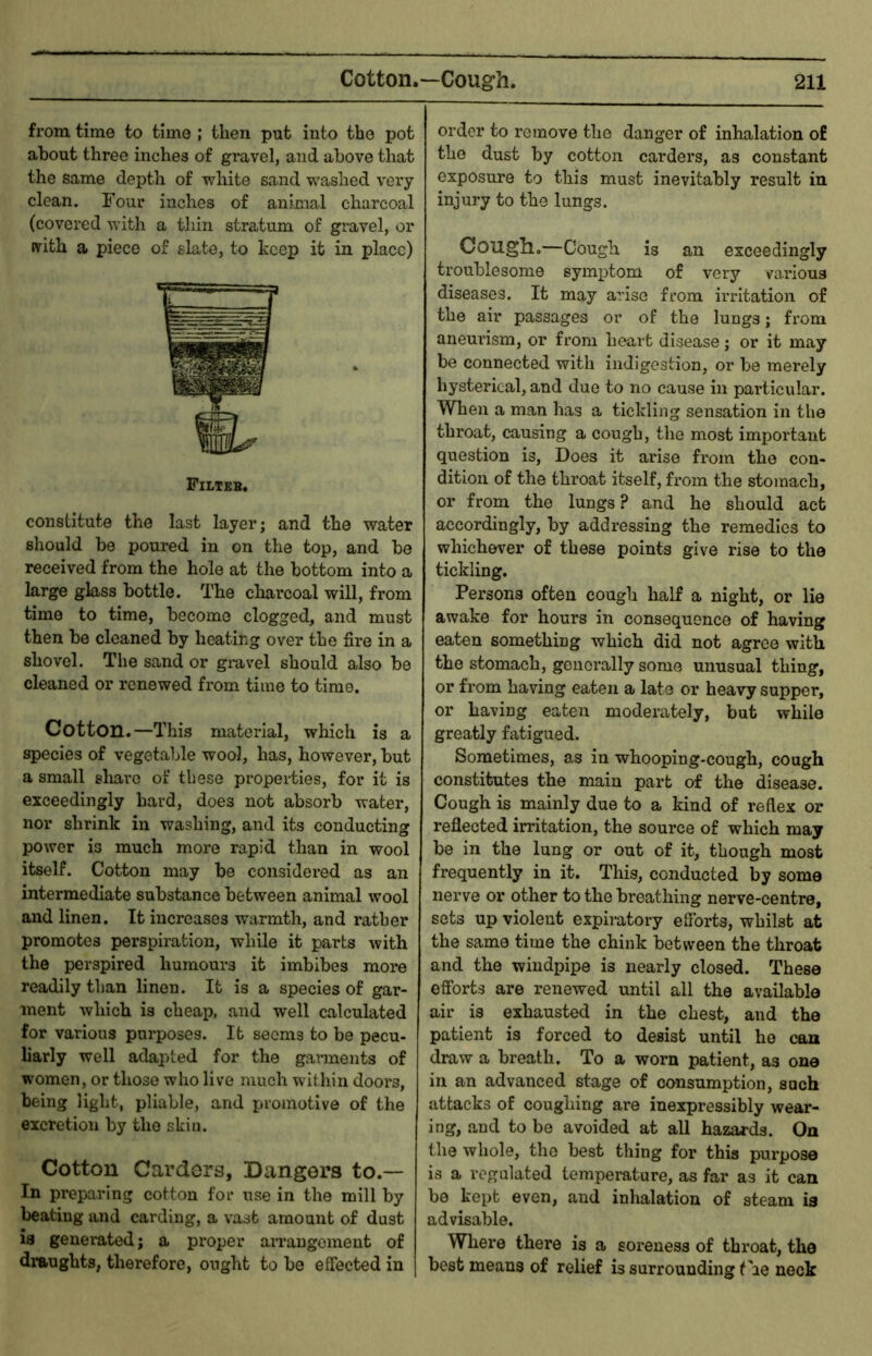 from time to time ; then put into the pot about three inches of gravel, and above that the same depth of white sand washed very- clean. Four inches of animal charcoal (covered with a thin stratum of gravel, or (vith a piece of slate, to keep it in place) Filteb. constitute the last layer; and the water should be poured in on the top, and bo received from the hole at the bottom into a large glass bottle. The charcoal will, from time to time, become clogged, and must then be cleaned by heating over the fire in a shovel. The sand or giuvel should also be cleaned or renewed from time to time. Cotton.—This material, which is a species of vegetable wool, has, however, but a small sliavo of these properties, for it is exceedingly bard, does not absorb water, nor shrink in washing, and its conducting power is much more rapid than in wool itself. Cotton may be considered as an intermediate substance between animal wool and linen. It increases warmth, and rather promotes perspiration, while it parts with the perspired humours it imbibes more readily than linen. It is a species of gar- ment which is cheap, and well calculated for various purposes. It seems to be pecu- h’arly well adapted for the garments of women, or those who live much within doors, being light, pliable, and proinotive of the excretion by the skin. Cotton Cardors, Dangers to.— In preparing cotton for use in the mill by beating and carding, a vast amount of dust is generated; a proper aiTaugcraent of draughts, therefore, ought to be effected in order to remove the danger of inhalation of the dust by cotton carders, as constant exposure to this must inevitably result in injury to the lungs. Cougll.—Cough is an exceedingly troublesome symptom of very various diseases. It may arise from irritation of the air passages or of the lungs; from aneurism, or from heart disease; or it may be connected with indigestion, or be merely hysterical, and due to no cause in particular. When a man has a tickling sensation in the throat, causing a cough, the most important question is, Does it arise from the con- dition of the throat itself, from the stomach, or from the lungs ? and he should act accordingly, by addressing the remedies to whichever of these points give rise to the tickling. Persons often cough half a night, or lie awake for hours in consequence of having eaten something which did not agree with the stomach, generally some unusual thing, or from having eaten a late or heavy supper, or having eaten moderately, but while greatly fatigued. Sometimes, as in whooping-cough, cough constitutes the main part of the disease. Cough is mainly due to a kind of reflex or reflected irritation, the source of which may be in the lung or out of it, though most frequently in it. This, conducted by some nerve or other to the breathing nerve-centre, sets up violent expiratory efforts, whilst at the same time the chink between the throat and the windpipe is nearly closed. These efforts are renewed until all the available air is exhausted in the chest, and the patient is forced to desist until he can draw a breath. To a worn patient, as one in an advanced stage of consumption, such attacks of coughing are inexpressibly wear- ing, and to be avoided at aU hazards. On the whole, the best thing for this purpose is a regulated temperature, as far as it can be kept even, and inhalation of steam is advisable. Where there is a soreness of throat, the best means of relief is surrounding the neck