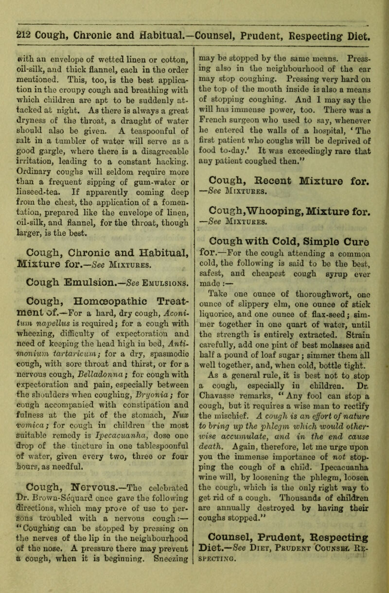 with an envelope of wetted linen or cotton, oil-silk, and thick flannel, each in the order mentioned. This, too, is the best applica- tion in the croupy cough and breathing with which children are apt to be suddenly at- tacked at night. As there is always a great dryness of the throat, a draught of water should also be given. A teaspoonful of salt in a tumbler of water will serve as a good gargle, where there is a disagreeable irritation, leading to a constant hacking. Ordinary coughs will seldom require more than a frequent sipping of gum-water or linseed-tea. If apparently coming deep from the chest, the application of a fomen- tation, prepared like the envelope of linen, oil-silk, and flannel, for the throat, though larger, is the best. Cough, Chronic and Habitual, Mixture for.—/See Mixtures. Cough Emulsion.—/See Emulsions. Cough, Homoeopathic Treat- ment of.—For a hard, dry cough, Aconi- turn napellus is required j for a cough with wheezing, difficulty of expcctoi-ation and need of keeping the head high in bed. Anti- monium tartaricum; for a dry, spasmodic cough, with sore throat and thirst, or for a nervous cough. Belladonna; for cough with expectoration and pain, especially between the shoulders when coughing, Bryonia; for cough accompanied with constipation and fulness at the pit of the stomach, Nux vomica; for cough in childi’en the most suitable remedy is Ipecacuanha, dose one di’op of the tincture in one tablespoonful of water, given every two, three or four hours, as needful. Cough, Nervous.-The celebrated Dr. Brown-Sequard once gave the following directions, which may prove of use to per- sons troubled with a nervous cough:— “Coughing can be stopped by pressing on the nerves of the lip in the neighbourhood of the nose. A pressure there may prevent a cough, when it is beginning. Sneezing may be stopped by the same means. Press- ing also in the neighbourhood of the ear may stop coughing. Pressing very hard on the top of the mouth inside is also a means of stopping coughing. And 1 may say the will has immense powei’, too. There was a French surgeon who used to say, whenever he entered the walls of a hospital, ‘ The first patient who coughs will be deprived of food to-day.’ It was exceedingly rare that any patient coughed then.’’ Cough, Recent Mixture for. —See Mixtures. Cough,Whooping, Mixture for. —See Mixtures. Cough with Cold, Simple Cure for.—For the cough attending a common cold, the following is said to be the best, safest, and cheapest cough syrup ever made :— Take one ounce of thoroughwort, one ounce of slippery elm, one ounce of stick liquorice, and one ounce of flax-seed j sim- mer together in one quart of water, until the strength is entirely extracted. Strain carefully, add one pint of best molasses and half a pound of loaf sugar; simmer them all well together, and, when cold, bottle tight. As a general rule, it is best not to stop a cough, especially in children. Dn Chavasso remarks, “ Any fool can stop a cough, but it requires a wise man to rectify the mischief. A cough is an effort of nature to bring up the phlegm which would other- wise accumulate, and in the end cause death. Again, therefore, let me urge upon you the immense importance of not stop- ping the cough of a child. Ipecacuanha wine will, by loosening the phlegm, loosen the cough, which is the only right way to get rid of a cough. Thousands of children are annually destroyed by having their coughs stopped.’’ Counsel, Prudent, Respecting Diet.—jSee Diet, Prudent Counsel R15- SPECTING.