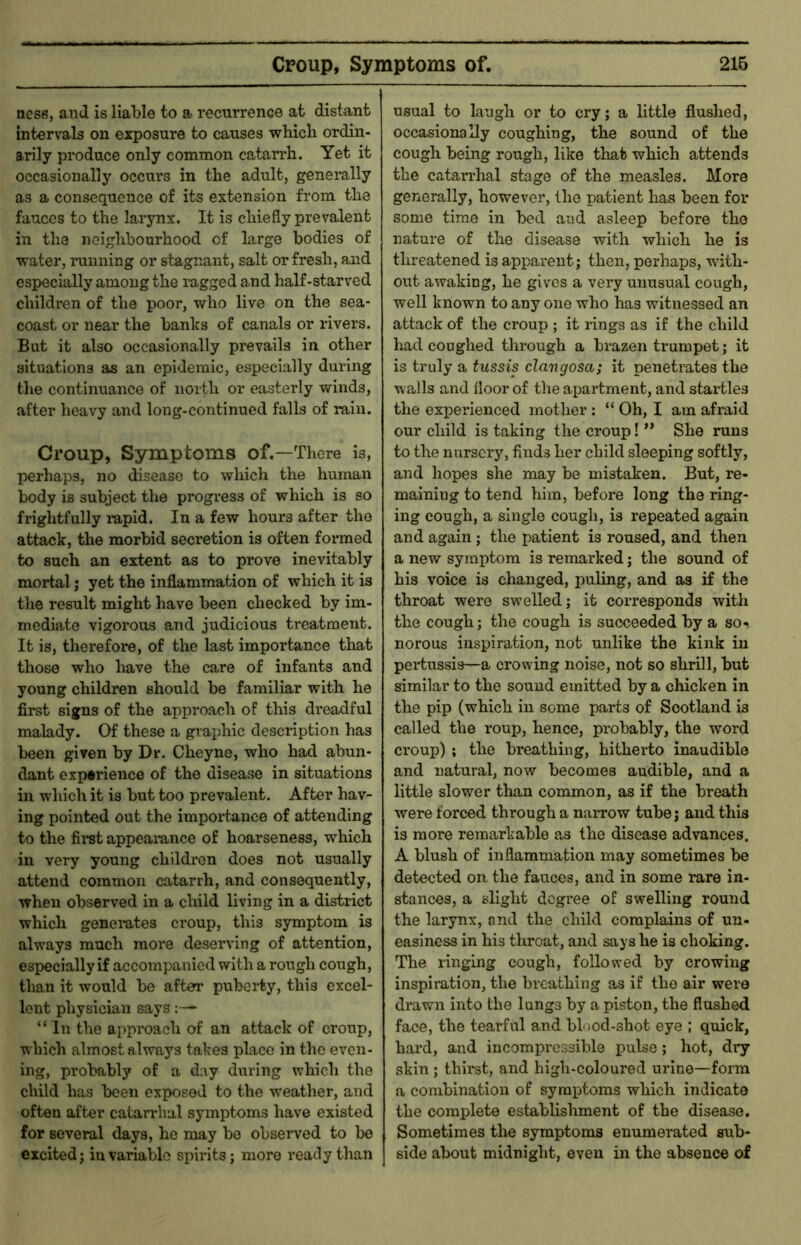 ness, and is liable to a recurrence at distant intervals on exposure to causes which ordin- arily produce only common catarrh. Yet it occasionally occurs in the adult, generally as a consequence of its extension from the fauces to the larynx. It is chiefly prevalent in the neighbourhood of large bodies of water, ininning or stagnant, salt or fresh, and especially among the ragged and half-starved children of the poor, who live on the sea- coast or near the banlcs of canals or rivers. But it also occasionally prevails in other situations as an epidemic, especially during the continuance of north or easterly winds, after heavy and long-continued falls of rain. Croup, Symptoms of.—There is, I>erhap3, no disease to which the human body is subject the progress of which is so frightfully lupid. In a few hours after the attack, the morbid secretion is often formed to such an extent as to prove inevitably mortal; yet the inflammation of which it is the result might have been checked by im- mediate vigorous and judicious treatment. It is, therefore, of the last importance that those who have the care of infants and young children should be familiar with he first signs of the approach of this dreadful malady. Of these a graphic description has been given by Dr. Cheyne, who had abun- dant experience of the disease in situations in which it is but too prevalent. After hav- ing pointed out the importance of attending to the fii“st appeaiance of hoarseness, which in very young children does not usually attend common catarrh, and consequently, when observed in a child living in a district which generates croup, this symptom is always much more deserving of attention, especially if accompanied with a rough cough, than it would be after puberty, this excel- lent physician says:— “ In the approach of an attack of croup, which almost always takes place in the even- ing, probably of a day during which the child has been exposed to the weather, and often after catarrhal symptoms have existed for several days, he may be observed to be excited; invariable spirits; more ready than usual to laugh or to cry; a little flushed, occasionally coughing, the sound of the cough being rough, like that which attends the catarrhal stage of the measles. More generally, however, the patient has been for some time in bed aud asleep before the nature of the disease with which he is threatened is apparent; then, perhaps, with- out awaking, he gives a very unusual cough, well known to any one who has witnessed an attack of the croup ; it rings as if the child had coughed through a brazen trumpet; it is truly a tussis clangosa; it penetrates the walls and floor of the apartment, and startles the experienced mother : “ Oh, I am afraid our child is taking the croup!” She runs to the nursery, finds her child sleeping softly, and hopes she may be mistaken. But, re- maining to tend him, before long the ring- ing cough, a single cough, is repeated again and again ; the patient is roused, and then a new symptom is remarked; the sound of his voice is changed, puling, and as if the throat were swelled; it corresponds with the cough; the cough is succeeded by a so-^ norous inspiration, not unlike the kink in pertussis—a crowing noise, not so shrill, but similar to the sound emitted by a chicken in the pip (which in some parts of Scotland is called the roup, hence, probably, the word croup) ; the breathing, hitherto inaudible and natural, now becomes audible, and a little slower than common, as if the breath were forced through a narrow tube; and this is more remarkable a,s the disease advances. A blush of inflammation may sometimes be detected on the fauces, and in some rare in- stances, a slight degree of swelling round the larynx, and the child complains of un- easiness in his tliroat, and says he is choking. The ringing cough, followed by crowing inspiration, the breathing as if the air were drawn into the lungs by a piston, the flushed face, the tearful and blood-shot eye ; quick, hard, aud incompressible pulse; hot, dry skin ; thirst, and high-coloured urine—form a combination of symptoms which indicate the complete establisliment of the disease. Sometimes the symptoms enumerated sub- side about midnight, even in the absence of