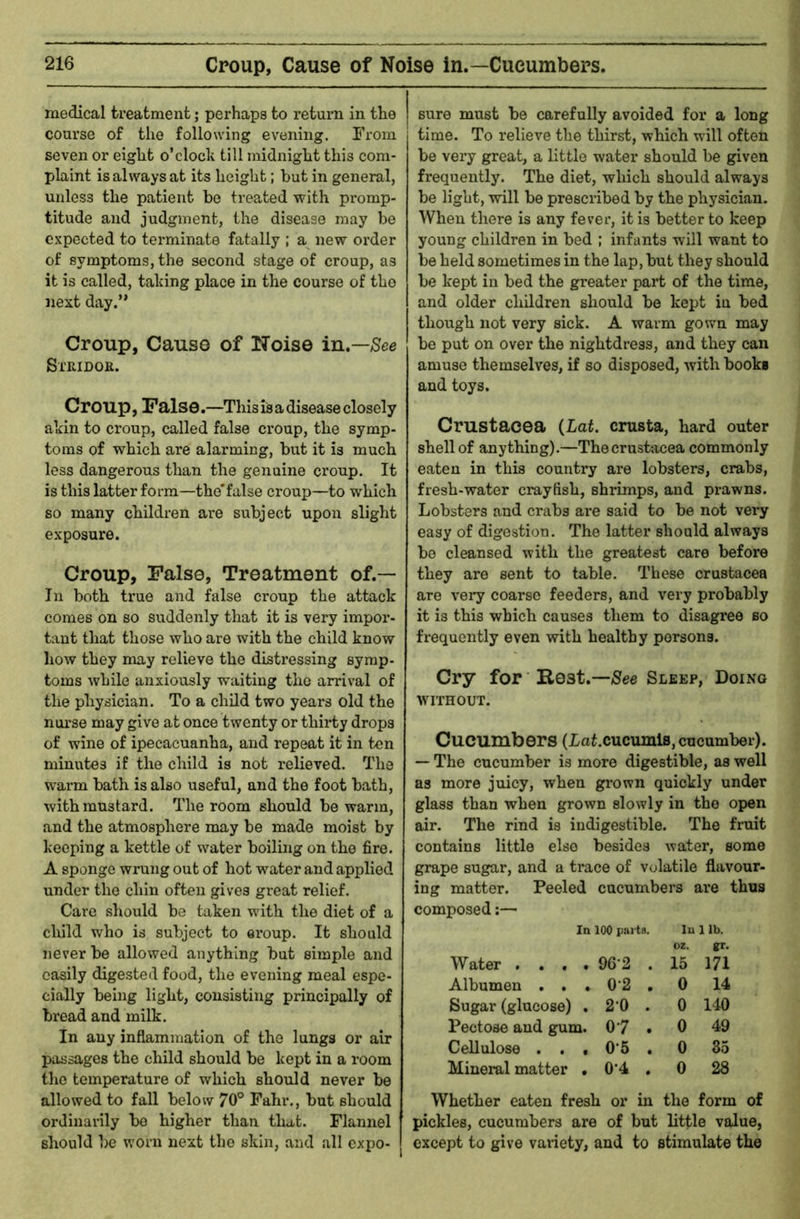 medical treatment; perhaps to return in the | course of the following evening. From j seven or eiglit o’clock till midnight this com- plaint is always at its height; but in general, unless the patient be treated with pi-omp- titude and judgment, the disease may be expected to terminate fatally ; a new order of symptoms, the second stage of croup, as it is called, taking place in the course of the next day.” Croup, Cause of Noise in.—/See Stridor. Croup, False.—This is a disease closely akin to croup, called false croup, the symp- toms of which are alarming, but it is much less dangerous than the genuine croup. It is this latter form—the'false croup—to which so many children are subject upon slight exposure. Croup, False, Treatment of.— In both true and false croup the attack comes on so suddenly that it is very impor- tant that those who are with the child know how they may relieve the distressing symp- toms while anxiously waiting the arrival of the physician. To a child two years old the nurse may give at once twenty or thirty drops of wine of ipecacuanha, and repeat it in ten minutes if the child is not relieved. The warm bath is also useful, and the foot bath, with mustard. The room should be warm, and the atmosphere may be made moist by keeping a kettle of water boiling on the fire. A sponge wrung out of hot water and applied under the chin often gives great relief. Care should be taken with the diet of a child who is subject to ei*oup. It should never be allowed anything but simple and easily digested food, the evening meal espe- cially being light, consisting principally of bread and milk. In any inflammation of the lungs or air passages the child should be kept in a room the temperature of which should never be allowed to fall below 70° Fahr., but should ordinarily bo higher than that. Flannel should be worn next the skin, and all expo- sure must be carefully avoided for a long time. To relieve the thirst, which will often be very great, a little water should be given frequently. The diet, which should always be light, will be prescribed by the physician. When there is any fever, it is better to keep young children in bed ; infants will want to be held sometimes in the lap, but they should be kept in bed the greater part of the time, and older children should be kept in bed though not very sick. A warm gown may be put on over the nightdress, and they can amuse themselves, if so disposed, with book* and toys. Crustacea {Lat. crusta, hard outer shell of anything).—The Crustacea commonly eaten in this country are lobsters, crabs, fresh-water crayfish, shrimps, and prawns. Lobsters and crabs are said to be not vei-y easy of digestion. The latter should always be cleansed with the greatest care before they are sent to table. These Crustacea are very coarse feeders, and very probably it is this which causes them to disagree so frequently even with healthy persons. Cry for Rest.—/See Sleep, Doing WITHOUT. Cucumbers (LaLcucumls, cucumber). — The cucumber is more digestible, as well as more juicy, when grown quickly under glass than when grown slowly in the open air. The rind is indigestible. The fruit contains little else besides water, some grape sugar, and a trace of volatile flavour- ing matter. Peeled cucumbers are thus composed In 100 pju ts. lu lib. oz. gr. Water . . . . 96-2 . 15 171 Albumen . . . 0-2 . 0 14 Sugar (glucose) . 20 . 0 140 Pectose and gum. 0-7 . 0 49 Cellulose . . « 0-5 . 0 35 Mineral matter . 0-4 . 0 28 Whether eaten fresh or in the form of pickles, cucumbers are of but little value, except to give vaxiety, and to stimulate the