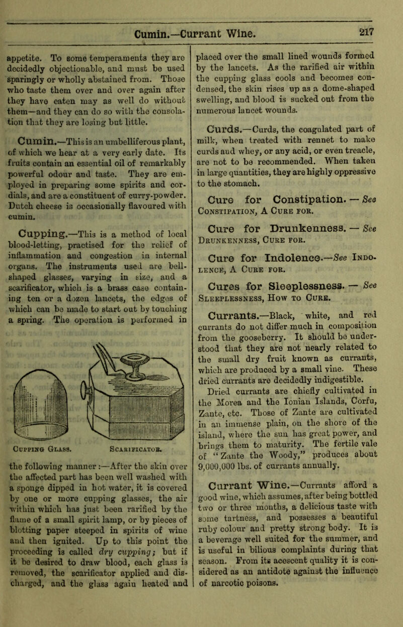 Cumin.—Currant Wine. appetite. To some temperaments they are decidedly objectionable, and must be used sparingly or wholly abstained from. Those who taste them over and over again after they have eaten may as well do without them—and they can do so with the consola- tion that they are losing but little. Cumin,—This is an umbelliferous plant, of which we hear at a very early date. Its fruits contain an essential oil of remarkably powerful odour and taste. They are em- ployed in preparing some spirits and cor- dials, and are a constituent of curry-powder. Dutch cheese is occasionally flavoured with cumin. Cupping.—This is a method of local blood-letting, practised for the relief of inflammation and congestion in internal organs. The instruments used are bell- shaped glasses, varying in size, and a scarificator, which is a brass case contain- ing ten or a dozen lancets, the edges of which can be made to start out by touching a spring. The operation is performed in CuppiKG Glass. ScAniriCAXoB. the following manner:—After the skin over the affected part has been well washed with a sponge dipped in hot water, it is covered by one or more cupping glasses, the air within which has just been rarified by the flame of a small spirit lamp, or by pieces of blotting paper steeped in spirits of wine and then ignited. Up to this point the proceeding is called dry cupping; but if it bo desired to draw blood, each glass is removed, the scarificator applied and dis- charged, and the glass again heated and placed over the small lined wounds formed by the lancets. As the rarified air within the cupping glass cools and becomes con- densed, the skin rises up as a dome-shaped swelling, and blood is sucked out from the numerous lancet wounds. Curds.—Curds, the coagulated part of milk, when treated with rennet to make curds and whey, or any acid, or even treacle, are not to be recommended. When taken in large quantities, they are highly oppressive to the stomach. Cure for Constipation. — Seo Constipation, A Cure for. Cure for Drunkenness. — See Drunkenness, Cure for. Cure for Indolence.—;Sfee Indo- LENCE, A Cure for. Cures for Sleeplessness. — See Sleeplessness, How to Cure. Currants.—Black, white, and red currants do not differ much in composition from the gooseberry. It should be under- stood that they are not nearly related to the small dry fruit known as currants, which are produced by a small vine. These dried currants are decidedly indigestible. Dried currants are chiefly cultivated in the Slorea and the Ionian Islands, Corfu, Zante, etc. Those of Zante are cultivated in an immense plain, on the shore of the island, where the sun has great power, and brings them to maturity. The fertile vale of “Zante the Woody,” produces about 9,000,000 lbs. of currants annually. Currant Wine.—Currants afford a good wine, which assumes, after being bottled two or three months, a delicious taste with some tartness, and possesses a beautiful ruby colour and pretty strong body. It is a beverage well suited for the summer, and is useful in bilious complaints during that season. From its acescent quality it is con- sidered as an antidote against the influence 1 of narcotic poisons.