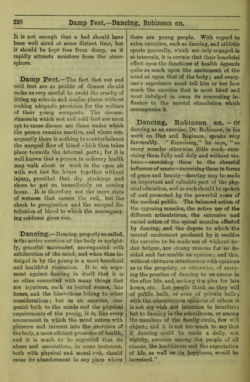 Damp Feet.—Dancing*, Robinson on. It is not euongli that a bed should have been -well aired at some distant time, but it should be kept free from damp, as it rapidly attracts moisture from the atmo- sphere. Damp Feet.—The fact that wet and cold feet are so prolilic of disease should make us very careful to avoid the cruelty of fitting up schools and similar places without making adequate provision for the welfare of their young occupants. The circum- stances in which wet and cold feet are most apt to cause disease ai*o those under which the person remains inactive, and where con- sequently there is nothing to counterbalance the unequal flow of blood which then takes place towards the internal parts; for it is well known that a person in ordinary health may walk about or work in the open air with wet feet for hours together without injury, provided that dry stockings and shoes be put on immediately on coming home. It is therefore not the mere state of wetness that causes the evil, but the check to perspiration and the unequal dis- tribution of blood to which the accompany- ing coldness gives rise. Dancing.—Dancing, properly so-called, is the active exertion of the body in spright- ly, graceful movement, accompanied with exhilaration of the mind, and when thus in- dulged in by the young is a most beneficial and healthful recreation. It is no argu- ment against dancing in itself that it is so often connected with many things that are injurious, such as heated rooms, late hours, and the like—these belong to other considerations; hut as an exercise, con- genial both to the minds and the physical requirements of the young, it is, like every amusement in which the mind enters with pleasure and interest into the exercises of the body, a most efficient promoter of health, and it is much to ho regretted that its abuse and associations, in some instances, both with physical and moral evil, should cause its abandonment in any place where there are young people. With regard to extra exercises, such as dancing, and athletic sports generally, which arc only engaged in at intervals, it is certain that their beneficial effect upon the functions of health depends quite as much upon the excitement of the mind as upon that of the body ; and every- one’s experience must tell him or her how much the exercise that is most liked and most indulged in owes its renovating in- fluence to the mental stimulation which accompanies it. Dancing, Hobinson on. — Of dancing as an exercise. Dr. Robinson, in his work on Diet and Regimen, speaks very favourably. “Exercising,” he says, “so many muscles otherwise little used—exer- cising them fully and duly and without vio- lence—exercising them to the cheerful influence of music—exercising them in forms of grace and beauty—dancing may be made an important and valuable part of the phy- sical education, and as such should be spoken of and promoted by the powerful voice of the medical public. The balanced action of the opposing muscles, the active use of the different articulations, the extensive and varied action of the spinal muscles effected by dancing, and the degree to which the mental excitement produced by it enables the exercise to be made use of wilhoiit un- due fatigue, are strong reasons for so de- cided and favourable an opinion; and this, without obtrusive inteifference Avith opinions as to the propriety, or otherwise, of carry- ing the practice of dancing to an excess in the after life, and making it a plea for late hours, etc. Let people think as- they will of public balls, or even of private balls; with the conscientioixs opinions of others it is not my wish nor intention to interfere; but to dancing in the schoolroom, or among the members of the family circle, few will object; and it is not too much to say that if dancing could bo made a daily, not nightly, exercise among the people of all classes, tlie healthiness and the expectation of hfe, as well as its happiness, would be increased.”
