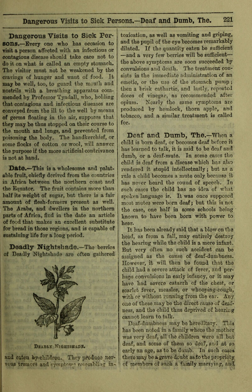 Dangerous Visits to Sick Per- sons.—Every one who has occasion to visit a person affected with an infectious or contagious disease should take care not to do it on what is called an empty stomach. The visitor must not be weakened by the cravings of hunger and want of food. It may be well, too, to guard the mouth and nostrils with a breathing apparatus com- mended by Professor Tyndall, who, holding that contagious and infectious diseases are conveyed from the ill to the well by means of germs floating in the air, supposes that they may be thus stopped on their course to the mouth and lungs, and prevented from poisoning the body. The handkci’chief, or some flocks of cotton or wool, will answer the purpose if the more artificial contrivance is not at hand. Date.—This is a wholesome and palat- able fruit, chiefly derived from the countries in Africa between the northern coast and the Equator. The fruit contains more than half its weight of sugar, but there is a fair amount of flesh-formers present as well. The Arabs, and dwellers in the northern parts of Africa, find in the date an article of food that makes an excellent substitute for bread in those regions, and is capable of sustaining life for a long period. Deadly Nightshade.—The berries of Deadly Nightshade are often gathered Dbadlt NiQHTSHtna, : and eaten by-children. They p^duco ner- ; veus tremors and symptom^ resembling in- toxication, as well as vomiting and griping, and the pupil of the eye becomes remarkably dilated. If the quantity eaten be sufficient —and a very few berries will be sufficient— the above symptoms are soon succeeded by convulsions and death. The treatment con- sists in the immediate administration of an emetic, or the use of the stomach pump; then a brisk cathartic, and lastly, repeated doses of vinegar, as recommended after opium. Nearly the same symptoms are produced by hemlock, thorn apple, and tobacco, and a similar treatment is called for. Deaf and Dumb, The.—When a child is boiTi deaf, or becomes deaf before it has learned to talk, it is said to be deaf and dumb, or a deaf-mute. In some cases the child is deaf from a disease which has also rendered it stupid intellectually; but as a rule a child becomes a mute only because it lias never beard the sound of speech. In such cases the child has no idea of what spoken language is. It was once supposed most mutes were born deaf j but this is not the case, one half in some schools being known to have been born with power to hear. It has been already said that a blow on the head, as from a fall, may entirely destroy the hearing while the child is a mere infant. But very often no such accident can be assigned as the cause of deaf-dumbness. However, it will then be found that the child had a severe attack of fever, and per- haps convulsions in early infancy, or it may have had severe catarrh of the chest, or scarlet fever, measles, or whooping-cough, with or without running from the ear. Any one of these may be the direct cause of deaf- ness, and the child thus deprived of hearing cannot learn to talk. Deaf-dumbness may bo hereditary. This has been noted in a family where the mother was very deaf, all the children were all but deaf, and some of them so deaf, and at so early an age, as to be dumb. In such cases there may be a grave doubt as to the propriety of members of sixth a family marrying, and