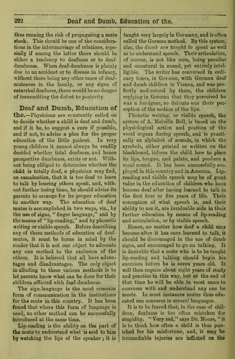 thus running the risk of propagating a mute stock. This should be one of the considera- tions in the intermarriage of relations, espe- cially if among the latter there should be either a tendency to deafness or to deaf- dumbness. When deaf-dumbness is plainly due to an accident or to disease in infancy, vrithout there being any other cases of deaf- muteness in the family, or any signs of catarrhal deafness, there would be no danger of transmitting the defect to posterity. Deaf and Dumb, Education of the.—Physicians are constantly called on to decide whether a child is deaf and dumb, and if it be, to suggest a cure if possible, and if not, to advise a plan for the proper education of the little patient. In very young children it cannot always be readily decided whether total deafness, and hence prospective dumbness, exists or not. With- out being obliged to determine whether the child is totally deaf, a physician may find, on examination, that it is too deaf to learn to talk by hearing others speak, and, with- oat further losing time, he should advise its parents to arrange for its proper education in another way. The education of deaf mutes is accomplished in two ways, viz., by the use of signs, ‘'finger language,” and by the means of “lip-reading,” and by phonetic writing or visible speech. Before describing any of these methods of education of deaf- mutes, it must be borne in mind by the reader that it is not our object to advocate any one method to the exclusion of the others. It is believed that all have advan- tages and disadvantages. The only object in alluding to these various methods is to let parents know what can be done for their children afflicted with deaf-dumbness. The sign-language is the most common form of communication in the institutions for th« mute in this country. It has been found that where this form of language is used, no other method can be successfully introduced at the same time. Lip-reading is the ability on the part of the mute to understand what is said to him by watching the lips of the speaker; it is taught very lai’gely in Germany, and is often called the German method. By this system, also, the dumb are taught to sjpeaJc as well as to understand speech. Their articulation, of course, is not like ours, being peculiar and unnatural in sound, yet entirely intel- ligible. The writer has conversed in ordi- nary tones, in German, with German deaf and dumb children in Vienna, and w^as per- fectly understood by them, the children replying in German that they pei’ceived ho was a foi’cigner, so delicate was their per- ception of the motion of the lips. Phonetic writing, or visible speech, the system of A. Melville Bell, is based on the physiological action and position of the vocal organs during speech, and is practi- cally an alphabet of sounds, in which the symbols, either printed or wntteu on the blackboard, inform the child how to place its lips, tongue, and palate, and produce a vocal sound. It has been successfully em- ployed iu this country and in America. Lip- reading and visible speech may be of great value iu the education of children who have become deaf after having learned to talk in the first four or five years of life. Their conception of what speech is, and their ability to use it, are invaluable aids in their fui-ther education by means of lip-reading and articulation, or by visible speech. Hence, no matter how deaf a child may become after it has once learned to talk, it should be discouraged in the use of dumb signs, and encouraged to go on talking. It is desirable that a mute who is to be taught lip-reading and talking should begin bis exercises before he is seven years old. It will then require about eight years of study and practice in this way, but at the end of that time he wull be able in most cases to converse with and understand any one he meets. In most instances mutes thus edu- cated can converse in several languages. It is to be feared that, in the case of chil- di'on, deafness is too often mistaken for stupidity. “ Very sad,” says Dr. Moore, “ it is to think how often a child is thus pun- ished for his misfortune, and, it may he irremediable injuries are inflicted on the