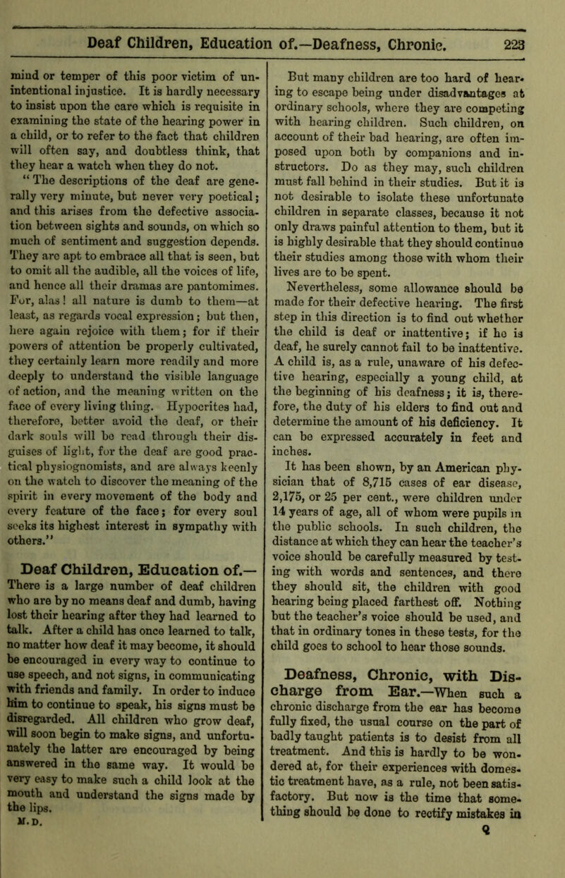 mind or temper of this poor victim of un- intentional injustice. It is hardly necessary to insist upon the care which is requisite in examining the state of the hearing power in a child, or to refer to the fact that children will often say, and doubtless think, that they hear a watch when they do not. “ The descriptions of the deaf are gene- rally very minute, but never very poetical; and this arises from the defective associa- tion between sights and sounds, on which so much of sentiment and suggestion depends. They are apt to embrace all that is seen, but to omit all the audible, all the voices of life, and hence all their dramas are pantomimes. Fur, alas! all nature is dumb to them—at least, as regards vocal expression; but then, here again rejoice with them; for if their powers of attention be properly cultivated, they certainly learn more readily and more deeply to understand the visible language of action, and the meaning written on the face of every living thing. Hypocrites had, therefore, better avoid the deaf, or their dark souls will bo read through their dis- guises of light, for the deaf are good prac- tical physiognomists, and are always Iceenly on the watch to discover the meaning of the spirit in every movement of the body and every feature of the face; for every soul seeks its highest interest in sympathy with others.” Deaf Children, Education of.— There is a large number of deaf children who are by no means deaf and dumb, having lost their hearing after they had learned to talk. After a child has once learned to talk, no matter how deaf it may become, it should be encouraged in every way to continue to use speech, and not signs, in communicating with friends and family. In order to induce him to continue to speak, his signs must be disregarded. All children who grow deaf, will soon begin to make signs, and unfortu- nately the latter are encouraged by being answered in the same way. It would be very easy to make such a child look at the mouth and understand the signs made by the lips, m.d. But many children are too hard of hear- ing to escape being under disadvantages at ordinary schools, where they are competing with hearing children. Such children, on account of their bad hearing, are often im- posed upon both by companions and in- structors. Do as they may, such children must fall behind in their studies. But it is not desirable to isolate these unfortunate children in separate classes, because it not only draws painful attention to them, but it is highly desirable that they should continue their studies among those with whom their lives are to be spent. Nevertheless, some allowance should be made for their defective hearing. The first step in this direction is to find out whether the child is deaf or inattentive; if ho is deaf, he surely cannot fail to be inattentive. A child is, as a rule, unaware of his defec- tive hearing, especially a young child, at the beginning of his deafness; it is, there- fore, the duty of his elders to find out and determine the amount of his deficiency. It can be expressed accurately in feet and inches. It has been shown, by an American phy- sician that of 8,716 cases of ear disease, 2,175, or 25 per cent., were children midor 14 years of age, all of whom were pupils m the public schools. In such children, the distance at which they can hear the teacher’s voice should be carefully measured by test- ing with words and sentences, and there they should sit, the children with good hearing being placed farthest oflf. Nothing but the teacher’s voice should be used, and that in ordinary tones in these tests, for the child goes to school to hoar those sounds. Deafness, Chronic, with Dis- charge from Ear.—When such a chronic discharge from the ear has become fully fixed, the usual course on the part of badly taught patients is to desist from all treatment. And this is hardly to be won- dered at, for their experiences with domes, tic treatment have, as a rule, not been satis- factory. But now is the time that some- thing should be done to rectify mistakes in <2