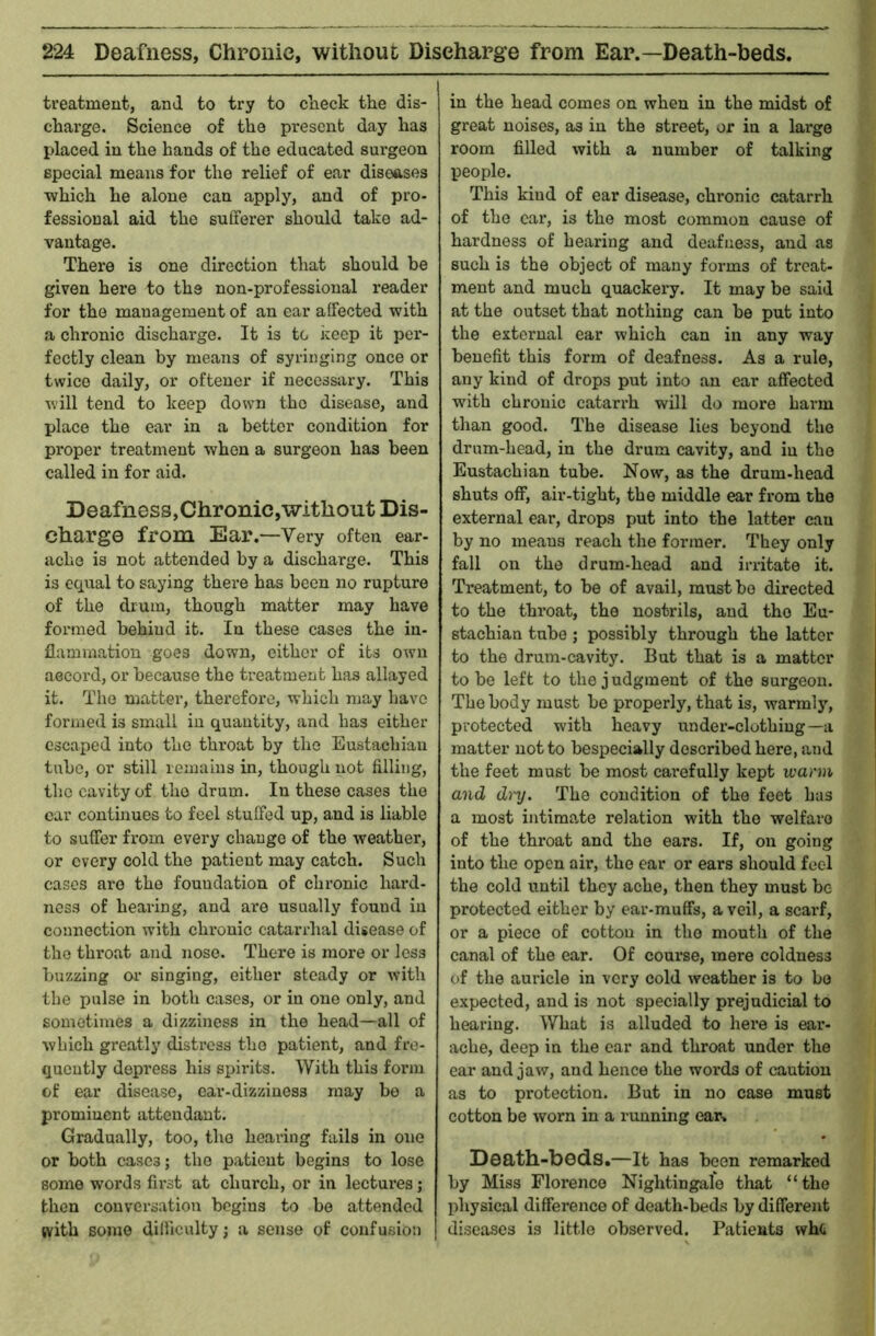 treatment, and to try to clieck the dis- charge. Science of the pi*esenb day has placed in the hands of the educated surgeon special means for the relief of ear diseases which he alone can apply, and of pro- fessional aid the sufiferer should take ad- vantage. There is one direction that should be given here to the non-professional reader for the management of an ear affected with a chronic discharge. It is to keep it per- fectly clean by means of syringing once or twice daily, or oftener if necessary. This will tend to keep down the disease, and place the ear in a better condition for proper treatment when a surgeon has been called in for aid. Deafness,Chronic,without Dis- charge from Ear.—Very often ear- ache is not attended by a discharge. This is equal to saying there has been no rupture of the drum, though matter may have formed behind it. In these cases the in- flammation goes down, cither of its own aeeord, or because the treatment has allayed it. The matter, therefore, which may have formed is small in quantity, and has either escaped into the throat by the Eustachian tube, or still remains in, though not filling, the cavity of the drum. In these cases the car continues to feel stuffed up, and is liable to suffer from every change of the weather, or every cold the patient may catch. Such cases are the foundation of chronic hard- ness of hearing, and are usually found in connection with chronic catarrhal disease of the throat and nose. There is more or loss buzzing oi’ singing, either steady or with the pulse in both cases, or in one only, and sometimes a dizziness in the head—all of which greatly distress the patient, and fre- quently depress his spirits. With this form of ear disease, ear-dizziness may bo a prominent attendant. Gradually, too, the hearing fails in one or both cases; the patient begins to lose some words first at church, or in lectures; then conversation begins to be attended with some difficulty; a sense of confusion in the head comes on when in the midst of great noises, as in the street, or in a large room filled with a number of talking people. This kind of ear disease, chronic catarrh of the car, is the most common cause of hardness of hearing and deafness, and as such is the object of many forms of treat- ment and much quackery. It may be said at the outset that nothing can be put into the external ear which can in any way benefit this form of deafness. As a rule, any kind of drops put into an ear affected with chronic catarrh will do more harm than good. The disease lies beyond the drum-head, in the drum cavity, and in the Eustachian tube. Now, as the drum-head shuts off, air-tight, the middle ear from the external ear, drops put into the latter can by no means reach the former. They only fall on the drum-head and irritate it. Treatment, to be of avail, must bo directed to the throat, the nostrils, and the Eu- stachian tube; possibly through the latter to the drum-cavity. But that is a matter to be left to the j udgment of the surgeon. The body must bo properly, that is, warmly, protected with heavy under-clothing—a matter not to bespecially described here, and the feet must be most carefully kept warm and d)'y. The condition of the feet has a most intimate relation with the welfare of the throat and the ears. If, on going into the open air, the ear or ears should feel the cold until they ache, then they must be protected either by ear-muffs, a veil, a scarf, or a piece of cotton in the mouth of the canal of the ear. Of course, mere coldness of the auricle in very cold weather is to be expected, and is not specially prejudicial to hearing. What is alluded to here is ear- ache, deep in the car and throat under the ear and jaw, and hence the words of caution as to protection. But in no case must cotton be worn in a running ear. Death-bods.—It has been remarked by Miss Florence Nightingale that “the physical difference of death-beds by different diseases is little observed. Patients whe