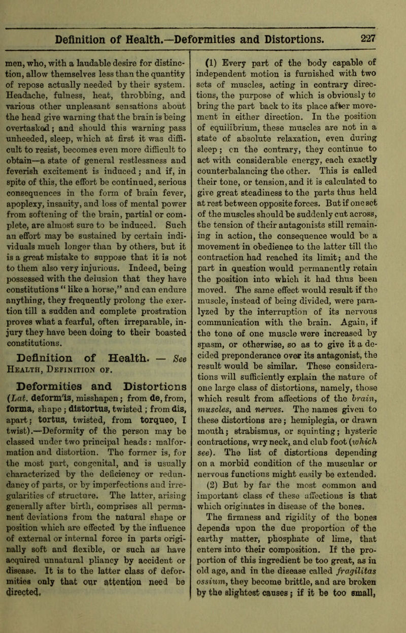 men, who, with a laudable desire for distinc- tion, allow themselves less than the quantity of repose actually needed by their system. Headache, fulness, heat, throbbing, and various other unpleasant sensations about the head give warning that the brain is being overtasked; and should this warning pass unheeded, sleep, which at first it was diffi- cult to resist, becomes even more difficult to obtain—a state of general restlessness and feverish excitement is induced; and if, in spite of this, the effort be continued, serious consequences in the form of brain fever, apoplexy, insanity, and loss of mental power from softening of the brain, partial or com- plete, are almost sure to be induced. Such an effort may bo sustained by certain indi- viduals much longer than by others, but it is a great mistake to suppose that it is not to them also very injurious. Indeed, being possessed with the delusion that they have constitutions “ like a horse,” and can endure anything, they frequently prolong the exer- tion till a sudden and complete prostration proves what a fearful, often irreparable, in- jury they have been doing to their boasted constitutions. Definition of Health. — Bee Health, Definition of. Deformities and Distortions (Lat. deform'is, misshapen; from de, from, forma, shape j distortus, twisted ; fromdis, apart; tortus, twisted, from torqueo, I twist).—Deformity of the person may be classed under two principal heads: malfor- mation and distortion. The former is, for the most part, congenital, and is usually characterized by the deficiency or redun- dancy of parts, or by imperfections and irre- gularities of structure. The latter, arising generally after birth, comprises all perma- nent deviations from the natural shape or position which are effected by the influence of external or internal force in parts origi- nally soft and flexible, or such as have acquired unnatural pliancy by accident or disease. It is to the latter class of defor- mities only that our attention need be <Jirecte4, (1) Every part of the body capable of independent motion is furnished with two sets of muscles, acting in contrary direc- tions, the purpose of which is obviously to bring the part back to its place af1>er move- ment in either direction. In the position of equilibrium, these muscles are not in a state of absolute relaxation, even during sleep; cn the contrary, they continue to act with considerable energy, each exactly counterbalancing the other. This is called their tone, or tension, and it is calculated to give great steadiness to the parts thus held at rest between opposite forces. But if one set of the muscles should be suddenly cut across, the tension of their antagonists still remain- ing in action, the consequence would be a movement in obedience to the latter till the contraction had reached its limit; and the part in question would permanently retain the position into which it had thus been moved. The same effect would result if the muscle, instead of being divided, were para- lyzed by the interruption of its nervous communication with the brain. Again, if the tone of one muscle were increased by spasm, or otherwise, so as to give it a de- cided preponderance over its antagonist, the result would be similar. These considera- tions will sufficiently explain the nature of one large class of distortions, namely, those which result from affections of the brain, muscles, and nerves. The names given to these distortions are; hemiplegia, or drawn mouth; strabismus, or squinting; hysteric contractions, wry neck, and club foot {which see). The list of distortions depending on a morbid condition of the muscular or nervous functions might easily be extended. (2) But by far the most common and important class of these affections is that which originates in disease of the bones. The firmness and rigidity of the bones depends upon the due proportion of the earthy matter, phosphate of lime, that enters into their composition. If the pro- portion of this ingredient be too great, as in old age, and in the disease called fragilitas ossium, they become brittle, and are broken by the slightest causes j if it be too small,