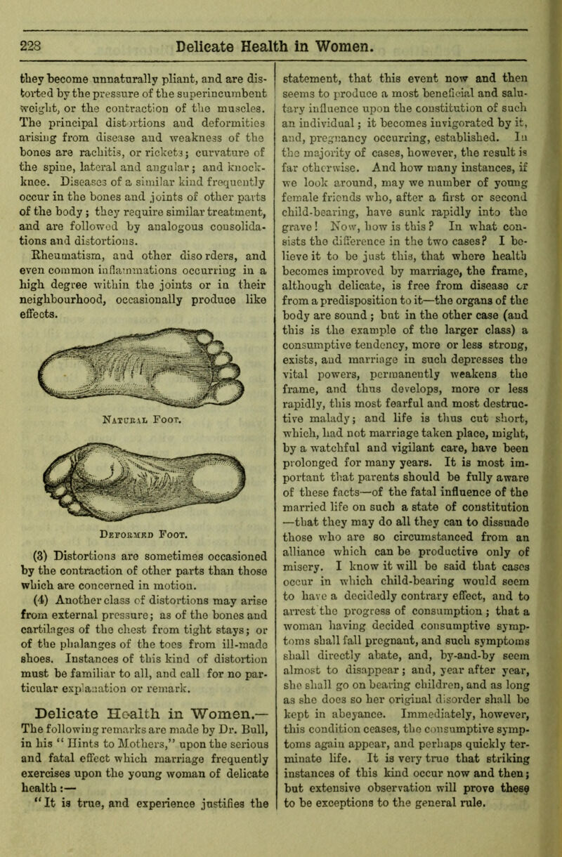 they become unnaturally pliant, and are dis- toi'ted by the pressure of tbe superincumbent j weiglit, or the contraction of the muscles. The principal distortions and deformities arising from disease and weakness of the bones are rachitis, or rickets j cmwature of the spine, lateral and angular; and knock- knee. Diseases of a similar kind frequently occur in the bones and joints of other parts of the body; they require similar treatment, and are followed by analogous consolida- tions and distortions. Rheumatism, and other disorders, and even common inflatnmations occurring in a high degree within the joints or in their neighbourhood, occasionally produce like effects. Natural Foot. (3) Distortions are sometimes occasioned by the contraction of other parts than those which are concerned in motion. (4) Another class of distortions may arise from external pressure; as of the bones and cartilages of the chest from tight stays; or of the phalanges of the toes from ill-made shoes. Instances of this kind of distortion must be familiar to all, and call for no par- ticular explanation or remark. Delicate HG*alth in Women.— The following remarks ai’e made by Dr. Bull, in his “ Hints to Mothers,” upon the serious and fatal effect which marriage frequently exercises upon the young woman of delicate health:— “ It is true, and experience justifies the statement, that this event now and then I seems to produce a most beneficial and salu- tary influence upon the constitution of such an individual; it becomes invigorated by it, and, pregnancy occurring, established. In the majority of cases, however, the result is far otherwise. And how many instances, if we look around, may we number of young female friends who, after a first or second child-bearing, have sunk rapidly into the grave ! Now, how is this ? In what con- sists tho difference in the two cases? I be- lieve it to be just this, that whore health becomes improved by marriage, the frame, although delicate, is free from disease tr from a predisposition to it—the organs of the body are sound ; but in the other case (and this is the example of tbe larger class) a consumptive tendency, more or less strong, exists, and marriage in such depresses the vital powers, permanently weakens tho frame, and thus develops, more or less rapidly, this most fearful and most destruc- tive malady; and life is tlius cut short, w^hich, had not marriage taken place, might, by a watchful and vigilant care, have been prolonged for many years. It is most im- portant that parents should be fully aware of these facts—of the fatal influence of the married life on such a state of constitution —that they may do all they can to dissuade those who are so circumstanced from an alliance which can be productive only of misery. I know it will be said that cases occur in which child-bearing would seem to have a decidedly contrary effect, and to aiTCst the ijrogress of consumption ; that a woman having decided consumptive symp- toms shall fall pregnant, and such symptoms shall directly abate, and, by-and-by seem almost to disappear; and, year after year, she shall go on bearing children, and as long as she does so her original disorder shall be kept in abeyance. Immediately, however, this condition ceases, tho c<msumptive symp- toms again appear, and perhaps quickly ter- minate life. It is very true that striking instances of this kind occur now and then; but extensive observation will prove thes^ to be exceptions to the general rule.
