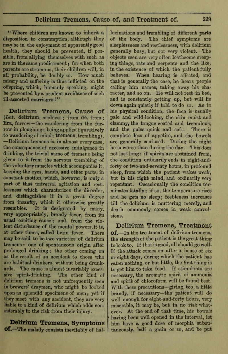 “ Where children are known to inherit a disposition to consumption, although they maybe in the enjoyment of apparently good health, they should be prevented, if pos- sible, from allying themselves with such as are in the same predicament; for when both parents are strumous, their children will, in all probability, be doubly so. How much misery and suffering is thus inflicted on the offspring, which, humanly speaking, might be prevented by a prudent avoidance of such ill-assorted marriages! ” Delirium Tremens, Cause of {Lot. delirium, madness; from de, from; lira, furrow—the wandering from the fur- row in ploughing; being applied figuratively to wandering of mind; tremens, trembling). —Delirium tremens is, in almost every case, the consequence of excessive indulgence in drinking, the trivial name of tremens being given to it from the nervous trembling of the voluntary muscles which accompanies it, keeping the eyes, hands, and other parts, in constant motion, which, however, is only a part of that universal agitation and rest- lessness which characterizes the disorder, and distinguishes it in a great degree from insanity, which it otherwise greatly resembles. It is designated by many, very appropriately, brandy fever, from its usual exciting cause; and, from the vio- lent disturbance of the mental powers, it is, at other times, called brain fever. There may be said to be two varieties of delirium tremens : one of spontaneous origin after prolonged drinking; the other coming on as the result of an accident to those who are habitual drinkers, without being drunk- ards. The cause is almost invariably exces- sive spirit-drinking. The other kind of delirium tremens is not unfrequently seen in brewers’ draymen, who might bo looked upon as splendid specimens of men; yet if they meet with any accident, they are very liable to a kind of delirium which adds con- siderably to the risk from their injury. Delirium Tremens, Symptoms of.—The malady consists inevitably of hal- lucinations and trembling of different parts of the body. The chief symptoms are sleeplessness and restlessness, with delirium generally busy, but not very violent. The objects seen are very often loathsome creep- ing things, rats and serpents and the like, in the existence of which the patient fully believes. When hearing is affected, and that is generally the case, he hears people calling him names, taking away his cha- racter, and so on. He will not rest in bed, and is constantly getting up, but will lie down again quietly if told to do so. As to his physical condition, the face is usually pale and wild-looking, the skin moist and clammy, the tongue coated and tremulous, and the pulse quick and soft. There is complete loss of appetite, and the bowels are generally confused. During the night he is worse than during the day. This does not last long: if spirits are abstained from, the condition ordinarily ends in eight-and- forty or two-and-seventy hours, in profound sleep, from which the patient wakes weak, but in his right mind, and ordinarily very repentant. Occasionally the condition ter- minates fatally; if so, the temperature rises aud he gets no sleep; feebleness increases till the delirium is muttering merely, and death commonly comes in weak convul- sions. Delirium Tremens, Treatment of.—In the treatment of delirium tremens, the strength of the patient is the great thing to look to. If that is good, all should go well. If the attack comes on after a bouse of six or eight days, during which the patient has eaten nothing, or but little, the first thing is to get him to take food. If stimulants are necessary, the aromatic spirit of ammonia and spirit of chloroform wfill be found best. With these precautions—giving, too, a little brandy, if necessary—the patient will do well enough for eight-and-forty hours, very miserable, it may be, but in no risk what- ever. At the end of that time, his bowels having been well opened in the interval, let him have a good dose of morphia subcu- taneously, half a grain or so, and bo put