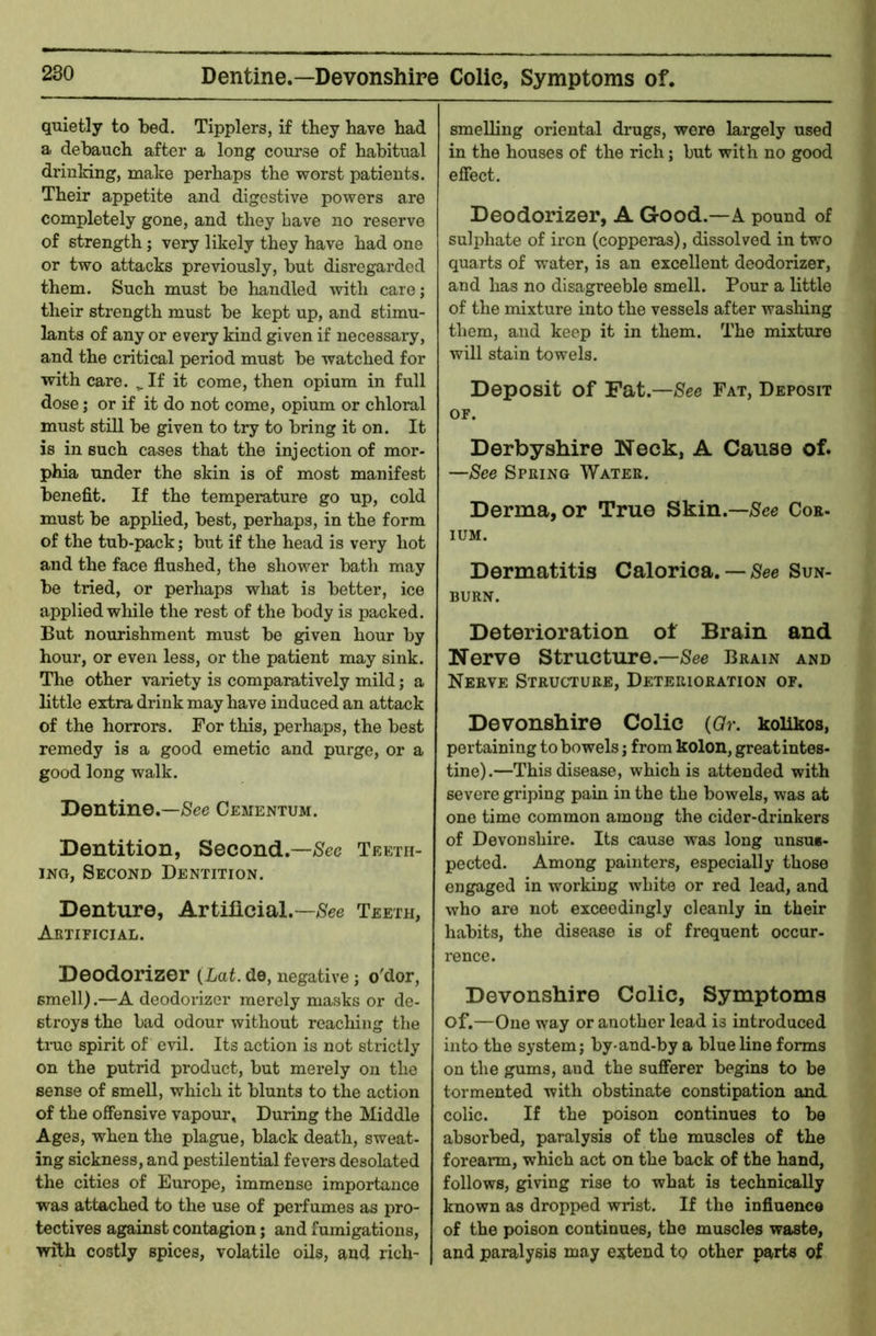 Dentine.—Devonshire Colic, Symptoms of, quietly to bed. Tipplers, if they have had a debauch after a long course of habitual driuking, make perhaps the worst patients. Their appetite and digestive powers are completely gone, and they have no reserve of strength; very likely they have had one or two attacks previously, but disregarded them. Such must be handled with carej their strength must be kept up, and stimu- lants of any or every kind given if necessary, and the critical period must be watched for with care. ^ If it come, then opium in full dose; or if it do not come, opium or chloral must still be given to try to bring it on. It is in such cases that the inj ection of mor- phia under the skin is of most manifest benefit. If the temperature go up, cold must be applied, best, perhaps, in the form of the tub-pack; but if the head is very hot and the face flushed, the shower bath may be tried, or perhaps what is better, ice applied wliile the rest of the body is packed. But nourishment must be given hour by hour, or even less, or the patient may sink. The other variety is comparatively mild; a little extra drink may have induced an attack of the horrors. For this, perhaps, the best remedy is a good emetic and purge, or a good long walk. Dentine.—See Cementum. Dentition, Second.—Teeth- ing, Second Dentition. Denture, Artificial.-/See Teeth, Artificial. Deodorizer (Lat. de, negative ; o'dor, smell).—A deodorizer merely masks or de- stroys the bad odour without reaching the true spirit of evil. Its action is not strictly on the putrid product, but merely on the sense of smell, which it blunts to the action of the offensive vapour. During the Middle Ages, when the plague, black death, sweat- ing sickness, and pestilential fevers desolated the cities of Europe, immense importance was attached to the use of perfumes as pro- tectives against contagion; and fumigations, with costly spices, volatile oils, and rich- smelling oriental drugs, were largely used in the houses of the rich; but with no good effect. Deodorizer, A Good.—A pound of sulphate of iron (copperas), dissolved in two quarts of water, is an excellent deodorizer, and has no disagreeble smell. Pour a little of the mixture into the vessels after wasliing them, and keep it in them. The mixture will stain towels. Deposit of Fat.—/See Fat, Deposit OF. Derbyshire Neck, A Cause of. —See Spring Water. Derma, or True Skin.—/See Coe- lUM. Dermatitis Calorica. — See Sun- burn. Deterioration of Brain and Nerve Structure.—See Brain and Nerve Structure, Deterioration of. Devonshire Colic (Qr. koiikos, pertaining to bowels; from kolon, great intes- tine).—This disease, which is attended with severe griping pain in the the bowels, was at one time common among the cider-drinkers of Devonshire. Its cause was long unsus- pected. Among painters, especially those engaged in working white or red lead, and who are not exceedingly cleanly in their habits, the disease is of frequent occur- rence. Devonshire Colic, Symptoms of.—One way or another lead is introduced into the system; by-and-by a blue line forms on the gums, and the sufferer begins to be tormented with obstinate constipation and colic. If the poison continues to be absorbed, paralysis of the muscles of the forearm, which act on the back of the hand, follows, giving rise to what is technically known as dropped wrist. If the influence of the poison continues, the muscles waste, and paralysis may extend to other parts of
