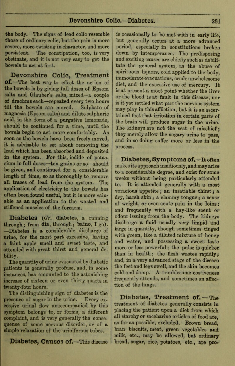 the body. The signs of lead colic resemble those of ordinary colic, but the pain is more severe, more twisting in character, and more pei’sistent. The constipation, too, is very obstinate, and it is not very easy to get the bowels to act at first. Devonshire Colic, Treatment of.—The best way to effect the action of the bowels is by giving full doses of Epsom salts and Glauber’s salts, mixed—a couple of drachms each—repeated every two hours till the bowels are moved. Sulphate of magnesia (Epsom salts) and dilute sulphuric acid, in the form of a purgative lemonade, should bo continued for a time, until the bowels begin to act more comfortably. As soon as the bowels have been freely moved, it is advisable to set about removing the lead which has been absorbed and deposited in the system. For this, iodide of potas- sium in full doses—ten grains or so—should be given, and continued for a considerable length of time, so as thoroughly to remove all traces of lead from the system. The application of electricity to the bowels has often been found useful, but it is more valu- able as an application to the wasted and stiffened muscles of the forearm. Disibotcs {Gr. diabetes, a running through; from dia, through; baino, I go). —Diabetes is a considerable discharge of urine, for the most part excessive, having a faint apple smell and sweet taste, and attended with great thirst and general de- bility. The quantity of urine evacuated by diabetic patients is generally profuse, and, in some instances, has amounted to the astonishing increase of sixteen or even thirty quarts in twenty-four hours. The distinguishing sign of diabetes is the presence of sugar in the urine. Every ex- cessive urinal flow unaccompanied by this symptom belongs to, or forms, a different complaint, and is very generally the conse- quence of some nervous disorder, or of a simple relaxation of the uriniferous tubes. Diabetes, Causes of.—This disease is occasionally to be met with in early life, but generally occurs at a more advanced period, especially in constitutions broken down by intemperance. The predisposing and exciting causes are chiefly such as debili- tate the general system, as the abuse of spirituous liquors, cold applied to the body, immoderate evacuations, crude unwholesome diet, and the excessive use of mercury. It is at present a moot point whether the liver or the blood is at fault in this disease, nor is it yet settled what part the nervous system may play in this affliction, but it is an ascer- tained fact that irritation in certain parts of the brain will produce sugar in the urine. The kidneys are not the seat of mischief; they merely allow the sugary urine to pass, arrd in so doing suffer more or less irr the process. Diabetes, Symptoms of.—It often makes its approach insidiously, and may arise to a considerable degree, and exist for some weeks without being pard^icularly attended to. It is attended generally with a most vorucious appetite; an insatiable thirst j a dry, harsh skin ; a clammy tongue j a sense of weight, or even acute pain in the loins ; and frequently with a hay-like scent or odour issuing from the body. The kidneys discharge a fluid usually very limpid and large in quantity, though sometimes tinged with green, like a diluted mixture of honey and water, and possessing a sweet taste more or less powerful; the pulse is quicker than in health; the flesh wastes rapidly; and, in a very advanced stage of the disease the feet and legs swell, and the skin becomes cold and damp. A troublesome costiveness frequently attends, and sometimes an affec- tion of the lungs. Diabetes, Treatment of. —The treatment of diabetes generally consists in placing the patient upon a diet from which all starchy or saccharine articles of food are, as far as possible, excluded. Brown bread, bran biscuits, meat, green vegetables and milk, etc., may be allowed, but ordinary bread, sugar, rice, potatoes, etc,, are pro-