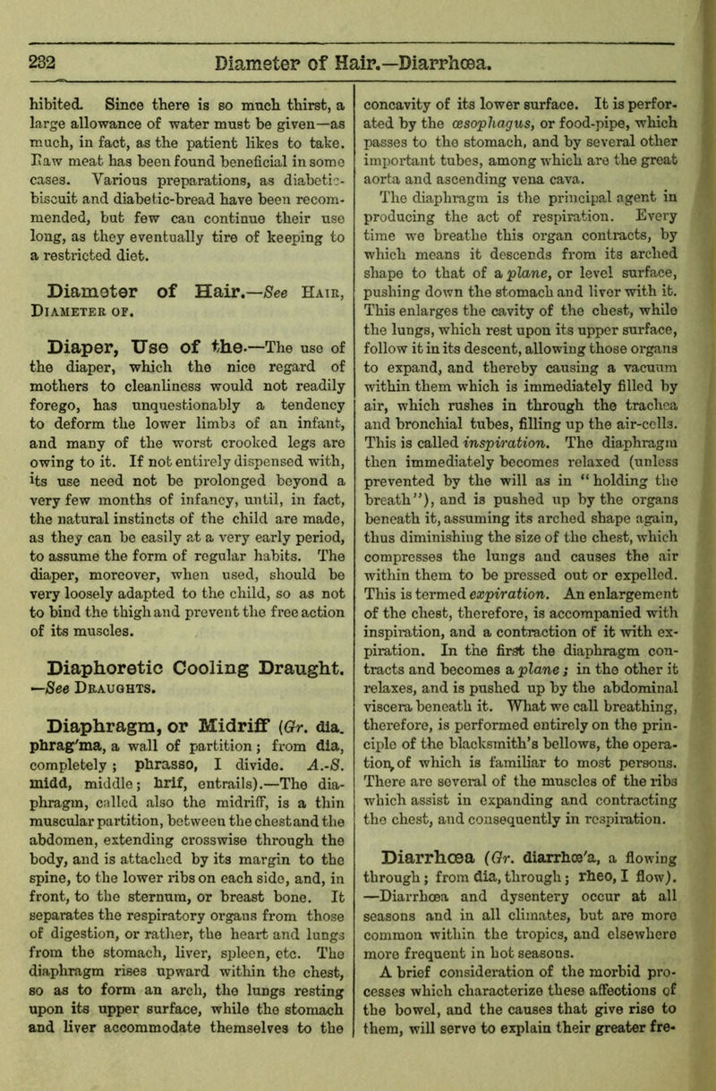 hibited. Since there is so much thirst, a large allowance of water must be given—as much, in fact, as the patient likes to take. Law meat has been found beneficial in some cases. Various preparations, as diabctic- biscuit and diabetic-bread have been recom- mended, but few can continue their use long, as they eventually tire of keeping to a resti-icted diet. Diamoter of Hair.—iSee Hair, Diameter of. Diaper, Use of the-—The use of the diaper, which the nice regard of mothers to cleanliness would not readily forego, has unquestionably a tendency to deform the lower limbs of an infant, and many of the worst crooked legs are owing to it. If not entirely dispensed with, its use need not be prolonged beyond a very few months of infancy, until, in fact, the natural instincts of the child are made, as they can be easily at a very early period, to assume the form of regular habits. The diaper, moreover, when used, should be very loosely adapted to the child, so as not to bind the thigh and prevent the free action of its muscles. Diaphoretic Cooling Draught. —See Draughts, Diaphragm, or Midriff {Gr. dia. phrag'ma, a wall of partition; fx-om dia, completely ; phrasso, I divide. ^.-S. midd, middle; hrif, entrails).—The dia- phragm, called also the midrilT, is a thin muscular partition, between the chestand the abdomen, extending crosswise through the body, and is attached by its margin to the spine, to the lower ribs on each side, and, in front, to the sternum, or breast bone. It separates the respiratory organs from those of digestion, or rather, the heai*t and lungs from the stomach, liver, spleen, etc. The diaphragm rises upward within the chest, so as to form an arch, the lungs resting upon its upper surface, while the stomach and liver accommodate themselves to the concavity of its lower surface. It is perfor- ated by the (esophagus, or food-pipe, which passes to the stomach, and by several other important tubes, among which are the great aorta and ascending vena cava. The diaphragm is the principal agent in producing the act of respiration. Every time we breathe this organ contiacts, by which means it descends from its arched shape to that of a plane, or level surface, pushing down the stomach and liver with it. This enlarges the cavity of the chest, while the lungs, which rest upon its upper surface, follow it in its descent, allowing those organs to expand, and thereby causing a vacuum within them which is immediately filled by air, which rushes in through the trachea and bronchial tubes, filling up the air-cells. This is called inspiration. The diaphragm then immediately becomes relaxed (unless prevented by the will as in “holding the breath”), and is pushed up by the organs beneath it, assuming its arched shape again, thus diminishing the size of the chest, which compresses the lungs and causes the air within them to be pressed out or expelled. This is termed expiration. An enlargement of the chest, therefore, is accompanied with inspix-ation, and a contraction of it with ex- piration. In the first the diaphragm con- tracts and becomes a plane; in the other it relaxes, and is pushed up by the abdominal viscera beneath it. What we call breathing, thex'efore, is performed entirely on the prin- ciple of the blacksxnith’s bellows, the opera- tion,of which is familiar to most persons. There are sovexal of the muscles of the ribs which assist in expanding and contracting the chest, and consequently in rcsinxation. Diarrhoea (Gr. diarrhee'a, a flowing through; from dia,through; rheo, I flow). —Diarrhoea and dysentery occur at all seasons and in all climates, but are more common within the tropics, and elsewhere mox*e frequent in hot seasons. A brief considexation of the morbid pro- cesses which characterize these affections of the bowel, and the causes that give rise to them, will servo to explain their greater fre-