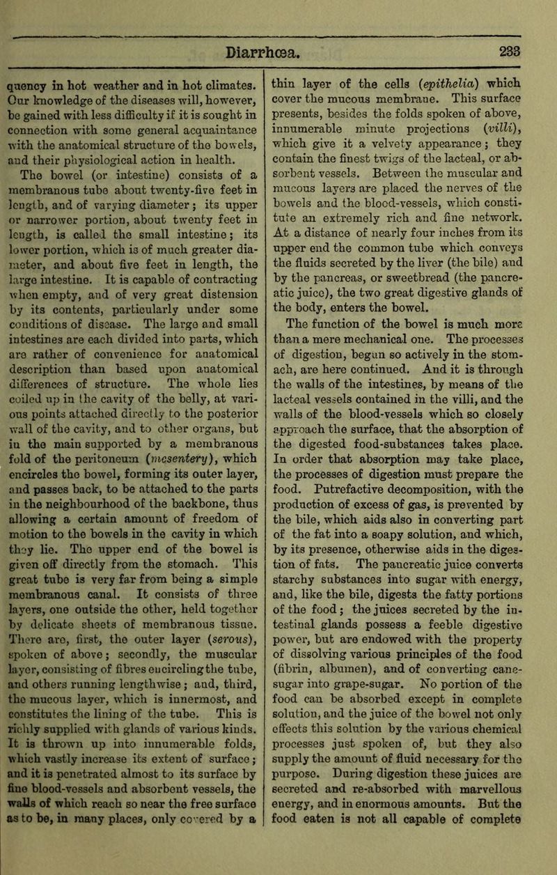 qaency in hot weather and in hot climates. Our knowledge of the diseases will, however, be gained with less diflSculty if it is sought in connection with some general acquaintance with the anatomical structure of tho bowels, and their physiological action in health. The bowel (or intestine) consists of a membranous tube about twenty-five feet in length, and of varying diameter; its upper or narrower portion, about twenty feet in length, is called the small intestine; its lower portion, which is of much greater dia- meter, and about five feet in length, the largo intestine. It is capable of contracting when empty, and of very great distension by its contents, particularly under some conditions of disease. The largo and small intestines are each divided into parts, which are rather of convenience for anatomical description than based upon anatomical differences of structure. The whole lies coiled up in the cavity of the belly, at vari- ous points attached directly to the posterior wall of the cavity, and to other organs, but iu tho main supported by a membranous fold of the peritoneum (mesentery), which encircles tho bowel, forming its outer layer, and passes back, to be attached to the parts in the neighbourhood of the backbone, thus allowing a certain amount of freedom of motion to the bowels in the cavity in which they lie. Tho upper end of the bowel is given off directly from the stomach. This great tube is very far from being a simple membranous canal. It consists of three layers, one outside the other, held together by delicate sheets of membranous tissue. There are, first, tho outer layer (serovs), spoken of above; secondly, the muscular layer, consisting of fibres oucircling the tube, and others running lengthwise; and, third, tho mucous layer, wdiich is innermost, and constitutes the lining of the tube. This is richly supplied with glands of various kinds. It is thrown up into innumerable folds, which vastly increase its extent of surface; and it is penetrated almost to its surface by fine blood-vessels and absorbent vessels, the walls of which reach so near the free surface as to be, in many places, only covered by a thin layer of the cells (epithelia) which cover the mucous membrane. This surface presents, besides the folds spoken of above, innumerable minute projections (villi), which give it a velvety appearance 5 they contain the finest twigs of the lacteal, or ab- sorbent vessels. Between the muscular and raucous layers are placed the nerves of the bow'els and the blood-vessels, which consti- tute an extremely rich and fine network. At a distance of nearly four inches from its uj^er end the common tube which conveys the fluids secreted by the liver (the bile) and by the pancreas, or sweetbread (the pancre- atic juice), the two great digestive glands of the body, enters the bowel. The function of the bowel is much more than a mere mechanical one. The processes of digestion, begun so actively in the stom- ach, are here continued. And it is through the walls of the intestines, by means of tho lacteal vessels contained in the villi, and the walls of the blood-vessels which so closely approach the surface, that the absorption of the digested food-substances takes place. In order that absorption may take place, the processes of digestion must prepare the food. Putrefactive decomposition, with the production of excess of gas, is prevented by the bile, which aids also in converting part of the fat into a soapy solution, and which, by its presence, otherwise aids in the diges- tion of fats. The pancreatic juice converts starchy substances into sugar with energy, and, like the bile, digests the fatty portions of the food; the juices secreted by the in- testinal glands possess a feeble digestive powder, but are endowed with the property of dissolving various principles of the food (fibrin, albumen), and of convei’tiug cane- sugar into grape-sugar. No portion of the food can be absorbed except in complete solution, and the juice of the bow^el not only effects this solution by the vanous chemical processes just spoken of, but they also supply the amount of fluid necessary for the purpose. During digestion these juices are secreted and re-absorbed with marvellous energy, and in enormous amounts. But the food eaten is not all capable of complete