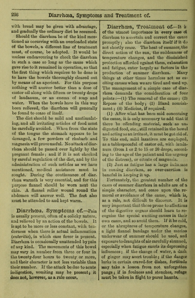 Diarrhcea, Symptoms and Treatment of. T.’itli bread may be given witb advantage, and gradually the ordinary diet be resumed. Should the diarrhoea be of the kind men- tioned as occurring with an overloaded state of the bowels, a different line of treatment must, of course, be adopted. It would be useless endeavouring to check the diarrhoea in such a case so long as the cause which gave rise to it remained in operation, so that the first thing which requires to be done is to liave the bowels thoroughly cleared out by means of an aperient. For this purpose nothing will auswer better than a dose of castor oil along with fifteen or twenty drops of laudanum, or an enema of soap and water. When the bowels have in tins way been relieved, the diarrhoea will generally be found to cease of itself. The diet should be mild and unstimulat- iug, and all irritating articles of food must be carefully avoided. When from the state of the tongue the stomach appears to be dei-anged, a few powders of rhubarb and magnesia will prove useful. No attack of diar- rhoea should be passed over lightly by the pi’egnant female; and if it is not checked by careful regulation of the diet, and by the administration of such articles as we liave mentioned, medical assistance must bo sought. During the continuance of diar. rhoea warmth is very essential, and for this purpose flannel should be worn next the skin. A flannel roller wound round the abdomen will answer well. The feet also must be attended to and kept warm. Diarrhoea, Symptoms of.—-Pain is usually present, often of a colicky nature, and relieved by an action of the bowels. It is apt to be more or less constant, with ten- derness when there is actual inflammation {enteritis), in which case fever is present. Diarrhoea is occasionally unattended by pain of any kind. TTie movements of this bowel may vary in number from three or four in the twenty-four hours to twenty or more, and their character is not less variable than their number. If the attack be due to acute indigestion, vomiting may be present; it does not, however, as a rule occur. Diarrhoea, Troatment of.—It « of the utmost importance in every case ol diaiThcea to ascertain and correct the cause promptly; also the diarrhoea itself if it do not shoiily cease. The heat of summer, the direct action of the sun, the suddenness of temperature changes, and the diminished protection afforded against them, exhaustion and fatigue, enter largely as factors in the production of summer diarrhoea. Many things at other times harmless act as ex- citing causes when we are tired and used up. The management of a simple case of diar- rhoea demands the consideration of four points;—(1) The removal of the cause; (2) Repose of the body; (y) Bland nourish- ment ; (4) Medicine, if required. (1) After what has been said conceruing the cause, it is only necessary to add that if there bo offending material, such as un- digested food, etc., still retained in the bowel and acting as an irritant, it must be got rid of. To this end, mild laxatives are employed, as a tablespoonful of castor oil, with lauda- num (from 1 or 2 to 15 or 20 drops, accord- ing to the age of the patient and the urgency of the distress), or citrate of magnesia. (2) Justus fatigue has a large inilumce in causing diarrhcea, so over-exertion is baneful in keejjiug it up. I'ortunately, the greatest number of the cases of summer diarrhoea in adults are of a simple character, and cease upon the re- moval or avoidance of the cause, which is, as a rule, not dillicult to discover. It is very important that those prone to affections of the digestive organs should learn to re- cognise the special exciting causes in their own cases, and so avoid them. If it be cold, or the abruptness of temperature changes, a light flannel bandage under the merino underwear of summer should be used, and exposure to draughts of air carefully shunned, especially when fatigue exerts its depressing influences; if the change of water, a dash of ginger may avert trouble; if the danger lurks in certain craved-for dishes, fortitude may take a lesson from not unforgotten pangs ; if in foulness and stenches, refuge must be taken in flight to purer haunts.