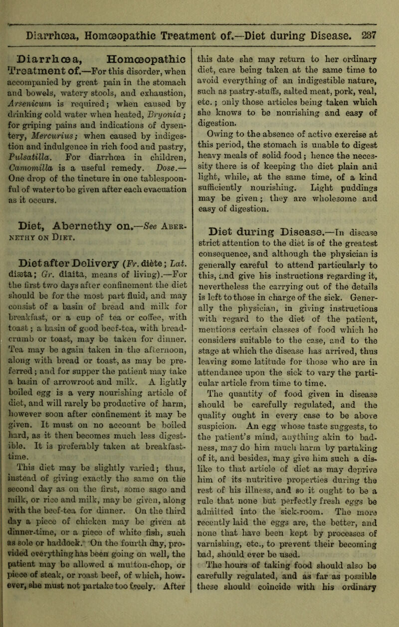 Diarrhoea, Homoeopathic Treatment of.—For this disorder, when accompanied by great pain in the stomach and bowels, watery stools, and exhaustion, Arsenicum is required; when caused by drinking cold water when heated, Brijonia j for griping pains and indications of dysen- tery, Mercurius; when caused by indiges- tion and indulgence in rich food and pastry, Pulsatilla. For diarrhoea in children, Camoniilla is a useful remedy. Dose.— One drop of the tinctui-e in one tablespoon- ful of water to be given after each evacuation as it occurs. Diet, Abernethy on,—See Aber- NETHY ON Diet. Diet after Delivery (Fr. di6te; Lat. diseta; Gr. diaita, means of living).—For the first two days after confinement the diet should be for the most part fluid, and may consist of a basin of bread and milk for breakfast, or a cup of tea or coffee, with toast; a basin of good beef-tea, with bread- crumb or toast, may be taken for dinner. Tea may be again taken in the afternoon, along with bread or toast, as may be pre- ferred ; and for supper the patient may take a basin of arrowroot and milk. A lightly boiled egg is a very nourishing article of diet, and will rarely bo productive of harm, however soon after confinement it may be given. It must on no account be boiled hard, as it then becomes much less digest- ible. It is prefeiably taken at breakfast- time. This diet may be slightly varied; thus, instead of giving exactly tiro same on the second day as on the first, some sago and milk, or rice and milk, may bo given, along with the beef-tea for dinner. On the third day a piece of chicken may be given at dinner-time, or a piece of white fish, such as solo or haddock. On the fourth day, pro- vided ovei’ything has been going on well, the patient may be allowed a mutton-chop, or piece of steak, or roast beef, of which, how- ever, she must not partake tooiseely. After this date she may return to her ordinary diet, care being taken at the same time to avoid everything of an indigestible nature, such as pasti’y-stuiFs, salted meat, pork, veal, etc.; only those articles being taken which she knows to be nourishing and easy of digestion. Owing to the absence of active exercise at this period, the stomach is unable to digest heavy meals of solid food; hence the neces- sity there is of keeping the diet plain and light, while, at the same time, of a kind sufficiently nourishing. Light puddings may be given; they are wholesome and easy of digestion. Diet during Disease.—In disease strict attention to the diet is of the greatest consequence, and although the physician is generally careful to attend pariicularly to this, c.nd give his instructions regarding it, nevertheless the carrying out of the details is left to those in charge of the sick. Gener- ally the physician, in giving instructions with regard to the diet of the patient, mentions ceriaan classes of food v/hieh ho considers suitable to tlm case, and to the stage at which the disease has arrived, thus leaving some latitude for those who are in attendance upon the sick to vary the parti- cular article from time to time. The quantity of food given in disease should be carefully regulated, and the quality ought in every case to be above suspicion. An egg whose taste suggests, to the patient’s mind, anything akin to bad- ness, may do him much harm by partaking of it, and besides, may give him such a dis- like to that article of diet as may deprive him of its nutritive propeities dm-ing the rest of his illness, and so it ought to be a rule that none but perfectly fresh eggs be adihitted into the sick-room. The more recently laid the eggs are, the better, and none that have been kept by processes of varnishing, etc., to prevent their becoming bad, should ever be used. The hours of taking food should also be cai’efully regulated, and as far as possible these should coincide witli bis ordinary