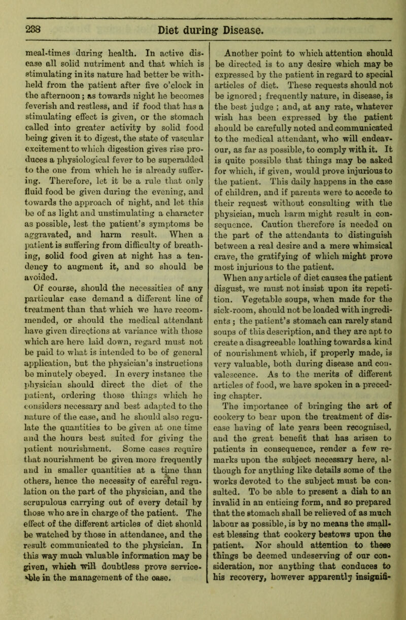 meal-times during health. In active dis- ease all solid nutriment and that which is stimulating in its nature liad better be with- held from the patient after five o’clock in the afternoon; as towards night he becomes feverish and restless, and if food that has a stimulating effect is given, or the stomach called into greater activity by solid food being given it to digest, the state of vascular excitement to which digestion gives rise pro- duces a physiological fever to be superadded to the one from which he is already suffer- ing, Therefore, let it bo a rule that only fluid food be given during the evening, and towards the approach of night, and let this be of as light and unstimulating a character as possible, lest the patient’s symptoms be aggravated, and hainn result. When a patient is suffering from difficulty of breath- ing, solid food given at night has a ten- dency to augment it, and so should be avoided. Of course, should the necessities of any particular ease demand a different line of treatment than that which we have recom- mended, or should the medical attendant have given directions at variance with those which are here laid down, regard must not be paid to what is intended to be of geneiul application, but the physician’s instructions bo minutely obeyed. In every instance the physician should direct the diet of the patient, ordering those things which he considers necessary and best adapted to the nature of the case, and he should also regu- late the quantities to be given at one time and the hours best suited for giving the P'atient nourishment. Some cases require that nourishment be given more frequently and in smaller quantities at a tune than others, hence the necessity of carelul regu- lation on the part of the physician, and the scrupulous carrying out of every detail by those who are in charge of the patient. The effect of the different articles of diet should be watched by those in attendance, and the result communicated to the physician. In this way much valuable information may be given, which will doubtless prove service- able in the management of the cose. Another point to which attention should be directed is to any desire which may be expressed by the patient in regard to special articles of diet. These requests should not be ignored; frequently nature, in disease, is the best judge ; and, at any rate, whatever wish has been expressed by the patient should be carefully noted and communicated to the medical attendant, who will endeav- our, as far as possible, to comply with it. It is quite possible that things may be asked for which, if given, would prove injurious to the patient. This daily happens in the case of children, and if parents were to accede to their request without consulting with the physician, much harm might result in con- sequence. Caution therefore is needed on the part of the attendants to distinguish between a real desire and a mere whimsical ciuve, the gratifying of which might prove most injurious to the patient. When any article of diet causes the patient disgust, we must not insist upon its repeti- tion. Vegetable soups, when made for the sick-room, should not be loaded with ingredi- ents ; the patient’s stomach can rarely stand soups of this description, and they are apt to create a disagreeable loathing towards a kind of nourishment which, if properly made, is very valuable, both during disease and con- valescence. As to the merits of different articles of food, we have spoken in a preced- ing chapter. The importance of bringing the art of cookery to bear upon the treatment of dis- ease having of late years been recognised, and the great benefit that has aiisen to patients in consequence, render a few re- marks upon the subject necessary here, al- though for anything like details some of the works devoted to the subject must be con- sulted. To be able to present a dish to an invalid in an enticing form, and so prepared that the stomach shall be relieved of as much labour as possible, is by no means the small* est blessing that cookery bestows upon the patient. Nor should attention to these things be deemed undeserving of our con- sideration, nor anything that conduces to his recovery, however apparently insignifi-