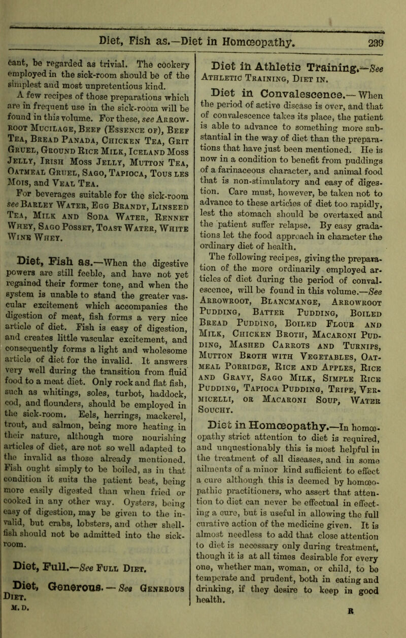 6ant, be regarded as trivial. The cookery employed in the sick-room should be of the simplest and most unpretentious kind. A few recipes of those preparations which are in frequent use in the sick-room will be found in this volume. For these, see Arrow- Root Mucilage, Beef (Essence of). Beef Tea, Bread Panada, Chicken Tea, Grit Gruel, Ground Rice Milk, Iceland Moss Jelly, Irish Moss Jelly, Mutton Tea, Oatmeal Gruel, Sago, Tapioca, Tous les Mois, and Veal Tea. For beverages suitable for the sick-room see Barley Water, Egg Brandy, Linseed Tea, Milk and Soda Water, Rennet Whey, Sago Posset, Toast Water, White Wine Whey, Diot, Fish as.—When the digestive powers are still feeble, and have not yet regained their former tone, and when the system is unable to stand the greater vas- cular excitement which accompanies the digestion of meat, fish forms a very nice ai'ticle of diet. Fish is easy of digestion, and creates little vascular excitement, and consequently forms a light and wholesome article of diet for the invalid. It answers very well during the transition fi'om fluid food to a meat diet. Only rock and flat fish, such as whitings, soles, turbot, haddock, cod, and flounders, should be employed in the sick-room. Eels, herrings, mackerel, trout, and salmon, being more heating in their nature, although more nourishing ariicles of diet, are not so well adapted to tlie invalid as those already mentioned. Fish ought simply to be boiled, as in that condition it suits the patient best, being more easily digested than wlieii fried or cooked in any other way. Oysters, being easy of digestion, may be given to the in- valid, but crabs, lobsters, and other shell- fish should not be admitted into the sick- room. Diot, Full.—See Full Diet. ! Diet, Generous. — See Generous I Diet. Diet in Athletic Training*^/Sfee Athletic Training, Diet in. Diet in Convalescence.—When the period of active disease is over, and that of convalescence takes its place, the patient is able to advance to something more sub- stantial in the way of diet than the prepara- tions that have just been mentioned. He is now in a condition to benefit from puddings of a fai'inaceous character, and animal food that is non-stimulatoiy and easy of diges- tion. Care must, however, be taken not to advance to these articles of diet too rapidly, lest the stomach should be overtaxed and the patient suffer relapse. By easy gi’ada- tions let the food approach in character the ordinary diet of health. The following recipes, giving the prepara- tion of the more ordinarily employed ar- ticles of diet during the period of conval- escence, will be found in this volume.—See Arroavroot, Blancmange, Arrowroot Pudding, Batter Pudding, Boiled Bread Pudding, Boiled Flour and Milk, Chicken Broth, Macaroni Pud- ding, Mashed Carrots and Turnips, Mutton Broth with Vegetables, Oat- meal Porridge, Rice and Apples, Rice AND Gravy, Sago Milk, Simple Rice Pudding, Tapioca Pudding, Tripe, Ver. MicELLi, OR Macaroni Soup, Water SOUCHY. Diet in Homoeopatliy.—in homoo- opathy strict attention to diet is required, and unquestionably this is most helpful in the treatment of all diseases, and in some ailments of a minor kind sufficient to effect a cure although this is deemed by homoeo- pathic practitioners, who assert that atten- tion to diet can never be effectual in effect- ing a cure, but is useful in allowing the full curative action of the medicine given. It is almost needless to add that close attention to diet is necessary only during treatment, though it IS at all times desirable for every one, whether man, woman, or child, to be temperate and prudent, both in eating and drinking, if they desire to keep in good health.