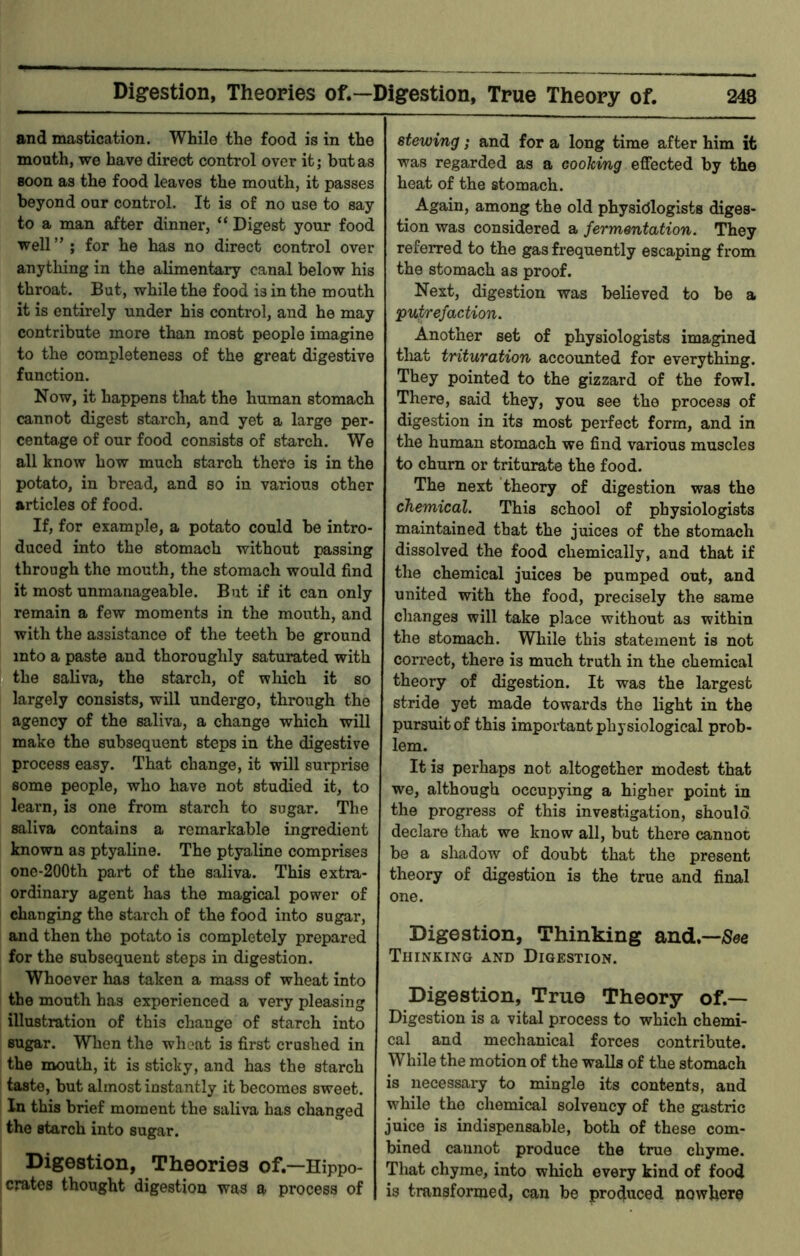 Digestion, Theories of.—Digestion, True Theory of. 248 and mastication. While the food is in the mouth, we have direct control over it; but as soon as the food leaves the mouth, it passes beyond our control. It is of no use to say to a man after dinner, “ Digest your food well” ; for he has no direct control over anytliing in the alimentary canal below his throat. But, while the food is in the mouth it is entirely under his control, and he may contribute more than most people imagine to the completeness of the great digestive function. Now, it happens that the human stomach cannot digest starch, and yet a large per- centage of our food consists of starch. We all know how much starch theto is in the potato, in bread, and so in various other articles of food. If, for example, a potato could be intro- duced into the stomach without passing through the mouth, the stomach would find it most unmanageable. But if it can only remain a few moments in the mouth, and with the assistance of the teeth be ground into a paste and thoroughly saturated with the saliva, the starch, of which it so largely consists, will undergo, through the agency of the saliva, a change which will make the subsequent steps in the digestive process easy. That change, it will surprise some people, who have not studied it, to learn, is one from starch to sugar. The saliva contains a remarkable ingredient known as ptyaline. The ptyaline comprises onc-200th part of the saliva. This extra- ordinary agent has the magical power of changing the starch of the food into sugar, and then the potato is completely prepared for the subsequent steps in digestion. Whoever has taken a mass of wheat into the mouth has experienced a very pleasing illustration of this change of starch into sugar. When the wheat is first crushed in the mouth, it is sticky, and has the starch taste, but almost instantly it becomes sweet. In this brief moment the saliva has changed the starch into sugar. I Digestion, Theories of.—Hippo- [ crates thought digestion was a process of stewing; and for a long time after him it was regarded as a cooking effected by the heat of the stomach. Again, among the old physidlogists diges- tion was considered a fermentation. They referred to the gas frequently escaping from the stomach as proof. Next, digestion was believed to be a putrefaction. Another set of physiologists imagined tlaat trituration accounted for everything. They pointed to the gizzard of the fowl. There, said they, you see the process of digestion in its most perfect form, and in the human stomach we find various muscles to churn or triturate the food. The next theory of digestion was the chemical. This school of physiologists maintained that the juices of the stomach dissolved the food chemically, and that if the chemical juices be pumped out, and united with the food, precisely the same changes will take place without as within the stomach. While this statement is not correct, there is much truth in the chemical theory of digestion. It was the largest stride yet made towards the light in the pursuit of this important physiological prob- lem. It is perhaps not altogether modest that we, although occupying a higher point in the progress of this investigation, should declare that we know all, but there cannot be a shadow of doubt that the present theory of digestion is the true and final one. Digestion, Thinking and.—See Thinking and Digestion. Digestion, True Theory of.— Digestion is a vital process to which chemi- cal and mechanical forces contribute. While the motion of the walls of the stomach is necessary to mingle its contents, and while the chemical solvency of the gastric juice is indispensable, both of these com- bined cannot produce the true chyme. That chyme, into which every kind of food is transformed, can be produced nowhere