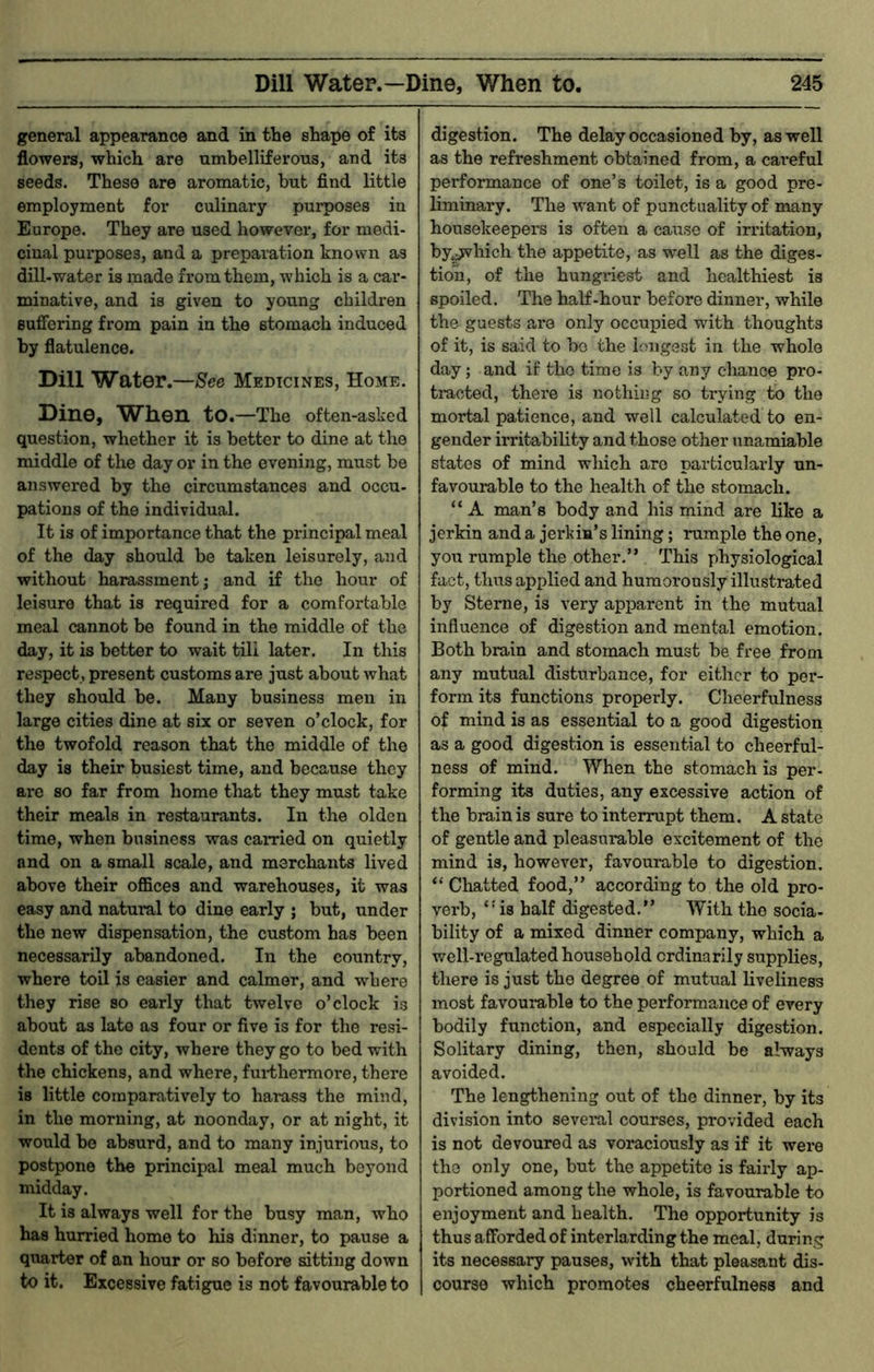 general appearance and in the shape of its flowers, which are umbelliferous, and its seeds. These are aromatic, but find little employment for culinary purposes in Europe. They are used however, for medi- cinal purposes, and a preparation known as dill-water is made from them, which is a car- minative, and is given to young children suffering from pain in the stomach induced by flatulence. Dill Water.—See Medicines, Home. Dine, When to.—The often-asked question, whether it is better to dine at the middle of the day or in the evening, must be answered by the circumstances and occu- pations of the individual. It is of importance that the principal meal of the day should be taken leisurely, and without harassment; and if the hour of leisure that is required for a comfortable meal cannot be found in the middle of the day, it is better to wait till later. In this respect , present customs are just about what they should be. Many business men in large cities dine at six or seven o’clock, for the twofold reason that the middle of the day is their busiest time, and because they are so far from home that they must take their meals in restaurants. In the olden time, when business was earned on quietly and on a small scale, and merchants lived above their ofiSces and warehouses, it was easy and natural to dine early ; but, under the new dispensation, the custom has been necessarily abandoned. In the country, where toil is easier and calmer, and where they rise so early that twelve o’clock is about as late as four or five is for the resi- dents of the city, where they go to bed with the chickens, and where, fui-thermore, there is little comparatively to harass the mind, in the morning, at noonday, or at night, it would be absurd, and to many injurious, to postpone the principal meal much beyond midday. It is always well for the busy man, who has hurried home to his dinner, to pause a quarter of an hour or so before sitting down to it. Excessive fatigue is not favourable to digestion. The delay occasioned by, as well as the refreshment obtained from, a careful performance of one’s toilet, is a good pre- liminary. The want of punctuality of many housekeepers is often a cause of irritation, by^hich the appetite, as well as the diges- tion, of the hungriest and healthiest is spoiled. The half-hour before dinner, while the guests are only occuined with thoughts of it, is said to bo the longest in the whole day; and if the time is by any chance pro- tracted, thei’e is nothing so trying to the mortal patience, and well calculated to en- gender irritability and those other unamiable states of mind which are particularly un- favourable to the health of the stomach. “ A man’s body and his mind are like a jerkin and a jei'kin’s lining; rumple the one, you rumple the other,” This physiological fact, thus applied and humorously illustrated by Sterne, is very apparent in the mutual influence of digestion and mental emotion. Both brain and stomach must be free from any mutual disturbance, for either to per- form its functions properly. Cheerfulness of mind is as essential to a good digestion as a good digestion is essential to cheerful- ness of mind. When the stomach is per- forming its duties, any excessive action of the brain is sure to interrupt them. A state of gentle and pleasurable excitement of the mind is, however, favourable to digestion. “ Chatted food,” according to the old pro- verb, ‘'is half digested.” With the socia- bility of a mixed dinner company, which a well-regulated household ordinarily supplies, there is just the degree of mutual liveliness most favourable to the performance of every bodily function, and especially digestion. Solitary dining, then, should be always avoided. The lengthening out of the dinner, by its division into several courses, provided each is not devoured as voraciously as if it were the only one, but the appetite is fairly ap- portioned among the whole, is favourable to enjoyment and health. The opportunity is thus afforded of interlarding the meal, during its necessary pauses, with that pleasant dis- course which promotes cheerfulness and