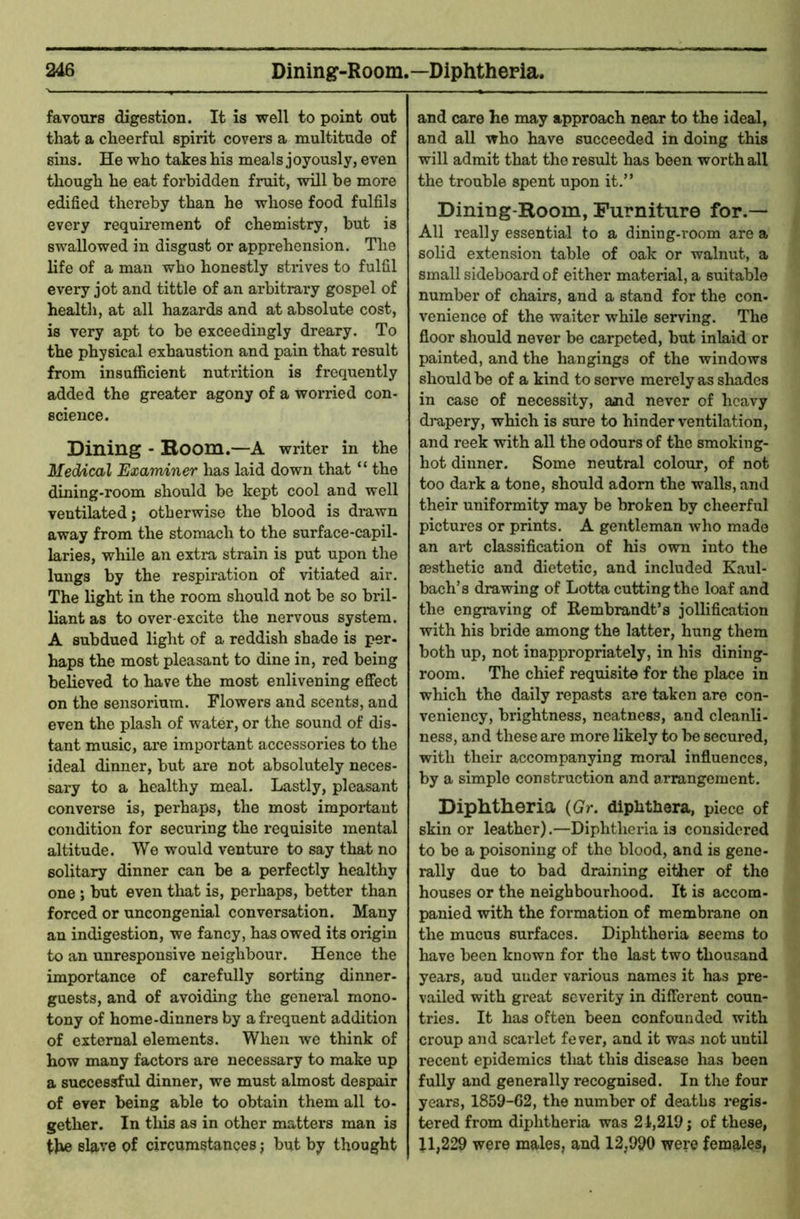 favours digestion. It is well to point out that a cheerful spirit covers a multitude of sins. He who takes his meals joyously, even though he eat forbidden fruit, will be more edified thereby than he whose food fulfils every requirement of chemistry, but is swallowed in disgust or apprehension. The life of a man who honestly strives to fulfil every jot and tittle of an arbitrary gospel of health, at all hazards and at absolute cost, is very apt to be exceedingly dreary. To the physical exhaustion and pain that result from insufficient nutrition is frequently added the greater agony of a worried con- science. Dining - Room.—A writer in the Medical Examiner has laid down that “ the dining-room should be kept cool and well ventilated; otherwise the blood is drawn away from the stomach to the surf ace-capil- laries, while an extra strain is put upon the lungs by the respiration of vitiated air. The light in the room should not be so bi'il- liant as to over excite the nervous system. A subdued light of a reddish shade is per- haps the most pleasant to dine in, red being believed to have the most enlivening effect on the sensorium. Flowers and scents, and even the plash of water, or the sound of dis- tant music, are important accessories to the ideal dinner, but are not absolutely neces- sary to a healthy meal. Lastly, pleasant converse is, perhaps, the most impoi-taut condition for securing the requisite mental altitude. We would venture to say that no solitary dinner can be a perfectly healthy one ; but even that is, perhaps, better than forced or uncongenial conversation. Many an indigestion, we fancy, has owed its origin to an unresponsive neighbour. Hence the importance of carefully sorting dinner- guests, and of avoiding the geneial mono- tony of home-dinners by a frequent addition of external elements. When we think of how many factors are necessary to make up a successful dinner, we must almost despair of ever being able to obtain them all to- gether. In this as in other matters man is tJie slave of circumstances; but by thought and care he may approach near to the ideal, and all who have succeeded in doing this will admit that the result has been worth all the trouble spent upon it.” Dining-Room, Furniture for.— All really essential to a dining-room are a solid extension table of oak or walnut, a small sideboard of either material, a suitable number of chairs, and a stand for the con- venience of the waiter while serving. The floor should never be carpeted, but inlaid or painted, and the hangings of the windows should be of a kind to serve merely as shades in case of necessity, aaid never of heavy dmpery, which is sure to hinder ventilation, and reek with all the odours of the smoking- hot dinner. Some neutral colour, of not too dark a tone, should adorn the walls, and their uniformity may be broken by cheerful pictures or prints. A gentleman who made an art classification of his own into the aesthetic and dietetic, and included Kaul- bach’s drawing of Lotta cutting the loaf and the engraving of Rembrandt’s jollification with his bride among the latter, hung them both up, not inappropriately, in his dining- room. The chief requisite for the place in which the daily repasts are taken are con- veniency, brightness, neatness, and cleanli- ness, and these are more likely to be secured, with their accompanying moral influences, by a simple construction and arrangement. Diphtheria (Gr. dipiithera, piece of skin or leather).—Diphtheria is considered to bo a poisoning of the blood, and is gene- rally due to bad draining either of the houses or the neighbourhood. It is accom- panied with the formation of membrane on the mucus surfaces. Diphtheria seems to have been known for the last two thousand years, and under various names it has pre- vailed with great severity in different coun- tries. It has often been confounded with croup and scarlet fever, and it was not until recent epidemics that this disease has been fully and generally recognised. In the four years, 1859-62, the number of deaths regis- tered from diphtheria was 21,219; of these, 11,229 were males, and 12,990 were females,