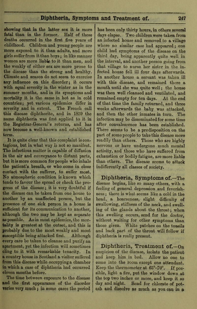 showing that in the latter sex it is more fatal than in the former. Half of these deaths occurred in the first five years of childhood. Children and young people are more exposed to it than adults, and more girls suffer from it than boys; in like manner women are more liabk to it than men, and the weakly of either sex are more prone to the disease than the strong and healthy. Climate and season do not seem to exercise any influence on this disorder; it occurs with equal severity in the winter as in the summer months, and in its symptoms and mortality it is the same in hot as in cold countries; yet various epidemics differ in severity and in extent. The French call this disease diphthei'ite, and in 1859 the name diphtheria was first applied to it in the Eegistrar-General’s returns, and has now become a well-known and established term. It is quite clear that this complaint is con- tagious, but in what way is not so manifest. The infectious matter is capable of diffusion in the air and conveyance to distant parts, but it is more common for people who inliale the patient’s breath, or who come in close contact with the sufferer, to suffer most. No atmospheric condition is known which tends to favour the spread or check the pro- gress of the disease; it is very doubtful if the disease can be taken from one house to another by an unaffected person, but the presence of one sick person in a house is sufficient for its communication to another, although the two may be kept as separate as possible. As in most epidemics, the mor- tality is greatest at the outset, and this is probably due to the most weakly and most susceptible being attacked first. Although every care be taken to cleanse and purify an apartment, yet the infection will sometimes cling to it with remarkable tenacity. In a country house in Scotland a visitor suffered from this disease while occupying a chamber in which a case of diphtheria had occurred eleven months before. The time between exposure to the disease and the first appearance of the disorder varies very much; in some cases the period has been only thirty hours, in others several days elapse. Two children were taken from an infected house and removed to a village where no similar case had appeared; one child had symptoms of the disease on the third day, being apparently quite well in the interval, and another person going from that village to nurse her sister in the in- fected house fell ill four days afterwards. In another house a servant was taken ill with this disease, and remained there a month until she was quite well; the house was then well cleansed and ventilated, and remained empty for ten days. At the end of that time the family returned, and three weeks afterwards the baby was attacked, and then the other inmates in turn. The infection may be disseminated for some time after convalescence has been established. There seems to be a predisposition on the part of some people to take this disease more readily than others. Those who are highly nervous or have undergone much mental activity, and those who have suffered from exhaustion or bodily fatigue, are more liable than others. The disease seems to attack indifferently all classes of society. Diphtheria, Symptoms of.—The disease begins, like so many others, with a feeling of general depression and feverish- ness ; there is what seems like a cold in the head, a hoarseness, slight difficulty of swallowing, stiffness of the neck, and swell- ing of the glands about the throat; when this swelling occurs, send for the doctor, without waiting for other symptoms than those given. White patches on the tonsils and back part of the throat will follow if diphtheria is really present. Diphtheria, Treatment of.—On suspicion of the disease, isolate the patient and keep him in bed. Allow no one to come into the room except one attendant. Keep the thermometer at 65°-70°. If pos- sible, light a fire, put the window down at the top two inches or more, and keep it so day and night. Send for clilorate of pot-