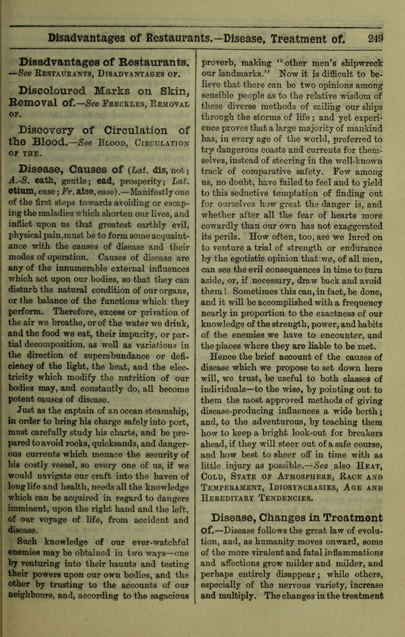 Disadvantages of Restaurants. —See Restaurants, Disadvantages of. Discoloured Marks on Skin, Removal of.—See Freckles, Removal OF. Discovery of Circulation of the Blood.—See Blood, Circulation OF THE. Disease, Causes of (Lat. dis,not; A.-S. eath, gentle; ead, prosperity; Lat. otium, ease; Fr. aise, ease).—Manifestly one of the first steps towards avoiding or escap- ing the maladies which shorten our lives, and inflict upon us that greatest earthly evil, physical pain,must be to form some acquaint- ance with the causes of disease and their modes of operation. Causes of disease are any of the innumerable external influences which act upon our bodies, so that they can disturb the natural condition of our organs, or the balance of the functions which they perform. Therefore, excess or privation of the air we breathe, or of the water we drink, and the food we eat, their impurity, or par- tial decomposition, as well as variations in the direction of superabundance or defi- ciency of the light, the heat, and the elec- tricity which modify the nutrition of our bodies may, and constantly do, all become potent causes of disease. Just as the captain of an ocean steamship, in order to bring his charge safely into port, must carefully study his charts, and be pre- pared to avoid rocks, quicksands, and danger- ous currents which menace the security of his costly vessel, so every one of us, if we would navigate our craft into the haven of long life and health, needs all the knowledge which can be acquired in regard to dangers imminent, upon the right hand and the left, of our voyage of life, from accident and disease. Such knowledge of our ever-watchful enemies may be obtained in two ways—one by venturing into their liaunts and testing their powers upon our own bodies, and the other by trusting to the accounts of our neighbours, and, according to the sagacious proverb, making “ other men’s shipwreck our landmarks.” Now it is difficult to be- lieve that there can be two opinions among sensible people as to the relative wisdom of these diverse methods of sailing our sliips through the storms of life ; and yet experi- ence proves that a large majority of mankind has, in every age of the world, preferred to try dangerous coasts and currents for them- selves, instead of steering in the well-known track of comparative safety. Few among us, no doubt, have failed to feel and to yield to this seductive temptation of finding out for ourselves how gi’eat the danger is, and whether after all the fear of hearts more cowardly than our own has not exaggerated its perils. How often, too, are we lured on to venture a trial of strength or endurance by the egotistic opinion that we, of all men, can see the evil consequences in time to turn aside, or, if necessary, draw back and avoid them! Sometimes this can, in fact, be done, and it will be accomplished with a frequency nearly in proportion to the exactness of our knowledge of the strength, power, and habits of the enemies we have to encounter, and the places where they are liable to be met. Hence the brief account of the causes of disease which we propose to set down here will, we trust, be useful to both classes of individuals—to the wise, by pointing out to them the most approved methods of giving disease-producing influences a wide berth; and, to the adventurous, by teaching them how to keep a bright look-out for breakers ahead, if they will steer out of a safe course, and how best to sheer off in time with as little injury as possible.—See also Heat, Cold, State of Atmosphere, Race and Temperament, Idiosyncrasies, Age and Hereditary Tendencies. Disease, Changes in Treatment of.—Disease follows the great law of evolu- tion, and, as humanity moves onward, some of the more virulent and fatal inflammations and affections grow milder and milder, and perhaps entirely disappear; while others, especially of the nervous variety, increase and multiply. The changes in the treatment