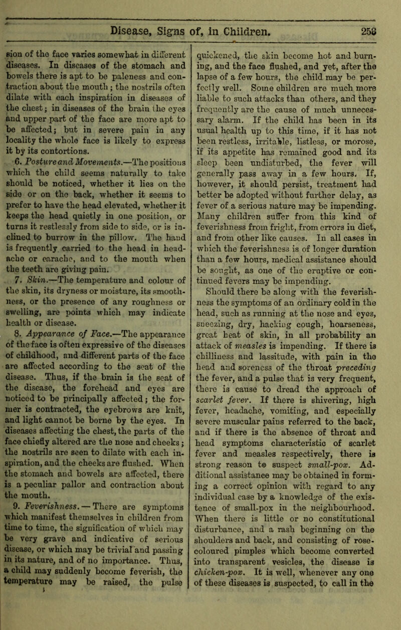 Bion of the face varies somewhat in dliTerent diseases. In diseases of the stomach and bowels there is apt to be paleness and con- traction about the mouth ; the nostrils often dilate with each inspiration in diseases of the chest; in diseases of the brain the eyes and upper part of the face are more apt to be affected j but in severe pain in any locality the whole face is likely to express it by its contortions. 6. Posture and Movements.—The positions which the child seems naturally to take should be noticed, whether it lies on the side or on the back, whether it seems to prefer to have the head elevated, whether it keeps the head quietly in one position, or turns it restlessly from side to side, or is in- clined to burrow in the pillow. The hand is frequently carried to the head in head- ache or earache, and to the mouth when the teeth are giving pain. 7. Skin.—The temperature and colour of the skin, its dryness or moisture, its smooth- ness, or the presence of any roughness or swelling, are points which may indicate health or disease. 8. Appearance of Face.—The appearance of the face is often expressive of the diseases of childhood, and different parts of the face are affected according to the scat of the disease. Thus, if the brain is the seat of the disease, the forehead and eyes are noticed to be principally affected; the for- mer is contracted, the eyebrows are knit, and light cannot be borne by the eyes. In diseases affecting the chest, the parts of the face chiefly altered are the nose and cheeks; the nostrils are seen to dilate with each in- spiration, and the cheeks are flushed. When the stomach and bowels are affected, there is a peculiar pallor and contraction about the mouth. 9. Feverishness. — There are symptoms which manifest themselves in children from time to time, the signification of which may be very grave and indicative of sei’ious disease, or which may be trivial and passing in its nature, and of no importance. Thus, a child xnay suddenly become feverish, the temperature may be raised, the pulse quickened, the skin become hot and burn- ing, and the face flushed, and yet, after the lapse of a few hours, the child may be per- fectly well. Some children are much more liable to such attacks than others, and they frequently are the cause of much unneces- sary alann. If the child has been in its usual health up to tliis time, if it has not been restless, irritable, listless, or morose, if its appetite has remained good and its sleep been undisturbed, the fever will generally pass away in a few hours. If, however, it should persist, treatment load better be adopted without further delay, as fever of a serious nature may be impending. Many children suffer from this kind of feverishness from fi-ight, from errors in diet, and from other like causes. In all cases in which the feverishness is of longer duration than a few hours, medical assistance should be sought, as one of the eruptive or con- tinued fevers may be impending. Should there be along with the feverish- ness the symptoms of an ordinary cold in the head, such as running at the nose and eyes, sneezing, dry, hacking cough, hoarseness, great beat of skin, in all probability an attack of measles is impending. If there is chilliuess and lassitude, with pain in the head and soreness of the throat preceding the fever, and a pulse that is very frequent, there is cause to dread the approach of scarlet fever. If there is shivering, high fever, headache, vomiting, and especially severe muscular pains referred to the back, and if there is the absence of throat and head symptoms characteristic of scarlet fever and measles respectively, there is strong reason te suspect small-pox. Ad- ditional assistance may be obtained in form- ing a correct opinion with regard to any individual case by a knowledge of the exis- tence of small-pox in the neighbourhood. When there is little or no constitutional disturbance, and a rash beginning on the shoulders and back, and consisting of rose- coloured pimples which become converted into transparent vesicles, the disease is chicken-pox. It is well, whenever any one of these diseases is suspected, to call in the
