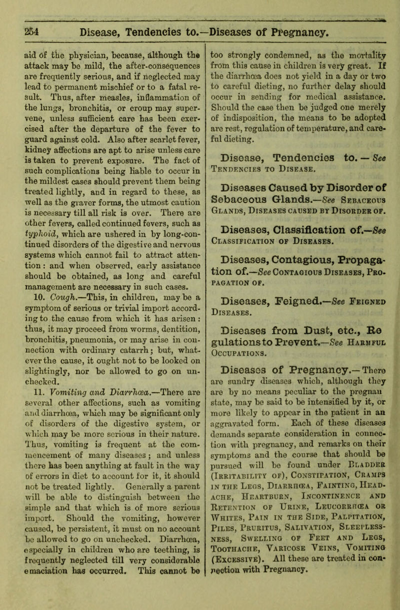 aid 6f tile physician, because, although the attack may be mild, the after-consequences are frequently serious, and if neglected may lead to permanent mischief or to a fatal re- sult. Thus, after measles, inflammation of the lungs, bronchitis, or croup may super- vene, unless sufficient care has been exer- cised after the departure of the fever to guard against cold. Also after scarlet fever, kidney affections are apt to arise unless care is taken to prevent exposure. The fact of such complications being liable to occur in the mildest cases should prevent them being treated lightly, and in regard to these, as well as the graver forms, the utmost caution is necessary till all risk is over. There are other fevers, called continued fevers, such as typhoid, which are ushered in by long-con- tinued disorders of the digestive and nervous systems which cannot fail to attract atten- tion : and when observed, early assistance should be obtained, as long and careful management are necessary in such cases. 10. Cough.—This, in children, may be a symptom of serious or trivial import accord- ing to the cause from which it has arisen: thus, it may proceed from worms, dentition, bronchitis, pneumonia, or may arise in con- nection with ordinary catarrh; but, what- ever the cause, it ought not to be looked on slightingly, nor be allowed to go on un- checked. 11. Vomiting and Diarrhoea.—There are several other affections, such as vomiting and diarrhoea, which may be significant only of disorders of the digestive system, or which may be more serious in their nature. Thus, vomiting is frequent at the com- mencement of many diseases; and unless there has been anything at fault in the way of errors in diet to account for it, it should not be treated lightly. Generally a parent will be able to distinguish between the simple and that which is of more serious import. Should the vomiting, however caused, be persistent, it must on no account be allowed to go on unchecked. Diarrhoea, e specially in children who a.re teething, is frequently neglected till very considerable emaciation has occuri'ed. This cannot be too strongly condemned, as the morlality from this cause in children is very great. If the diarrhoea does not yield in a day or two to careful dieting, no further delay should occur in sending for medical assistance. Should the case then be judged one merely of indisposition, the means to be adopted ai*e rest, regulation of temperature, and care- ful dieting. Disease, Tendencies to. — See Tendencies to Disease. Diseases Caused by Disorder of Sebaceous Glands.—See Sebaceous Glands, Diseases caused by Disorder of. Diseases, Classification of.—/See Classification of Diseases. Diseases, Contagious, Propaga- tion of.—See Contagious Diseases, Pro- PAGATION OF. Diseases, Feigned.—See Feigned Diseases. Diseases from Dust, etc.. Re gulationsto Prevent.—See Harmful Occupations. Diseases of Pregnancy.—There are sundry diseases which, although they are by no means peculiar to the pregnau state, may be said to be intensified by it, or more likely to appear in the patient in an aggi*avatcd form. Each of these diseases demands separate consideration in connec- tion with pregnancy, and remarks on their symptoms and the course that should be pursued will be found under P>ladder (Irritability of), Constipation, Cramps in the Legs, Diarrhiea, Fainting, Head- ache, Heartburn, Incontinence and Retention of Urine, Leucorrhcea or Whites, Pain in the Side, Palpitation, Piles, Pruritus, Salivatio.v, Sleepless- ness, Swelling of Feet and Legs, Toothache, Varicose Veins, Vomiting (Excessive). All these are treated in con- nection with Pregnancy.