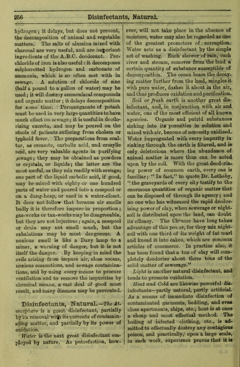 hydrogen ; it delays, but does not prevent, the decomposition of animal and vegetable matters. The salts of alumina mixed with charcoal are very useful, and are impoiiant ingredients of the A.B.C. deodorant. Per- chloride of iron is also useful: it decomposes sulphuretted hydrogen and carbonate of ammonia, which is so often met with in sewage. A solution of chloride of zinc (half a pound to a gallon of water) may be used; it will destroy ammoniacal compounds and organic matter; it delays decomposition for some time. Permanganate of potash must be used in very large quantities to have much effect on sewage; it is useful in deodo- rizing excreta, and may be poured on the stools of patients suffering from cholera or typhoid fever. The preparations from coal- tar, as creasote, carbolic acid, and cresylic aoid, are very valuable agents in purifying sewage; they may be obtained as powders or crystals, or liquids; the latter are the most useful, as they mix readily with sewage; one part of the liquid carbolic acid, if good, may be mixed with eighty or one hundred parts of water and poured into a cesspool or on a dung-heap, or used in a water-closet. Jt does not follow that because air smells badly it is therefore impure in proportion ; gas-works or tan-works may be disagreeable, but they are not injurious; again, a cesspool or di-ain may not smell much, but the exhalations may be most dangerous. A noxious smell is like a Davy lamp to a miner, a warning of danger, but it is not itself the danger. By keeping in mind the evils arising from impui'e air, close rooms, noxious emanations, and sewage contamina- tions, and by using every means to pi*ocure ventilation and to remove the impurities by chemical means, a vast deal of good must result, and many diseases may bo prevented. Disinfectants, Natural.—T^ieAt- mosphere is a great disinfectant, partially by its removal witji its currents of contamin- ating matter, and partially by its power of oxidation. Water is the next great disinfectant em- ployed by nature, As putrefaction, how- ever, will not take place in the absence of moisture, water may also be regarded as one of the greatest promoters of corruption. Water acts as a disinfectant by the simple act of washing. Each shower of rain, each river and stream, removes from the land a certain quantity of substance susceptible of decomposition. The ocean bears the decay, ing matter further from the land, mingles it with pure water, dashes it about in the air, and thus produces oxidation and purification. Soil or fresh earth is another great dis- infectant, and, in conjunction with air and water, one of the most efficient of all known agencies. Organic and putxid substances sinking into its porosities in solution and mixed with air, become of necessity oxidized. Water impregnated with every impurity in sinking through the earth is filtered, and is only deleterious w'hero the abundance of animal matter is more than can be acted upon by the soil. With the gi’eat deodoriz- ing power of common earth, every one is familiar; “ In fact,” to quote Dr. Letheby, “ the graveyards of every city testify to the enormous quantities of organic matter that can be disposed of through its agency; and no one who has witnessed the rapid deodor- izing power of clay, when sewerage or night- soil is distributed upon the land, can doubt its efficacy. The Cbmese have long taken advantage of this po;.-er, for they mix night- soil with one third of its weight of fat marl and knead it into cakes, which are common articles of commerce. In practice also, it has been found that a ton of clay will com- pletely deodorize about three tons of the solid matter of sewerage.” Light is another natural disinfectant, and tends to promote oxidation. Heat and Cold are hkewise powerful dis- infectants—partly natuml, partly artificial. As a means of immediate disinfection of contaminated garments, bedding, and even close apartments, ships, etc., heat is at once a cheap and most effectual method. The boiling of infected clothing, etc., is ad- mitted to effectually destroy any contagious poison, and pi-actically, upon a large scale, in such work, experience proves that it ie