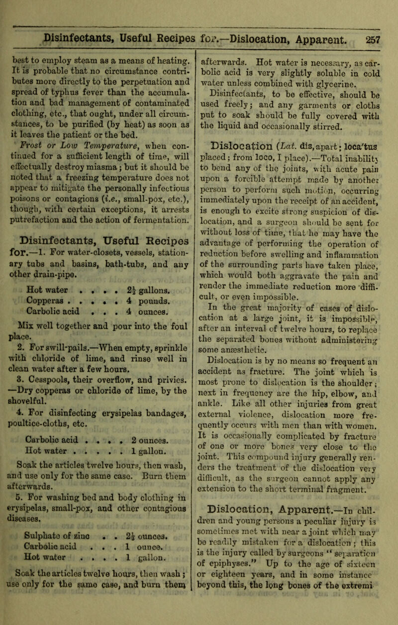 best to employ steam as a means of heating. It is probable that no circumstance contri- butes more directly to the perpetuation and spread of typhus fever than the accumula- tion and bad management of contaminated clothing, etc., that ought, under all circum- stances, to be purified (by heat) as soon as it leaves the patient or the bed. Frost or Low Temperature, when con- tinued for a sufficient length of time, will effectually destroy miasma; but it should be noted that a freezing temperature does not appear to mitigate the personally infectious poisons or contagions (t.e., small-pox, etc.), though, with certain exceptions, it arrests putrefaction and the action of fermentation. Disinfectants, Useful Eecipes for.—1. For water-closets, vessels, station- ary tubs and basins, bath-tubs, and any other drain-pipe. Hot water . , , , 2^ gallons. Copperas . , . , , 4 pounds. Carbolic acid , , , 4 ounces. Mix well together and pour into the foul place. 2. For swill-pails.—When empty, sprinkle with chloride of lime, and rinse well in clean water after a few hours. 3. Cesspools, their overflow, and privies. —Dry copperas or chloride of lime, by the shovelful. 4. For disinfecting erysipelas bandages, poultice-cloths, etc. Carbolic acid • . • • 2 ounces. Hot water ..... 1 gallon. Soak the articles twelve hours, then wash, and use only for the same case. Burn them afterwards. 5. For washing bed and body clothing in erysipelas, small-pox, and other contagious diseases. Sulphate of zinc • . 2i ounces. Carbolic acid ... 1 ounce. Hot water .... 1 gallon. Soak the articles twelve hours, then wash j use only for the same case, and burn theni afterwards. Hot water is necessary, as car- bolic acid is very slightly soluble in cold water unless combined with glycerine. Disinfectants, to be effective, should be used freely; and any garments or cloths put to soak should be fully covered with the liquid and occasionally stirred. Dislocation {Lat. dis,apart; loca'tus placed; from loco, I place).—Total inabilih to bend any of the joints, with acute pain upon a forcible attempt made by anothei person to perform such motion, occurring immediately upon the receipt of an accident, is enough to excite strong siaspicion of dis- location, and a surgeon should bo sent for without loss of time, that he may have the advantage of performing the operation of reduction before swelling and inflammation of the surrounding parts have taken place, which would both aggravate the pain and render the immediate reduction moi-e ‘diffi- cult, or even impossible. In the great majority of cases of dislo- cation at a large joint, it is impossible, after an interval of twelve hours, to replace the separated bones without administering some ancesthetic. Dislocation is by no means so frequent an accident as fractm*e. The joint which is most prone to dislocation is the shoulder; next in frequency are the hip, elbow, and ankle. Like all other injuries from great external violence, dislocation more fre- quently occurs with men than with women. It is occasionally complicated by fructure of one or more bones very close to the joint. This compound injury generally ren- ders the treatment of the dislocation very difficult, as the surgeon cannot apply any extension to the short terminal fragment. Dislocation, Apparent.—in chil- dren and young persons a peculiar injury is sometimes met with near a joint which niay bo readily mistaken for a dislocation ; this is the injury called bysui-gcons “ sep-ai-aticn of epiphyses.” Up to the age of sixteen or eighteen years, and in some instance beyond this, the long bones of the extremi