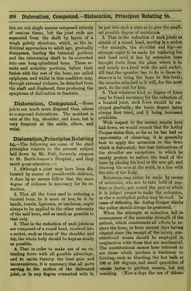 ties are not single masses composed entirely of osseous tissue, but the joint ends are separated from the shaft by layers of a tough gristly structure, which, as the in- dividual approaches to adult age, gradually disappears, leaving the terminal portions and the intervening shaft to be converted into one long cylindrical bone. These re- mote and articular portions, before their fusion with the rest of the bone, are called epiphyses, and whilst in this condition may, through external violence, be detached from the shaft and displaced, thus producing the symptoms of dislocation or fracture. Dislocation, Compound.—Some joints are much more disposed than others to compound dislocations. The accident is rare at the hip, shoulder, and knee, but is very frequent at the ankle, elbow, and wrist. Dislocation,Principles Relating to.—The following are some of the chief principles relative to the present subject laid down by Mr. Pott, formeidy surgeon to St. Bartholomew’s Hospital; and they merit great attention :— 1. Although a joint may have been dis- located by means of considerable violence, it does by no means follow that the same degree of violence is necessary for its re- duction. 2. That all the force used in reducing a luxated bone, be it more or less, be it by hands, towels, ligatures, or machines, ought always to be applied to the other extremity of the said bone, and as much as possible to that only. 3. That in the reduction of such joints as are composed of a round head, received into a socket, such as those of the shoulder and hip, the whole body should be kept as steady as possible. 4. That in order to make use of an ex- tending force with all possible advantage, and to excite thereby the least pain and inconvenience, it is necessary that all parts seowing to the motion of the dislocated joint, or in any degree connected with it, be put into such a state as to give the small- est possible degree of resistancok 5. That in the reduction of such joints as consist of a round head, moving in a socket —for example, the shoulder and hip—no attempt ought to be made for replacing the said head until it has by extension been brought forth from the place where it is, and nearly to a level 'with the said socket. All that the operator has to do in these in- stances is to bring the bone to this level; the muscles attached to it will, for the most part, do the rest for him. 6. That whatever kind or degree of force may be found necessary for the reduction of a luxated joint, such force should be em- ployed gradually; the lesser degree bping always first tried, and it being increased gradatim. With respect to the second maxim hero laid down, we would remark that Sir Astley Cooper states that, so far as he has had an opportunity of observing, it is generally best to apply the extension to the bone which is dislocated; but that dislocations of the shoulder are exceptions, in which he mostly prefers to reduce the head of the bone by placing his heel in the arm-pit, and drawing the arm at the wrist, in a line with the side of the body. Extension may either be made by means of assistants, who are to take hold of nap- kins or sheets, put round the part at which it is judged proper to make the extension, or else a multiplied pulley may be used. In cases of difficulty. Sir Astley Cooper thinks the pulley should always be preferred. When the attempts at reduction fail in consequence of the muscular strength of the patient, which counteracts all efforts to re- place the bone, or from several days having elapsed since the receipt of the injury, con- stitutional means should be employed in conjunction with those that are mechanical. The constitutional means here referred to are those which produce a tendency to fainting, such as bleeding, the hot bath at 100 or 103 degrees, and small quantities of emetic tartar to produce nausea, but not vomiting. (Now-a-days the use of chloro-
