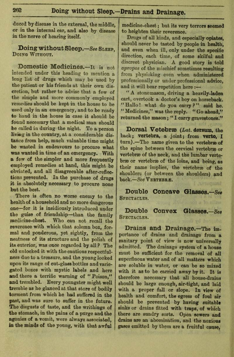 Doing without Sleep.—Drains and Drainage. duced by disease in the external, the middle, or in the internal ear, and also by disease in the nerre of hearing itself. Doing without Sleep.—Sleep, Doing Without. Domestic Medicines.—It is not intended under this heading to mention a long list of drugs which may be used by the patient or his friends at their own dis- cretion, but rather to advise that a few of the simple and more commonly employed remedies should be kept in the house to be used only in an emergency, and to be ready to hand in the house in case it should be found necessary that a medical man should be called in during the night. To a person living in the country, at a considerable dis- tance from help, much valuable time might be wasted in endeavours to procure what was wanted in time of an emergency. With a few of the simpler and more frequently employed remedies at hand, this might be obviated, and all disagreeable after-reflec- tions prevented. In the purchase of drugs it is absolutely necessary to procure none but the best. There is often no worse enemy to the health of a household a,nd no more dangerous one—for it is insidiously introduced under the guise of friendship—than the family medicine-chest. Who can not recall the reverence with which that solemn box, for- mal and ponderous, yet sightly, from the neatness of its structure and the polish of its exterior, was once regarded by all ? The old unlocked it with the cautious respectful- ness duo to a treasure, and the young looked upon its range of cut-glass bottles and varie- gated boxes with mystic labels and here and there a terrific warning of “ Poison,” and trembled. Every youngster might well tremble as he glanced at that store of bodily torment from which he had suffered in the past, and was sure to suffer in the future. The disgusts of taste, and the writhings of the stomach, in the pains of a purge and the agonies of a vomit, were always associated, in the minds of the young, with that awful medicine-chest; but its very terrors seemed to heighten their reverence. Drugs of all kinds, and especially opiates, should never be tasted by people in health, and even when ill, only under the specific direction, each time, of some skilful and discreet physician. A good story is told apropos of the mischief sometimes resulting from physicking even when administered professionally or under professional advice, and it will bear repetition here :— ” A stonemason, driving a heavily-laden cart, overtook a doctor’s boy on horseback. “Hallo! what do you carry?” said he. “ Medicines,” was the reply. “ Go ahead,” returned the mason; “ I carry gravestones.” Dorsal Vetebrae {Lat. dorsum, the back; vertebra, a joint; from verto, I turn).—The name given to the vertebrae of the spine between the cervical vertebrae or vertebrae of the neck, and the lumbar verte- brae or vertebrae of the loins, and being, as their name implies, the vertebrae of the shoulders (or between the shoulders) and back.—See V ERTEBRiE. Double Concave Glasses.—/Sec Spectacles. Double Convex Glasses.—/See Spectacles. Drains and Drainage.—The im- portance of drains and drainage from a sanitary point of view is now universally admitted. The drainage system of a house must be sufficient for the removal of all superfluous water and of all matters which are soluble in water, or can be so mixed with it as to be carried away by it. It is therefore necessary that all house-di-aius should be large enough, air-tight, and laid with a proper fall or slope. In view of health and comfort, the egress of foul air should be prevented by having suitable sinks or drains fitted with traps, of which there are sundry sorts. Open sewers and drains are an abomination, and the noxious gases emitted by them are a fruitful cause,