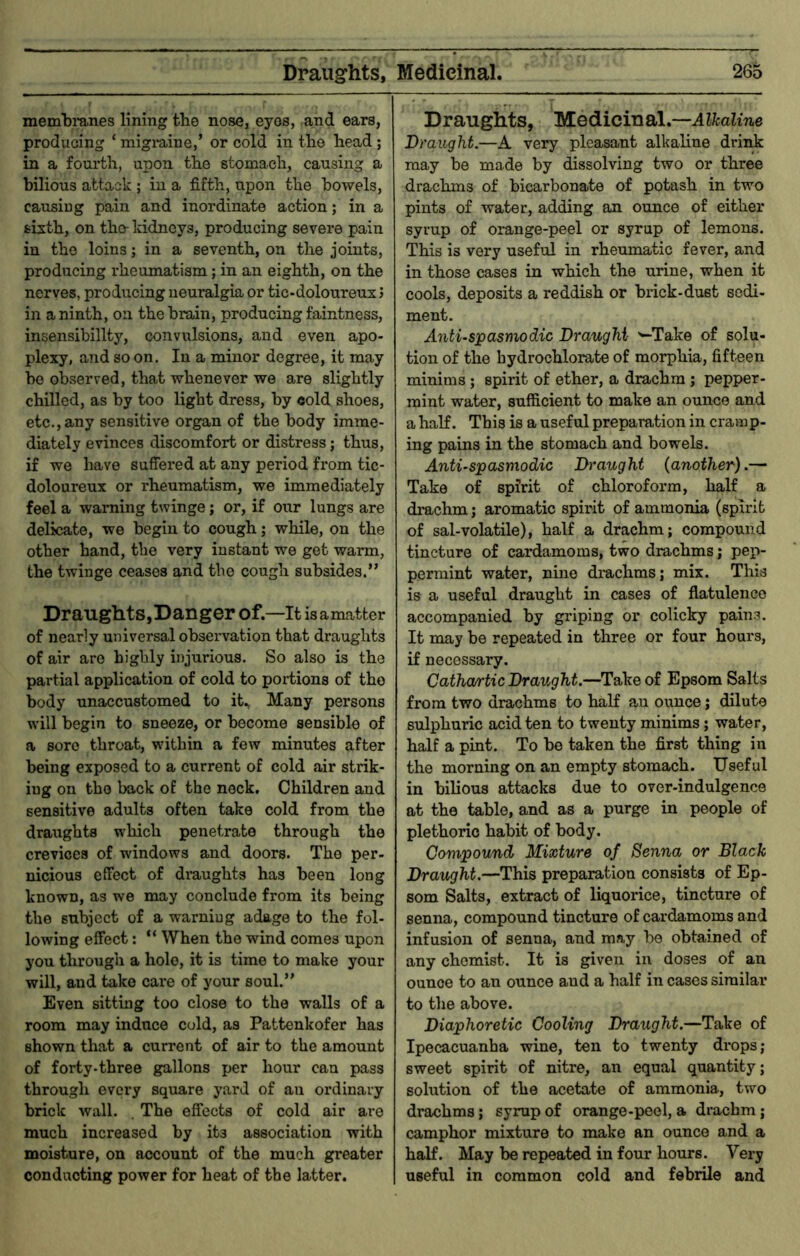 memlamnes lining the nose, eyes, and ears, producing ‘ migiuine,’ or cold in the head; in a fourth, upon the stomach, causing a bilious attack ; in a fifth, upon the bowels, causing pain and inordinate action; in a sixth, on the- kidneys, producing severe pain in the loins; in a seventh, on the joints, producing rheumatism; in an eighth, on the nerves, producing neuralgia or tic-doloureux J in a ninth, on the brain, producing faintness, insensibility, convulsions, and even apo- plexy, and so on. In a minor degree, it may he observed, that whenever we are slightly chilled, as by too light dress, by cold shoes, etc., any sensitive organ of the body imme- diately evinces discomfort or distress; thus, if we have suffered at any period from tic- doloureux or rheumatism, we immediately feel a warning twinge; or, if our lungs are delicate, we begin to cough; while, on the other hand, the very instant we get warm, the twinge ceases and the cough subsides.” Draughts,Danger of.—It isamatter of nearly universal observation that draughts of air are highly injurious. So also is the partial application of cold to portions of the body unaccustomed to it., Many persons will begin to sneeze, or become sensible of a sore throat, within a few minutes after being exposed to a current of cold air strik- ing on the back of the neck. Children and sensitive adults often take cold from the draughts which penetrate through the crevices of windows and doors. The per- nicious effect of di-aughts has been long known, as we may conclude from its being the subject of a warning adage to the fol- lowing effect: “ When the wind comes upon you through a hole, it is time to make your will, and take care of your soul.” Even sitting too close to the walls of a room may induce cold, as Pattenkofer has shown that a current of air to the amount of forty-three gallons per hour can pass through every square yard of an ordinary brick wall. . The effects of cold air are much increased by its association with moisture, on account of the much greater conducting power for heat of the latter. Drauglits, Medicinal,—Alkaline Draught.—A very pleasant alkaline drink may be made by dissolving two or three drachms of bicarbonate of potash in two pints of water, adding an ounce of either syrup of orange-peel or syrup of lemons. This is very useful in rheumatic fever, and in those cases in which the urine, when it cools, deposits a reddish or brick-dust sedi- ment. A7ituspasmodic Draught '^Take of solu- tion of the hydrochlorate of morphia, fifteen minims; spirit of ether, a drachm ; pepper- mint water, sufficient to make an ounce and a half. This is a useful preparation in cramp- ing pains in the stomach and bowels. Anti-spasmodic Draught {another).— Take of spirit of chloroform, half a drachm; aromatic spiidt of ammonia (spirit of sal-volatile), half a drachm; compound tincture of cardamoms, two drachms; pep- permint water, nine drachms; mix. This is a useful draught in cases of flatulence accompanied by griping or colicky pains. It may be repeated in three or four hours, if necessary. Catha/rtic Draught.—Take of Epsom Salts from two drachms to half an ounce; dilute sulphuric acid ten to twenty minims; water, half a pint. To be taken the first thing in the morning on an empty stomach. Useful in bilious attacks due to over-indulgence at the table, and as a purge in people of plethoric habit of body. Compound Mixture of Senna or Black Draught.—This preparation consists of Ep- som Salts, extract of liquorice, tincture of senna, compound tincture of cardamoms and infusion of senna, and may be obtained of any chemist. It is given in doses of an ounce to an ounce and a half in cases similar to tlie above. Diaphoretic Cooling Draught.—Take of Ipecacuanha wine, ten to twenty drops; sweet spirit of nitre, an equal quantity; solution of the acetate of ammonia, two drachms; syrup of orange-peel, a drachm; camphor mixture to make an ounce and a half. May be repeated in four hours. Very useful in common cold and febrile and