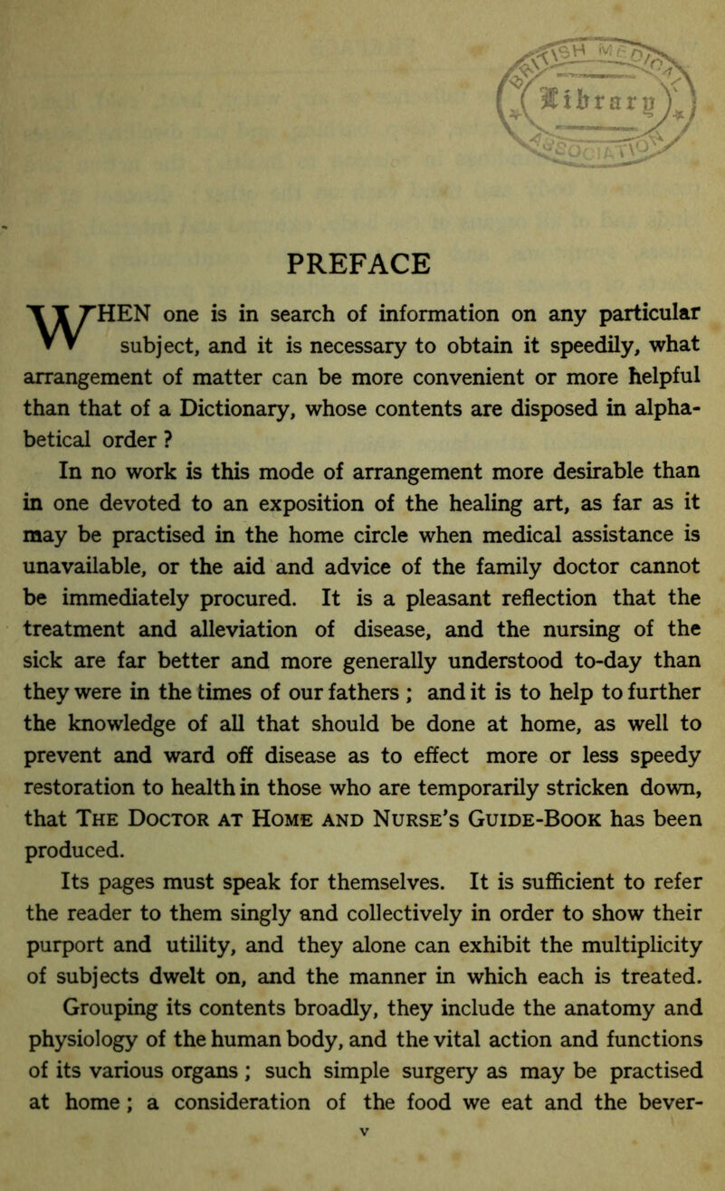 PREFACE HEN one is in search of information on any particular arrangement of matter can be more convenient or more helpful than that of a Dictionary, whose contents are disposed in alpha- betical order ? In no work is this mode of arrangement more desirable than in one devoted to an exposition of the healing art, as far as it may be practised in the home circle when medical assistance is unavailable, or the aid and advice of the family doctor cannot be immediately procured. It is a pleasant reflection that the treatment and alleviation of disease, and the nursing of the sick are far better and more generally understood to-day than they were in the times of our fathers ; and it is to help to further the knowledge of all that should be done at home, as well to prevent and ward off disease as to effect more or less speedy restoration to health in those who are temporarily stricken down, that The Doctor at Home and Nurse’s Guide-Book has been produced. Its pages must speak for themselves. It is sufficient to refer the reader to them singly and collectively in order to show their purport and utility, and they alone can exhibit the multiplicity of subjects dwelt on, and the manner in which each is treated. Grouping its contents broadly, they include the anatomy and physiology of the human body, and the vital action and functions of its various organs ; such simple surgery as may be practised at home ; a consideration of the food we eat and the bever- subject, and it is necessary to obtain it speedily, what