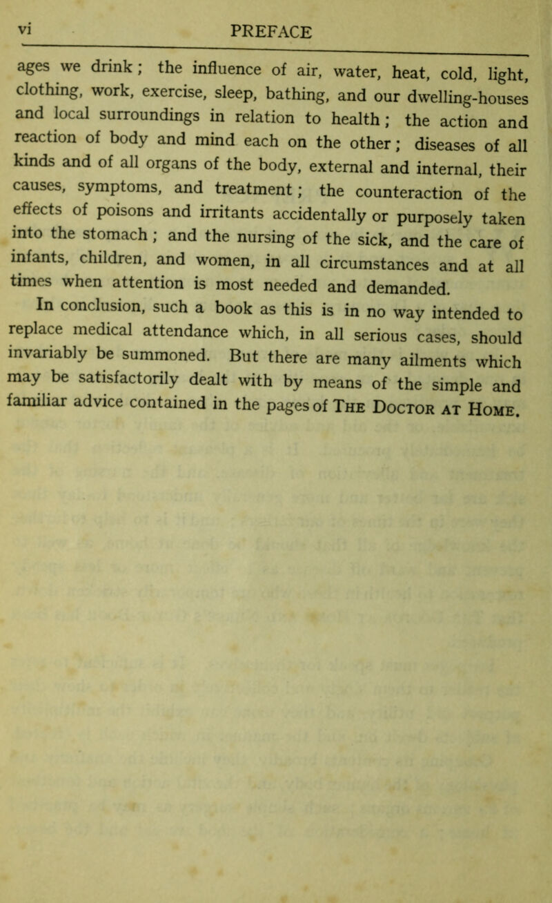 ages we drink; the influence of air, water, heat, cold, light, clothing, work, exercise, sleep, bathing, and our dwelling-houses and local surroundings in relation to health; the action and reaction of body and mind each on the other; diseases of all kinds and of all organs of the body, external and internal, their causes, symptoms, and treatment; the counteraction of the effects of poisons and irritants accidentally or purposely taken into the stomach; and the nursing of the sick, and the care of infants, children, and women, in all circumstances and at all times when attention is most needed and demanded. In conclusion, such a book as this is in no way intended to replace medical attendance which, in all serious cases, should invariably be summoned. But there are many ailments which may be satisfactorily dealt with by means of the simple and familiar advice contained in the pages of The Doctor at Home.