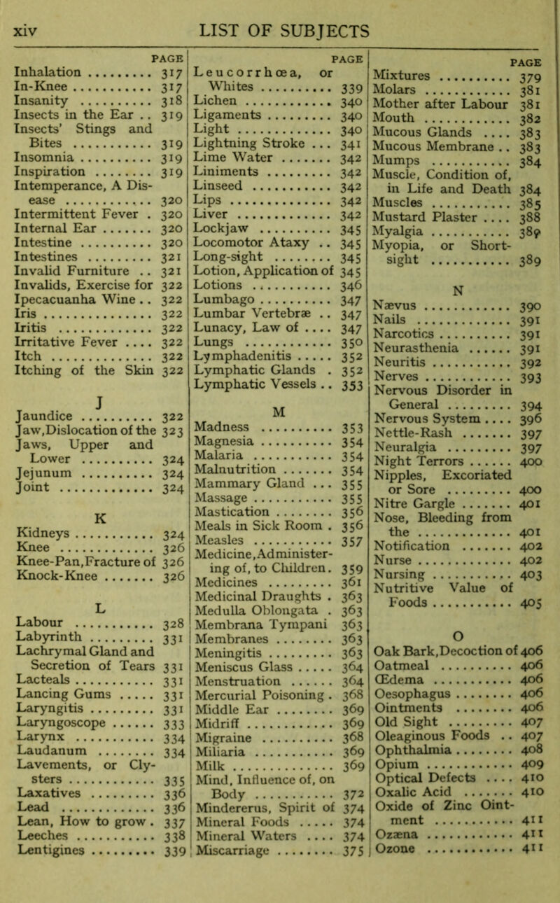 PAGE Inhalation 317 In-Knee 317 Insanity 318 Insects in the Ear .. 319 Insects’ Stings and Bites 3191 Insomnia 319 Inspiration 319 Intemperance, A Dis- ease . 320 Intermittent Fever . 320 Internal Ear 320 Intestine 320 Intestines 321 Invalid Furniture .. 321 Invalids, Exercise for 322 Ipecacuanha Wine .. 322 Iris 322 Iritis 322 Irritative Fever .... 322 Itch 322 Itching of the Skin 322 J Jaundice 322 Jaw,Dislocation of the 323 Jaws, Upper and Lower 324 Jejunum 324 Joint 324 K Kidneys 324 Knee 326 Knee-Pan,Fracture of 326 Knock-Knee 326 L Labour 328 Labyrinth 331 Lachrymal Gland and Secretion of Tears 331 Lacteals 331 Lancing Gums 331 Laryngitis 331 Laryngoscope 333 Larynx 334 Laudanum 334 Lavements, or Cly- sters 335 Laxatives 336 Lead 336 Lean, How to grow . 337 Leeches 338 Lentigines 339 PAGE Leucorrhcea, or Whites 339 Lichen 340 Ligaments 340 j Light 340 : Lightning Stroke 341 Lime Water 342 Liniments 342 Linseed 342 Lips 342 Liver 342 Lockjaw 345 Locomotor Ataxy .. 345 Long-sight 345 Lotion, Application of 345 Lotions 346 Lumbago 347 Lumbar Vertebrae .. 347 Lunacy, Law of .... 347 Lungs 350 Lymphadenitis 352 Lymphatic Glands . 352 Lymphatic Vessels .. 353 M Madness 353 Magnesia 354 Malaria 354 Malnutrition 354 Mammary Gland 355 Massage 355 Mastication 356 Meals in Sick Room . 356 Measles 357 Medicine, Administer- ing of, to Children. 359 Medicines 361 Medicinal Draughts . 363 Medulla Oblongata . 363 Membrana Tympani 363 Membranes 363 Meningitis 363 Meniscus Glass 364 Menstruation 364 Mercurial Poisoning . 368 Middle Ear 369 Midriff 369 Migraine 368 Miliaria 369 Milk 369 Mind, Influence of, on Body 372 Mindererus, Spirit of 374 Mineral Foods 374 Mineral Waters .... 374 Miscarriage 375 PAGE Mixtures 379 Molars 381 Mother after Labour 381 Mouth 382 Mucous Glands .... 383 Mucous Membrane .. 383 Mumps 384 Muscle, Condition of, in Life and Death 384 Muscles 385 Mustard Plaster .... 388 Myalgia 389 Myopia, or Short- sight 389 N Naevus 390 Nails 391 Narcotics 391 Neurasthenia 391 Neuritis 392 Nerves 393 Nervous Disorder in General 394 Nervous System .... 396 Nettle-Rash 397 Neuralgia 397 Night Terrors 400 Nipples, Excoriated or Sore 400 Nitre Gargle 401 Nose, Bleeding from the 401 Notification 402 Nurse 402 Nursing 403 Nutritive Value of Foods 405 O Oak Bark,Decoction of 406 Oatmeal 406 CEdema 4°6 Oesophagus 406 Ointments 406 Old Sight 4°7 Oleaginous Foods .. 407 Ophthalmia 408 Opium 4°9 Optical Defects .... 4*0 Oxalic Acid 410 Oxide of Zinc Oint- ment 411 Ozaena 41 * j Ozone 411