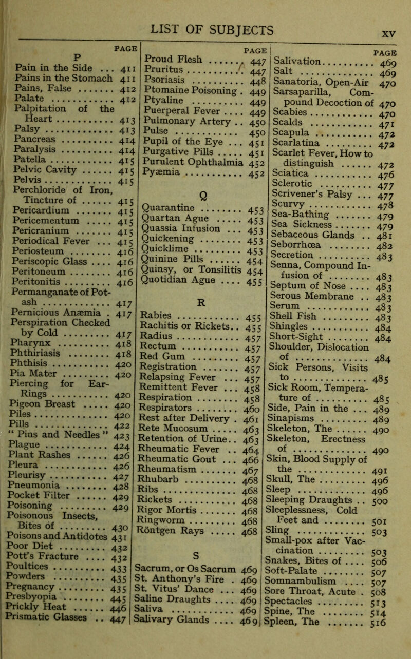 xv 413 413 414 414 PAGE P Pain in the Side ... 411 Pains in the Stomach 411 Pains, False 412 Palate 412 Palpitation of the Heart Palsy Pancreas Paralysis Patella 415 Pelvic Cavity 415 Pelvis 415 Perchloride of Iron, Tincture of 415 Pericardium 415 Pericementum 415 Pericranium 415 Periodical Fever 415 Periosteum 416 Periscopic Glass .... 416 Peritoneum 416 Peritonitis 416 Permanganate of Pot- ash 417 Pernicious Anaemia . 417 Perspiration Checked by Cold 417 PAGE Proud Flesh 447 Pruritus 1. 447 Psoriasis 448 Ptomaine Poisoning . 449 Ptyaline 449 Puerperal Fever 449 Pulmonary Artery .. 450 Pulse 450 Pupil of the Eye ... 451 Purgative Pills 451 Purulent Ophthalmia 452 Pyaemia 452 Q Quarantine 453 Quartan Ague 453 Quassia Infusion ... 453 Quickening 453 Quicklime 453 Quinine Pills 454 Quinsy, or Tonsilitis 454 Quotidian Ague 455 R Rabies 455 Rachitis or Rickets.. 455 ™ ... Radius 4C7 Pharynx 418 Rectum 4,7 Phthiriasis 418 Red Gum 420 Registration Pia Mater 420 1 « ? — ^->/ Piercing for Ear- Rings 420 Pigeon Breast 420 Piles 420 Pills 422 “ Pins and Needles ” 423 Plague 424 Plant Rashes 426 Pleura 426 Relapsing Fever ... 457 Remittent Fever ... 458 Respiration 458 Respirators 460 Rest after Delivery . 461 Rete Mucosum 463 Retention of Urine.. 463 Rheumatic Fever .. 464 Rheumatic Gout ... 466 Rheumatism 467 £ieurisy •. 427 Rhubarb468 Pneumonia 428 1 — ^ Ribs Pocket Filter 429 I Rickete *T TI! T11 Poisoning a 1 ci • .. Poisoning 429 Poisonous Bites of Insects, Rigor Mortis 468 Ringworm 468 479 481 482 483 483 483 483 483 PoboTs and Antidotes I RdntgenRayS *68 Poor Diet 432 Pott's Fracture 432 Poultices 433 Powders 435 Pregnancy 435 Presbyopia 445 Sacrum, or Os Sacrum St. Anthony’s Fire . St. Vitus’ Dance ... Saline Draughts 469 469 469 469 PAGE Salivation 469 Salt 469 Sanatoria, Open-Air 470 Sarsaparilla, Com- pound Decoction of 470 Scabies 470 Scalds 471 Scapula 472 Scarlatina 472 Scarlet Fever, How to distinguish 472 Sciatica 476 Sclerotic 477 Scrivener's Palsy ... 477 Scurvy 478 Sea-Bathing 479 Sea Sickness Sebaceous Glands .. Seborrhcea Secretion Senna, Compound In- fusion of Septum of Nose .. Serous Membrane Serum Shell Fish 483 Shingles 484 Short-Sight 484 Shoulder, Dislocation of 484 Sick Persons, Visits to 485 Sick Room, Tempera- ture of 485 Side, Pain in the ... 489 Sinapisms 489 Skeleton, The 490 Skeleton, Erectness of 490 Skin, Blood Supply of the 491 Skull, The 496 Sleep 496 Sleeping Draughts .. 500 Sleeplessness, Cold Feet and 501 Sling 503 Small-pox after Vac- cination 503 Snakes, Bites of .... 506 Soft-Palate . r 507 Somnambulism .... 507 Sore Throat, Acute . 508 Spectacles 513 **** 1 446 Saliva 11! & I S^ue The '::!::::: m Prismatic Glasses .. 447 ( Salivary Glands 46 9) Spleen, The 516