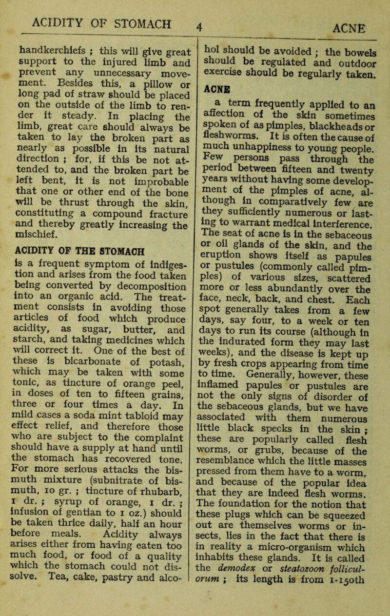 handkerchiefs ; this will give great support to the injured limb and prevent any unnecessary move- ment. Eesides this, a pillow or long pad of straw should be placed on the outside of the limb to ren- der it steady. In placing the limb, great care should always be taken to lay the broken part as nearly as possible in its natural direction ; for, if this be not at- tended to, and the broken part be left bent, it is not improbable that one or other end of the bone will be thrust through the skin, constituting a compound fracture and thereby greatly increasing the mischief. ACIDITY OF THE STOMACH is a frequent symptom of indiges- tion and arises from the food taken being converted by decomposition into an organic acid. The treat- ment consists in avoiding those articles of food which produce acidity, as sugar, butter, and starch, and taking medicines which will correct it. One of the best of these is bicarbonate of potash, which may be taken with some tonic, as tincture of orange peel, in doses of ten to fifteen grains, three or four times a day. In mild cases a soda mint tabloid may effect relief, and therefore those who are subject to the complaint should have a supply at hand until the stomach has recovered tone. For more serious attacks the bis- muth mixture (subnitrate of bis- muth, 10 gr. ; tincture of rhubarb, 1 dr. ; syrup of orange, 1 dr. ; infusion of gentian to 1 oz.) should be taken thrice daily, half an hour before meals. Acidity always arises either from having eaten too much food, or food of a quality which the stomach could not dis- solve. Tea, cake, pastry and alco- hol should be avoided • the bowels should be regulated and outdoor exercise should be regularly taken. ACNE a term frequently applied to an affection of the skin sometimes spoken of as pimples, blackheads or fleshworms. It is often the cause of much unhappiness to young people. Few persons pass through the period between fifteen and twenty years without having some develop- ment of the pimples of acne, al- though in comparatively few are they sufficiently numerous or last- ing to warrant medical interference. The seat of acne is in the sebaceous or oil glands of the skin, and the eruption shows itself as papules or pustules (commonly called pim- ples) of various sizes, scattered more or less abundantly over the face, neck, back, and chest. Each spot generally takes from a few days, say four, to a week or ten days to run its course (although in the indurated form they may last weeks), and the disease is kept up by fresh crops appearing from time to time. Generally, however, these inflamed papules or pustules are not the only signs of disorder of the sebaceous glands, but we have associated with them numerous little black specks in the skin ; these are popularly called flesh worms, or grubs, because of the resemblance which the little masses pressed from them have to a worm, and because of the popular idea that they are indeed flesh worms. The foundation for the notion that these plugs which can be squeezed out are themselves worms or in- sects, lies in the fact that there is in reality a micro-organism which inhabits these glands. It is called the demodex or steatozoon follicul- orum ; its length is from 1- 150 th