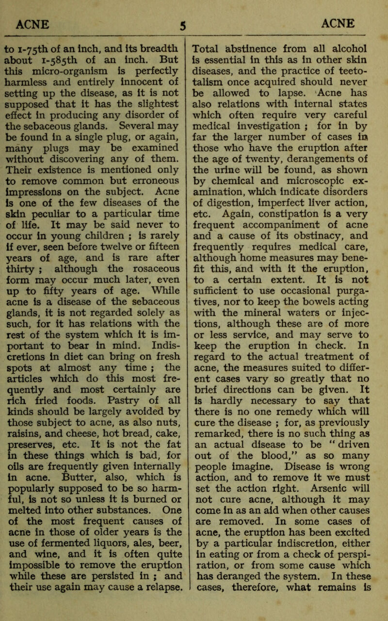 to i-75th of an Inch, and its breadth about 1-585^ of an inch. But this micro-organism is perfectly harmless and entirely innocent of setting up the disease, as it is not supposed that it has the slightest effect in producing any disorder of the sebaceous glands. Several may be found in a single plug, or again, many plugs may be examined without discovering any of them. Their existence is mentioned only to remove common but erroneous impressions on the subject. Acne is one of the few diseases of the skin peculiar to a particular time of life. It may be said never to occur in young children ; is rarely if ever, seen before twelve or fifteen years of age, and is rare after thirty ; although the rosaceous form may occur much later, even up to fifty years of age. While acne is a disease of the sebaceous glands, it is not regarded solely as such, for it has relations with the rest of the system which it is im- portant to bear in mind. Indis- cretions in diet can bring on fresh spots at almost any time ; the articles which do this most fre- quently and most certainly are rich fried foods. Pastry of all kinds should be largely avoided by those subject to acne, as also nuts, raisins, and cheese, hot bread, cake, preserves, etc. It is not the fat in these things which is bad, for oils are frequently given internally in acne. Butter, also, which is popularly supposed to be so harm- ful, is not so unless it is burned or melted into other substances. One of the most frequent causes of acne in those of older years is the use of fermented liquors, ales, beer, and wine, and it is often quite impossible to remove the eruption while these are persisted in ; and their use again may cause a relapse. Total abstinence from all alcohol is essential in this as in other skin diseases, and the practice of teeto- talism once acquired should never be allowed to lapse. 'Acne has also relations with internal states which often require very careful medical investigation ; for in by far the larger number of cases in those who have the eruption after the age of twenty, derangements of the urine will be found, as shown by chemical and microscopic ex- amination, which indicate disorders of digestion, imperfect liver action, etc. Again, constipation is a very frequent accompaniment of acne and a cause of its obstinacy, and frequently requires medical care, although home measures may bene- fit this, and with it the eruption, to a certain extent. It is not sufficient to use occasional purga- tives, nor to keep the bowels acting with the mineral waters or injec- tions, although these are of more or less service, and may serve to keep the eruption in check. In regard to the actual treatment of acne, the measures suited to differ- ent cases vary so greatly that no brief directions can be given. It is hardly necessary to say that there is no one remedy which will cure the disease ; for, as previously remarked, there is no such thing as an actual disease to be “ driven out of the blood, as so many people imagine. Disease is wrong action, and to remove it we must set the action right. Arsenic will not cure acne, although it may come in as an aid when other causes are removed. In some cases of acne, the eruption has been excited by a particular indiscretion, either in eating or from a check of perspi- ration, or from some cause which has deranged the system. In these cases, therefore, what remains is