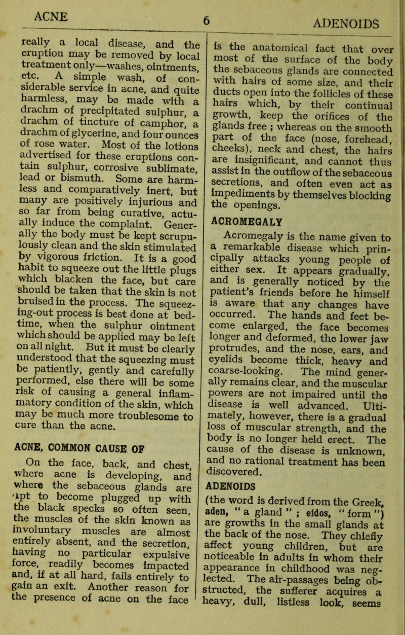 ADENOIDS really a local disease, and the eruption may be removed by local treatment only—washes, ointments, etc, A simple wash, of con- siderable service in acne, and quite harmless, may be made with a drachm of precipitated sulphur, a drachm of tincture of camphor! a drachm of glycerine, and four ounces of rose water. Most of the lotions advertised for these eruptions con- tain sulphur, corrosive sublimate, lead or bismuth. Some are harm- less and comparatively inert, but many are positively injurious and so far from being curative, actu- ally induce the complaint. Gener- ally the body must be kept scrupu- lously clean and the skin stimulated by vigorous friction. It is a good habit to squeeze out the little plugs which blacken the face, but care should be taken that the skin is not bruised in the process. The squeez- ing-out process is best done at bed- time, when the sulphur ointment which should be applied may be left on all night. But it must be clearly understood that the squeezing must be patiently, gently and carefully performed, else there will be some risk of causing a general inflam- matory condition of the skin, which may be much more troublesome to cure than the acne. ACNE, COMMON CAUSE OF On the face, back, and chest, where acne is developing, and where the sebaceous glands are apt to become plugged up with the black specks so often seen, the muscles of the skin known as involuntary muscles are almost entirely absent, and the secretion, having no particular expulsive force, readily becomes impacted and, if at all hard, fails entirely to gain an exit. Another reason for the presence of acne on the face is the anatomical fact that over most of the surface of the body the sebaceous glands are connected with hairs of some size, and their ducts open into the follicles of these hairs which, by their continual growth, keep the orifices of the glands free ; whereas on the smooth part of the face (nose, forehead, cheeks), neck and chest, the hairs are insignificant, and cannot thus assist in the outflow of the sebaceous secretions, and often even act as impediments by themselves blocking the openings. ACROMEGALY Acromegaly is the name given to a remarkable disease which prin- cipally attacks young people of either sex. It appears gradually, and is generally noticed by the patient’s friends before he himself is aware that any changes have occurred. The hands and feet be- come enlarged, the face becomes longer and deformed, the lower jaw protrudes, and the nose, ears, and eyelids become thick, heavy and coarse-looking. The mind gener- ally remains clear, and the muscular powers are not impaired until the disease is well advanced. Ulti- mately, however, there is a gradual loss of muscular strength, and the body is no longer held erect. The cause of the disease is unknown, and no rational treatment has been discovered. ADENOIDS (the word is derived from the Greek, aden, “ a gland ” ; eidos, “ form ”) are growths in the small glands at the back of the nose. They chiefly affect young children, but are noticeable in adults in whom their appearance in childhood was neg- lected. The air-passages being ob- structed, the sufferer acquires a heavy, dull, listless look, seems