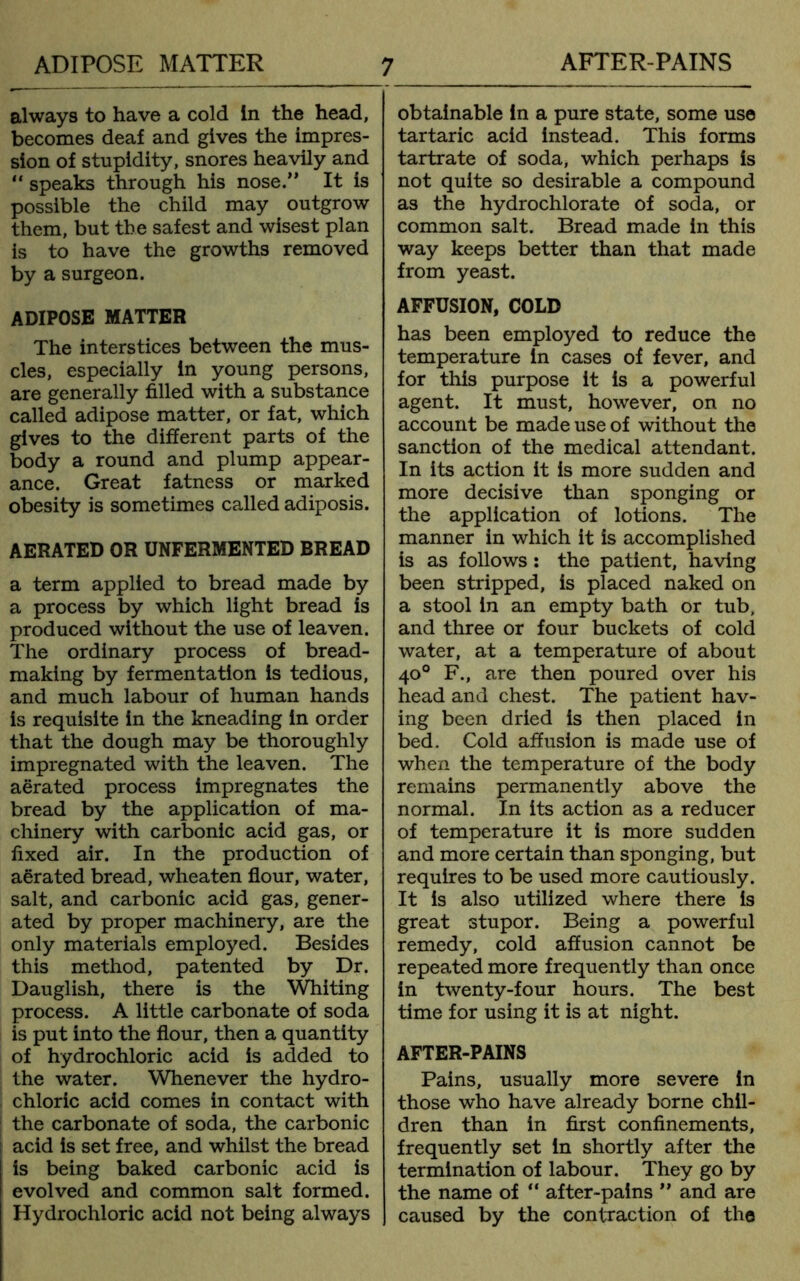 ADIPOSE MATTER AFTER-PAINS always to have a cold in the head, becomes deaf and gives the impres- sion of stupidity, snores heavily and “ speaks through his nose.” It is possible the child may outgrow them, but the safest and wisest plan is to have the growths removed by a surgeon. ADIPOSE MATTER The interstices between the mus- cles, especially in young persons, are generally filled with a substance called adipose matter, or fat, which gives to the different parts of the body a round and plump appear- ance. Great fatness or marked obesity is sometimes called adiposis. AERATED OR UNFERMENTED BREAD a term applied to bread made by a process by which light bread is produced without the use of leaven. The ordinary process of bread- making by fermentation is tedious, and much labour of human hands is requisite in the kneading in order that the dough may be thoroughly impregnated with the leaven. The aerated process impregnates the bread by the application of ma- chinery with carbonic acid gas, or fixed air. In the production of aerated bread, wheaten flour, water, salt, and carbonic acid gas, gener- ated by proper machinery, are the only materials employed. Besides this method, patented by Dr. Dauglish, there is the Whiting process. A little carbonate of soda is put into the flour, then a quantity of hydrochloric acid is added to the water. Whenever the hydro- chloric acid comes in contact with the carbonate of soda, the carbonic acid is set free, and whilst the bread is being baked carbonic acid is evolved and common salt formed. Hydrochloric acid not being always 7 obtainable in a pure state, some use tartaric acid instead. This forms tartrate of soda, which perhaps is not quite so desirable a compound as the hydrochlorate of soda, or common salt. Bread made in this way keeps better than that made from yeast. AFFUSION, COLD has been employed to reduce the temperature in cases of fever, and for this purpose it is a powerful agent. It must, however, on no account be made use of without the sanction of the medical attendant. In its action it is more sudden and more decisive than sponging or the application of lotions. The manner in which it is accomplished is as follows: the patient, having been stripped, is placed naked on a stool in an empty bath or tub, and three or four buckets of cold water, at a temperature of about 40° F., are then poured over his head and chest. The patient hav- ing been dried is then placed in bed. Cold affusion is made use of when the temperature of the body remains permanently above the normal. In its action as a reducer of temperature it is more sudden and more certain than sponging, but requires to be used more cautiously. It is also utilized where there is great stupor. Being a powerful remedy, cold affusion cannot be repeated more frequently than once in twenty-four hours. The best time for using it is at night. AFTER-PAINS Pains, usually more severe in those who have already borne chil- dren than in first confinements, frequently set in shortly after the termination of labour. They go by the name of “ after-pains ” and are caused by the contraction of the