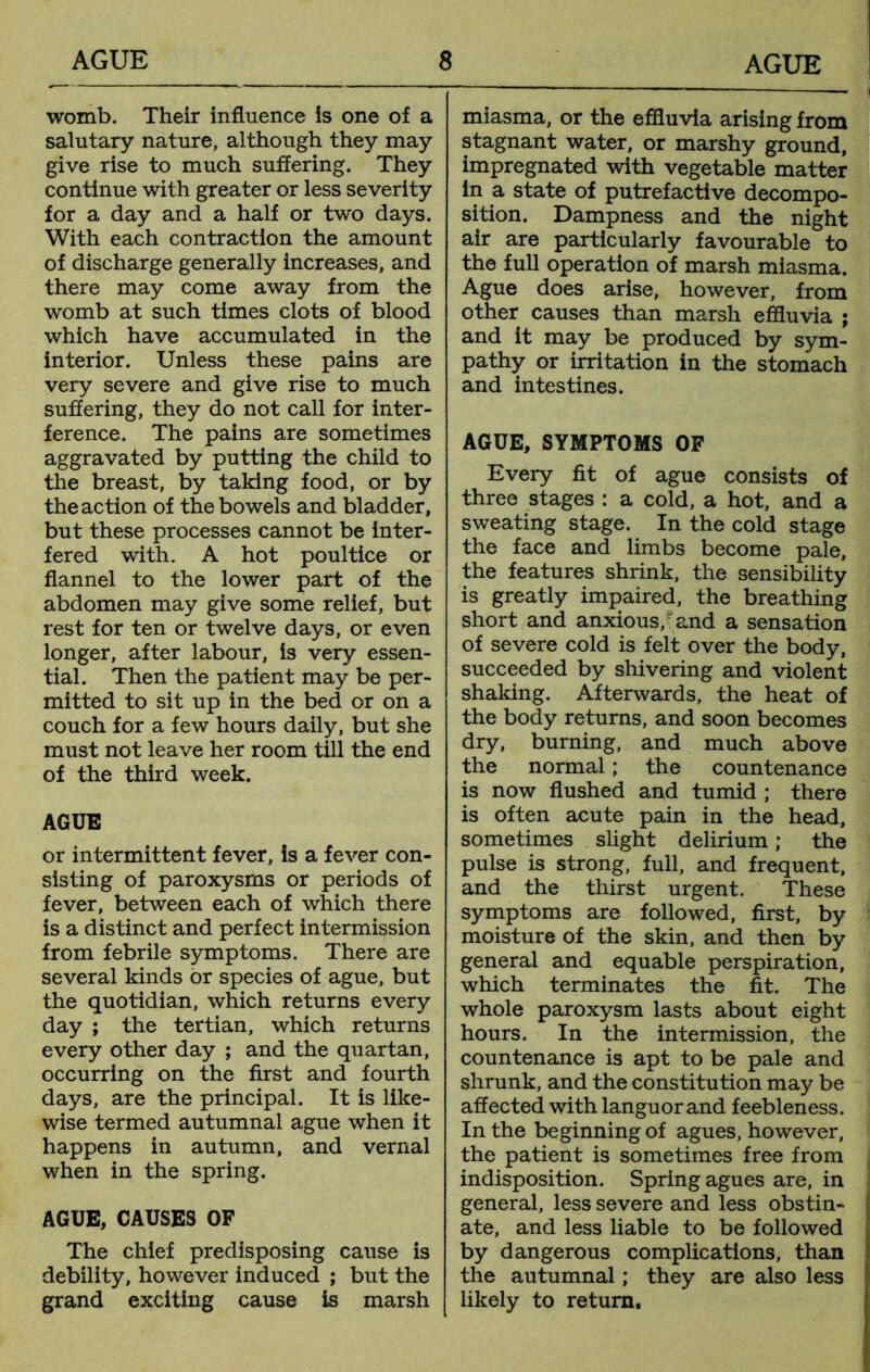 womb. Their influence is one of a salutary nature, although they may give rise to much suffering. They continue with greater or less severity for a day and a half or two days. With each contraction the amount of discharge generally increases, and there may come away from the womb at such times clots of blood which have accumulated in the interior. Unless these pains are very severe and give rise to much suffering, they do not call for inter- ference. The pains are sometimes aggravated by putting the child to the breast, by taking food, or by the action of the bowels and bladder, but these processes cannot be inter- fered with. A hot poultice or flannel to the lower part of the abdomen may give some relief, but rest for ten or twelve days, or even longer, after labour, is very essen- tial. Then the patient may be per- mitted to sit up in the bed or on a couch for a few hours daily, but she must not leave her room till the end of the third week. AGUE or intermittent fever, is a fever con- sisting of paroxysms or periods of fever, between each of which there is a distinct and perfect intermission from febrile symptoms. There are several kinds or species of ague, but the quotidian, which returns every day ; the tertian, which returns every other day ; and the quartan, occurring on the first and fourth days, are the principal. It is like- wise termed autumnal ague when it happens in autumn, and vernal when in the spring. AGUE, CAUSES OF The chief predisposing cause is debility, however induced ; but the grand exciting cause is marsh miasma, or the effluvia arising from stagnant water, or marshy ground, impregnated with vegetable matter in a state of putrefactive decompo- sition. Dampness and the night air are particularly favourable to the full operation of marsh miasma. Ague does arise, however, from other causes than marsh effluvia ; and it may be produced by sym- pathy or irritation in the stomach and intestines. AGUE, SYMPTOMS OF Every fit of ague consists of three stages : a cold, a hot, and a sweating stage. In the cold stage the face and limbs become pale, the features shrink, the sensibility is greatly impaired, the breathing short and anxious/and a sensation of severe cold is felt over the body, succeeded by shivering and violent shaking. Afterwards, the heat of the body returns, and soon becomes dry, burning, and much above the normal; the countenance is now flushed and tumid ; there is often acute pain in the head, sometimes slight delirium; the pulse is strong, full, and frequent, and the thirst urgent. These symptoms are followed, first, by moisture of the skin, and then by general and equable perspiration, which terminates the fit. The whole paroxysm lasts about eight hours. In the intermission, the countenance is apt to be pale and shrunk, and the constitution may be affected with languor and feebleness. In the beginning of agues, however, the patient is sometimes free from indisposition. Spring agues are, in general, less severe and less obstin- ate, and less liable to be followed by dangerous complications, than the autumnal; they are also less likely to return.
