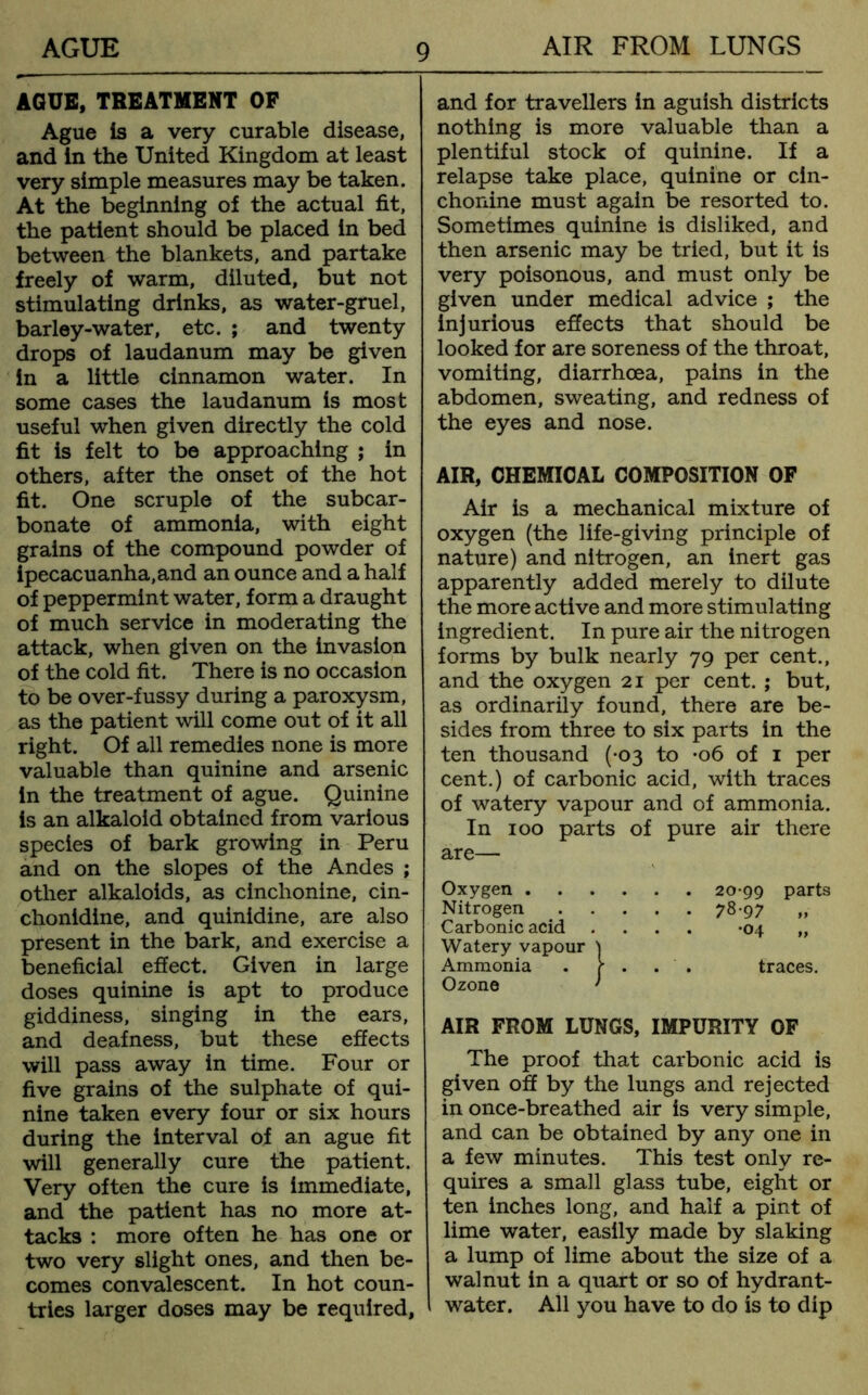 AGUE, TREATMENT OP Ague Is a very curable disease, and In the United Kingdom at least very simple measures may be taken. At the beginning of the actual fit, the patient should be placed in bed between the blankets, and partake freely of warm, diluted, but not stimulating drinks, as water-gruel, barley-water, etc. ; and twenty drops of laudanum may be given in a little cinnamon water. In some cases the laudanum is most useful when given directly the cold fit is felt to be approaching ; in others, after the onset of the hot fit. One scruple of the subcar- bonate of ammonia, with eight grains of the compound powder of ipecacuanha,and an ounce and a half of peppermint water, form a draught of much service in moderating the attack, when given on the invasion of the cold fit. There is no occasion to be over-fussy during a paroxysm, as the patient will come out of it all right. Of all remedies none is more valuable than quinine and arsenic in the treatment of ague. Quinine is an alkaloid obtained from various species of bark growing in Peru and on the slopes of the Andes ; other alkaloids, as cinchonine, cin- chonidine, and quinidine, are also present in the bark, and exercise a beneficial effect. Given in large doses quinine is apt to produce giddiness, singing in the ears, and deafness, but these effects will pass away in time. Four or five grains of the sulphate of qui- nine taken every four or six hours during the interval of an ague fit will generally cure the patient. Very often the cure is immediate, and the patient has no more at- tacks : more often he has one or two very slight ones, and then be- comes convalescent. In hot coun- tries larger doses may be required, and for travellers in aguish districts nothing is more valuable than a plentiful stock of quinine. If a relapse take place, quinine or cin- chonine must again be resorted to. Sometimes quinine is disliked, and then arsenic may be tried, but it is very poisonous, and must only be given under medical advice ; the injurious effects that should be looked for are soreness of the throat, vomiting, diarrhoea, pains in the abdomen, sweating, and redness of the eyes and nose. AIR, CHEMICAL COMPOSITION OF Air is a mechanical mixture of oxygen (the life-giving principle of nature) and nitrogen, an inert gas apparently added merely to dilute the more active and more stimulating ingredient. In pure air the nitrogen forms by bulk nearly 79 per cent., and the oxygen 21 per cent. ; but, as ordinarily found, there are be- sides from three to six parts in the ten thousand (-03 to *06 of 1 per cent.) of carbonic acid, with traces of watery vapour and of ammonia. In 100 parts of pure air there are— Oxygen 20-99 parts Nitrogen 78-97 ,, Carbonic acid .... -04 „ Watery vapour 'j Ammonia . f . . . traces. Ozone ' AIR FROM LUNGS, IMPURITY OF The proof that carbonic acid is given off by the lungs and rejected in once-breathed air is very simple, and can be obtained by any one in a few minutes. This test only re- quires a small glass tube, eight or ten inches long, and half a pint of lime water, easily made by slaking a lump of lime about the size of a walnut in a quart or so of hydrant- water. All you have to do is to dip