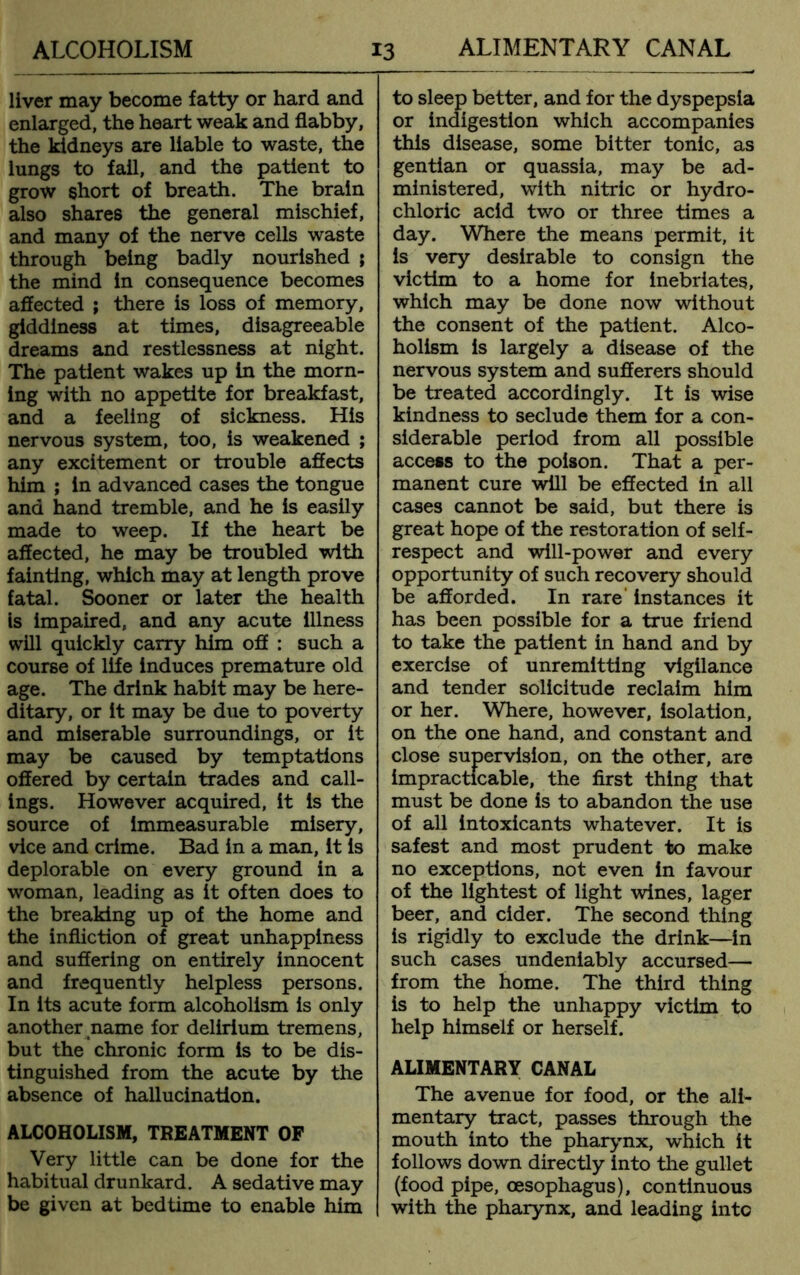 liver may become fatty or hard and enlarged, the heart weak and flabby, the kidneys are liable to waste, the lungs to fail, and the patient to grow short of breath. The brain also shares the general mischief, and many of the nerve cells waste through being badly nourished ; the mind in consequence becomes affected ; there is loss of memory, giddiness at times, disagreeable dreams and restlessness at night. The patient wakes up in the morn- ing with no appetite for breakfast, and a feeling of sickness. His nervous system, too, is weakened ; any excitement or trouble affects him ; in advanced cases the tongue and hand tremble, and he is easily made to weep. If the heart be affected, he may be troubled with fainting, which may at length prove fatal. Sooner or later the health is impaired, and any acute illness will quickly carry him off : such a course of life induces premature old age. The drink habit may be here- ditary, or it may be due to poverty and miserable surroundings, or it may be caused by temptations offered by certain trades and call- ings. However acquired, it is the source of immeasurable misery, vice and crime. Bad in a man, it is deplorable on every ground in a woman, leading as it often does to the breaking up of the home and the infliction of great unhappiness and suffering on entirely innocent and frequently helpless persons. In its acute form alcoholism is only another name for delirium tremens, but the chronic form is to be dis- tinguished from the acute by the absence of hallucination. ALCOHOLISM, TREATMENT OF Very little can be done for the habitual drunkard. A sedative may be given at bedtime to enable him to sleep better, and for the dyspepsia or indigestion which accompanies this disease, some bitter tonic, as gentian or quassia, may be ad- ministered, with nitric or hydro- chloric acid two or three times a day. Where the means permit, it is very desirable to consign the victim to a home for inebriates, which may be done now without the consent of the patient. Alco- holism is largely a disease of the nervous system and sufferers should be treated accordingly. It is wise kindness to seclude them for a con- siderable period from all possible access to the poison. That a per- manent cure will be effected in all cases cannot be said, but there is great hope of the restoration of self- respect and will-power and every opportunity of such recovery should be afforded. In rare instances it has been possible for a true friend to take the patient in hand and by exercise of unremitting vigilance and tender solicitude reclaim him or her. Where, however, Isolation, on the one hand, and constant and close supervision, on the other, are impracticable, the first thing that must be done is to abandon the use of all intoxicants whatever. It is safest and most prudent to make no exceptions, not even in favour of the lightest of light wines, lager beer, and cider. The second thing is rigidly to exclude the drink—In such cases undeniably accursed— from the home. The third thing is to help the unhappy victim to help himself or herself. ALIMENTARY CANAL The avenue for food, or the ali- mentary tract, passes through the mouth into the pharynx, which it follows down directly into the gullet (food pipe, oesophagus), continuous with the pharynx, and leading into