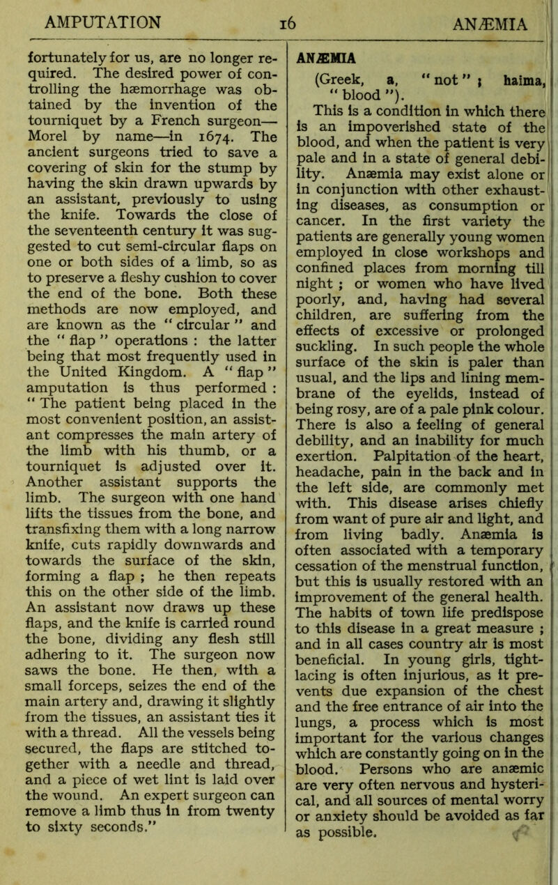 fortunately for us, are no longer re- quired. The desired power of con- trolling the haemorrhage was ob- tained by the invention of the tourniquet by a French surgeon— Morel by name—in 1674. The ancient surgeons tried to save a covering of skin for the stump by having the skin drawn upwards by an assistant, previously to using the knife. Towards the close of the seventeenth century it was sug- gested to cut semi-circular flaps on one or both sides of a limb, so as to preserve a fleshy cushion to cover the end of the bone. Both these methods are now employed, and are known as the “ circular ” and the “ flap ” operations : the latter being that most frequently used in the United Kingdom. A “ flap ” amputation is thus performed : “ The patient being placed in the most convenient position, an assist- ant compresses the main artery of the limb with his thumb, or a tourniquet is adjusted over it. Another assistant supports the limb. The surgeon with one hand lifts the tissues from the bone, and transfixing them with a long narrow knife, cuts rapidly downwards and towards the surface of the skin, forming a flap ; he then repeats this on the other side of the limb. An assistant now draws up these flaps, and the knife is carried round the bone, dividing any flesh still adhering to it. The surgeon now saws the bone. He then, with a small forceps, seizes the end of the main artery and, drawing it slightly from the tissues, an assistant ties it with a thread. All the vessels being secured, the flaps are stitched to- gether with a needle and thread, and a piece of wet lint is laid over the wound. An expert surgeon can remove a limb thus in from twenty to sixty seconds.” ANAEMIA (Greek, a, “ not ” j haima, “blood ”). This is a condition in which there is an impoverished state of the blood, and when the patient is very pale and in a state of general debi- lity. Anaemia may exist alone or in conjunction with other exhaust- ing diseases, as consumption or cancer. In the first variety the patients are generally young women employed in close workshops and confined places from morning till night ; or women who have lived poorly, and, having had several children, are suffering from the effects of excessive or prolonged suckling. In such people the whole surface of the skin is paler than usual, and the lips and lining mem- brane of the eyelids, instead of being rosy, are of a pale pink colour. There is also a feeling of general debility, and an inability for much exertion. Palpitation of the heart, headache, pain in the back and in the left side, are commonly met with. This disease arises chiefly from want of pure air and light, and from living badly. Anaemia is often associated with a temporary cessation of the menstrual function, but this is usually restored with an improvement of the general health. The habits of town life predispose to this disease in a great measure ; and in all cases country air is most beneficial. In young girls, tight- lacing is often injurious, as it pre- vents due expansion of the chest and the free entrance of air into the lungs, a process which is most important for the various changes which are constantly going on in the blood. Persons who are anaemic are very often nervous and hysteri- cal, and all sources of mental worry or anxiety should be avoided as far as possible.