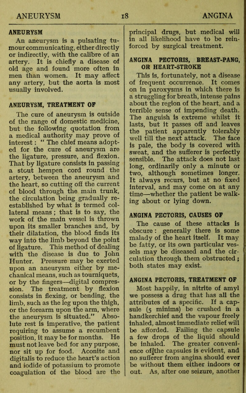 ANEURYSM An aneurysm is a pulsating tu- mour communicating, either directly or indirectly, with the calibre of an artery. It is chiefly a disease of old age and found more often in men than women. It may affect any artery, but the aorta is most usually involved. ANEURYSM, TREATMENT OF The cure of aneurysm is outside of the range of domestic medicine, but the following quotation from a medical authority may prove of interest: “ The chief means adopt- ed for the cure of aneurysm are the ligature, pressure, and flexion. That by ligature consists in passing a stout hempen cord round the artery, between the aneurysm and the heart, so cutting off the current of blood through the main trunk, the circulation being gradually re- established by what is termed col- lateral means ; that is to say, the work of the main vessel is thrown upon its smaller branches and, by their dilatation, the blood finds its way into the limb beyond the point of ligature. This method of dealing with the disease is due to John Hunter. Pressure may be exerted upon an aneurysm either by me- chanical means, such as tourniquets, or by the fingers—digital compres- sion. The treatment by flexion consists in flexing, or bending, the limb, such as the leg upon the thigh, or the forearm upon the arm, where the aneurysm is situated.” Abso- lute rest is imperative, the patient requiring to assume a recumbent position, it may be for months. He must not leave bed for any purpose, nor sit up for food. Aconite and digitalis to reduce the heart’s action and iodide of potassium to promote coagulation of the blood are the principal drugs, but medical will in all likelihood have to be rein- forced by surgical treatment. ANGINA PECTORIS, BREAST-PANG, OR HEART-STROKE This is, fortunately, not a disease of frequent occurrence. It comes on in paroxysms in which there is a struggling for breath, intense pains about the region of the heart, and a terrible sense of impending death. The anguish is extreme whilst it lasts, but it passes off and leaves the patient apparently tolerably well till the next attack. The face is pale, the body is covered with sweat, and the sufferer is perfectly sensible. The attack does not last long, ordinarily only a minute or two, although sometimes longer. It always recurs, but at no fixed interval, and may come on at any time—whether the patient be walk- ing about or lying down. ANGINA PECTORIS, CAUSES OF The cause of these attacks is obscure : generally there is some malady of the heart itself. It may be fatty, or its own particular ves- sels may be diseased and the cir- culation through them obstructed ; both states may exist. ANGINA PECTORIS, TREATMENT OF Most happily, in nitrite of amyl we possess a drug that has all the attributes of a specific. If a cap- sule (5 minims) be crushed in a handkerchief and the vapour freely inhaled, almost immediate relief will be afforded. Failing the capsule a few drops of the liquid should be inhaled. The greater conveni- ence of|the capsules is evident, and no sufferer from angina should ever be without them either indoors or out. As, after one seizure, another