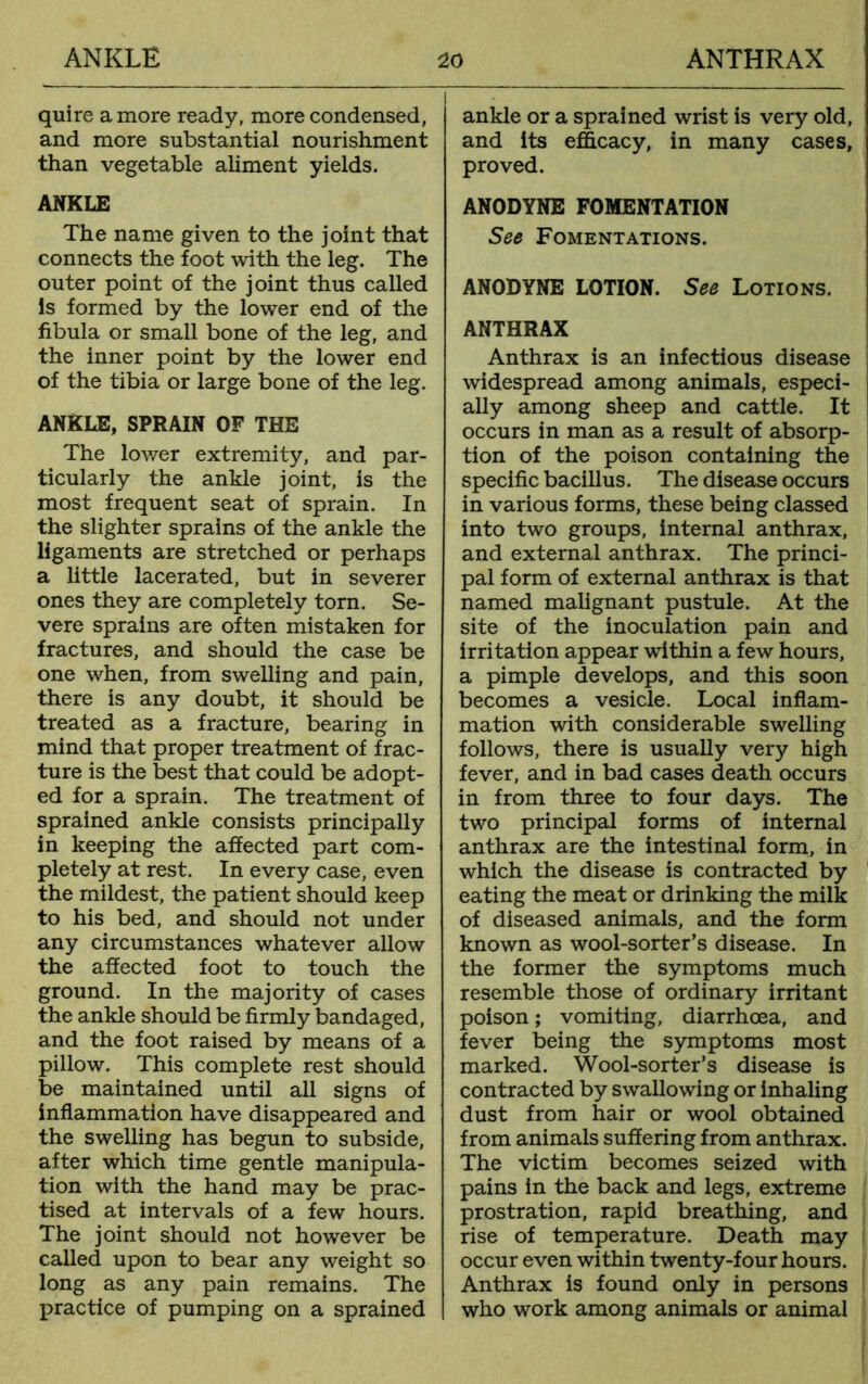 quire a more ready, more condensed, and more substantial nourishment than vegetable aliment yields. ANKLE The name given to the joint that connects the foot with the leg. The outer point of the joint thus called Is formed by the lower end of the fibula or small bone of the leg, and the inner point by the lower end of the tibia or large bone of the leg. ANKLE, SPRAIN OF THE The lower extremity, and par- ticularly the ankle joint, is the most frequent seat of sprain. In the slighter sprains of the ankle the ligaments are stretched or perhaps a little lacerated, but in severer ones they are completely tom. Se- vere sprains are often mistaken for fractures, and should the case be one when, from swelling and pain, there is any doubt, it should be treated as a fracture, bearing in mind that proper treatment of frac- ture is the best that could be adopt- ed for a sprain. The treatment of sprained ankle consists principally in keeping the affected part com- pletely at rest. In every case, even the mildest, the patient should keep to his bed, and should not under any circumstances whatever allow the affected foot to touch the ground. In the majority of cases the ankle should be firmly bandaged, and the foot raised by means of a pillow. This complete rest should be maintained until all signs of inflammation have disappeared and the swelling has begun to subside, after which time gentle manipula- tion with the hand may be prac- tised at intervals of a few hours. The joint should not however be called upon to bear any weight so long as any pain remains. The practice of pumping on a sprained ankle or a sprained wrist is very old, and its efficacy, in many cases, proved. ANODYNE FOMENTATION See Fomentations. ANODYNE LOTION. See Lotions. ANTHRAX Anthrax is an infectious disease widespread among animals, especi- ally among sheep and cattle. It occurs in man as a result of absorp- tion of the poison containing the specific bacillus. The disease occurs in various forms, these being classed into two groups, internal anthrax, and external anthrax. The princi- pal form of external anthrax is that named malignant pustule. At the site of the inoculation pain and irritation appear within a few hours, a pimple develops, and this soon becomes a vesicle. Local inflam- mation with considerable swelling follows, there is usually very high fever, and in bad cases death occurs in from three to four days. The two principal forms of internal anthrax are the intestinal form, in which the disease is contracted by eating the meat or drinking the milk of diseased animals, and the form known as wool-sorter’s disease. In the former the symptoms much resemble those of ordinary irritant poison; vomiting, diarrhoea, and fever being the symptoms most marked. Wool-sorter’s disease is contracted by swallowing or inhaling dust from hair or wool obtained from animals suffering from anthrax. The victim becomes seized with pains in the back and legs, extreme prostration, rapid breathing, and rise of temperature. Death may occur even within twenty-four hours. Anthrax is found only in persons who work among animals or animal