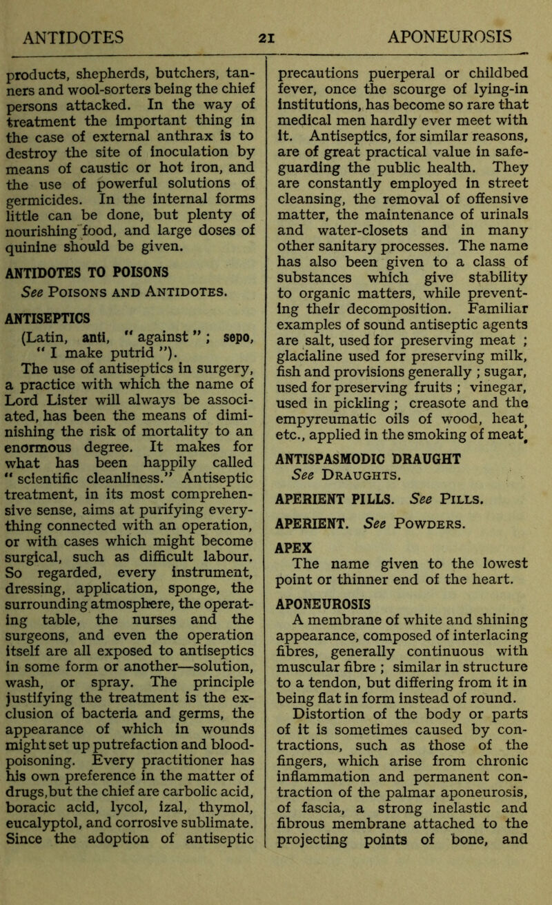 products, shepherds, butchers, tan- ners and wool-sorters being the chief persons attacked. In the way of treatment the important thing in the case of external anthrax is to destroy the site of inoculation by means of caustic or hot iron, and the use of powerful solutions of germicides. In the internal forms little can be done, but plenty of nourishing food, and large doses of quinine should be given. ANTIDOTES TO POISONS See Poisons and Antidotes. ANTISEPTICS (Latin, anti,  against ” ; sepo,  I make putrid ”). The use of antiseptics in surgery, a practice with which the name of Lord Lister will always be associ- ated, has been the means of dimi- nishing the risk of mortality to an enormous degree. It makes for what has been happily called “ scientific cleanliness.” Antiseptic treatment, in its most comprehen- sive sense, aims at purifying every- thing connected with an operation, or with cases which might become surgical, such as difficult labour. So regarded, every instrument, dressing, application, sponge, the surrounding atmosphere, the operat- ing table, the nurses and the surgeons, and even the operation itself are all exposed to antiseptics in some form or another—solution, wash, or spray. The principle justifying the treatment is the ex- clusion of bacteria and germs, the appearance of which in wounds might set up putrefaction and blood- poisoning. Every practitioner has his own preference in the matter of drugs,but the chief are carbolic acid, boracic acid, lycol, izal, thymol, eucalyptol, and corrosive sublimate. Since the adoption of antiseptic precautions puerperal or childbed fever, once the scourge of lying-in institutions, has become so rare that medical men hardly ever meet with it. Antiseptics, for similar reasons, are of great practical value in safe- guarding the public health. They are constantly employed in street cleansing, the removal of offensive matter, the maintenance of urinals and water-closets and in many other sanitary processes. The name has also been given to a class of substances which give stability to organic matters, while prevent- ing their decomposition. Familiar examples of sound antiseptic agents are salt, used for preserving meat ; glacialine used for preserving milk, fish and provisions generally ; sugar, used for preserving fruits ; vinegar, used in pickling ; creasote and the empyreumatic oils of wood, heat> etc., applied in the smoking of meat, ANTISPASMODIC DRAUGHT See Draughts. APERIENT PILLS. See Pills. APERIENT. See Powders. APEX The name given to the lowest point or thinner end of the heart. APONEUROSIS A membrane of white and shining appearance, composed of interlacing fibres, generally continuous with muscular fibre ; similar in structure to a tendon, but differing from it in being flat in form instead of round. Distortion of the body or parts of it is sometimes caused by con- tractions, such as those of the fingers, which arise from chronic inflammation and permanent con- traction of the palmar aponeurosis, of fascia, a strong inelastic and fibrous membrane attached to the projecting points of bone, and