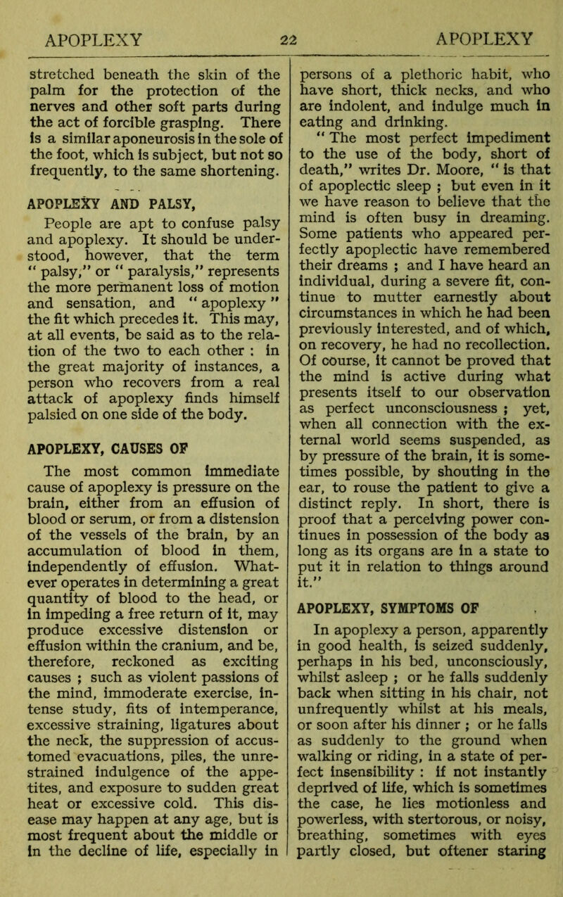 stretched beneath the skin of the palm for the protection of the nerves and other soft parts during the act of forcible grasping. There is a similar aponeurosis in the sole of the foot, which is subject, but not so frequently, to the same shortening. APOPLEXY AND PALSY, People are apt to confuse palsy and apoplexy. It should be under- stood, however, that the term “ palsy,” or “ paralysis,” represents the more permanent loss of motion and sensation, and “ apoplexy ” the fit which precedes it. This may, at all events, be said as to the rela- tion of the two to each other : in the great majority of instances, a person who recovers from a real attack of apoplexy finds himself palsied on one side of the body. APOPLEXY, CAUSES OF The most common immediate cause of apoplexy is pressure on the brain, either from an effusion of blood or serum, or from a distension of the vessels of the brain, by an accumulation of blood in them, independently of effusion. What- ever operates in determining a great quantity of blood to the head, or in impeding a free return of it, may produce excessive distension or effusion within the cranium, and be, therefore, reckoned as exciting causes ; such as violent passions of the mind, immoderate exercise, in- tense study, fits of intemperance, excessive straining, ligatures about the neck, the suppression of accus- tomed evacuations, piles, the unre- strained indulgence of the appe- tites, and exposure to sudden great heat or excessive cold. This dis- ease may happen at any age, but is most frequent about the middle or in the decline of life, especially in persons of a plethoric habit, who have short, thick necks, and who are indolent, and indulge much in eating and drinking. “ The most perfect impediment to the use of the body, short of death,” writes Dr. Moore, “ is that of apoplectic sleep ; but even in it we have reason to believe that the mind is often busy in dreaming. Some patients who appeared per- fectly apoplectic have remembered their dreams ; and I have heard an individual, during a severe fit, con- tinue to mutter earnestly about circumstances in which he had been previously interested, and of which, on recovery, he had no recollection. Of course, it cannot be proved that the mind is active during what presents itself to our observation as perfect unconsciousness ; yet, when all connection with the ex- ternal world seems suspended, as by pressure of the brain, it is some- times possible, by shouting in the ear, to rouse the patient to give a distinct reply. In short, there is proof that a perceiving power con- tinues in possession of the body as long as its organs are in a state to put it in relation to things around it.” APOPLEXY, SYMPTOMS OF In apoplexy a person, apparently in good health, is seized suddenly, perhaps in his bed, unconsciously, whilst asleep ; or he falls suddenly back when sitting in his chair, not unfrequently whilst at his meals, or soon after his dinner ; or he falls as suddenly to the ground when walking or riding, in a state of per- fect insensibility : if not instantly deprived of life, which is sometimes the case, he lies motionless and powerless, with stertorous, or noisy, breathing, sometimes with eyes partly closed, but oftener staring