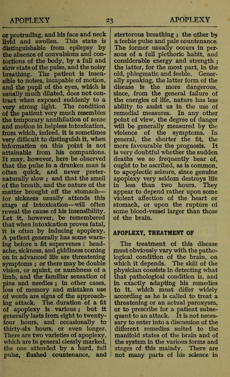 or protruding, and his face and neck livlci and swollen. This state is distinguishable from epilepsy by the absence of convulsions and con- tortions of the body, by a full and slow state of the pulse, and the noisy breathing. The patient is insen- sible to noises, incapable of motion, and the pupil of the eyes, which is usually much dilated, does not con- tract when exposed suddenly to a very strong light. The condition of file patient very much resembles the temporary annihilation of sense and motion in helpless intoxication, from which, indeed, it is sometimes very difficult to distinguish it, when information on this point is not attainable from his companions. It may, however, here be observed that the pulse in a drunken man is often quick, and never preter- naturally slow ; and that the smell of the breath, and the nature of the matter brought off the stomach— for sickness usually attends this stage of intoxication—will often reveal the cause of his insensibility. Let it, however, be remembered that when intoxication proves fatal, it is often by inducing apoplexy. A patient generally has some warn- ing before a fit supervenes : head- ache, sickness, and giddiness coming on in advanced life are threatening symptoms ; or there may be double vision, or squint, or numbness of a limb, and the familiar sensation of pins and needles ; in other cases, loss of memory and mistaken use of words are signs of the approach- ing attack. The duration of a fit of apoplexy is various ; but it generally lasts from eight to twenty- four hours, and occasionally to thirty-six hours, or even longer. There are two varieties of apoplexy, which are in general clearly marked, the one attended by a hard, full pulse, flushed countenance, and stertorous breathing ; the other by a feeble pulse and pale countenance-. The former usually occurs in per- sons of a full plethoric habit, and considerable energy and strength ; the latter, for the most part, in the old, phlegmatic and feeble. Gener- ally speaking, the latter form of the disease is the more dangerous, since, from the general failure of the energies of life, nature has less ability to assist us in the use of remedial measures. In any other point of view, the degree of danger will be generally measured by the violence of the symptoms. In general, the shorter the fit, the more favourable the prognosis. It is very doubtful whether the sudden deaths we so frequently hear of, ought to be ascribed, as is common, to apoplectic seizure, since genuine apoplexy very seldom destroys life in less than two hours. They appear to depend rather upon some violent affection of the heart or stomach, or upon the rupture of some blood-vessel larger than those of the brain. APOPLEXY, TREATMENT OF The treatment of this disease must obviously vary with the patho- logical condition of the brain, on which it depends. The skill of the physician consists in detecting what that pathological condition is, and in exactly adapting his remedies to it, which must differ widely according as he is called to treat a threatening or an actual paroxysm, or to prescribe for a patient subse- quent to an attack. It is not neces- sary to enter into a discussion of the different remedies suited to the manifold states of the brain and of the system in the various forms and stages of this malady. There are not many parts of his science in